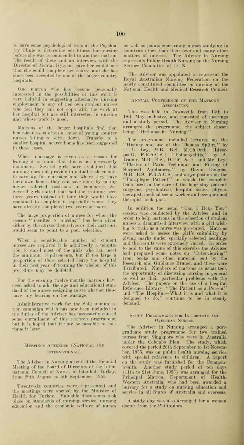ioo to have some psychological tests at the Psychia¬ try Clinic to determine her fitness for nursing before she was recommended to another matron. The result of these and an interview with the Director of Mental Hygiene gave her confidence that she could complete her course and she has since been accepted by one of the larger country hospitals. One matron who has become personally interested in the possibilities of this work is very helpful in suggesting alternative nursing employment to any of her own student nurses who feel they can not cope with the work at her hospital but are still interested in nursing and whose work is good. Matrons of the larger hospitals find that homesickness is often a cause of young country nurses failing to settle down. Transfer to a smaller hospital nearer home has been suggested in these cases. Where marriage is given as a reason for leaving it is found that this is not necessarily imminent. Several girls have explained that nursing does not provide in actual cash enough to save up for marriage and where they have their own homes they can save more by taking higher salaried positions in commerce, &c. Several girls stated that had the training been three years instead of four they would have remained to complete it especially where they have already completed two years or more. The large proportion of nurses for whom the reason “unsuited to nursing” has been given either by the nurses themselves or their matrons, would seem to point to a poor selection. When a considerable number of student nurses are required it is admittedly a tempta¬ tion to enrol most of the girls who can meet the minimum requirements, but if too large a proportion of those selected leave the hospital in their first year of training the wisdom of this procedure may be doubted. For the ensuing twelve months matrons have been asked to add the age and educational stan¬ dard of the nurses resigning to see whether these have any bearing on the wastage. Administrative work for the Salk immunisa¬ tion campaign which has now been included in the duties of the Adviser has necessarily caused some curtailment of this research programme, but it is hoped that it may be possible to con¬ tinue it later. Meetings Attended (National and International) . The Adviser in Nursing attended the Biennial Meeting of the Board of Directors of the Inter¬ national Council of Nurses in Istanbul, Turkey, from 29th August to 5th September, 1955. Twenty-six countries were represented and the meetings were opened by the Minister of Health for Turkey. Valuable discussions took place on standards of nursing service, nursing education and the economic welfare of nurses as well as points concerning nurses studying in countries other than their own and many other matters of interest. The Adviser in Nursing represents Public Health Nursing on the Nursing Service Committee of I.C.N. The Adviser was appointed to represent the Royal Australian Nursing Federation on the newly constituted committee on nursing of the National Health and Medical Research Council. Annual Conference of the Matrons’ Association. This was held in Townsville from 14th to 18th May inclusive, and consisted of meetings and a study period. The Adviser in Nursing arranged the programme, the subject chosen being “Orthopoedic Nursing.” The programme included lectures on the “History and use of the Thomas Splint,” by T. U. Ley, M.B., B.S., M.Ch.Orth. (Liver¬ pool), F.R.A.C.S.; “Poliomyelitis,” by A. Ivanov, M.B., B.S., D.T.M. & H. and Mr. Ley; “Plaster of Paris Technique and Fitting of Surgical Appliances,” by Gavin Douglas, M.B., B.S., F.R.A.C.S., and a symposium on the “Paraplegic Patient” in which the complete team used in the care of the long stay patient, surgeons, psychiatrist, hospital sister, physio¬ therapist, medical social worker and occupational therapist took part. In addition the usual “Can I Help You” session was conducted by the Adviser and in order to help matrons in the selection of student nurses a dramatised interview with a girl wish¬ ing to train as a nurse was presented. Matrons were asked to assess the girl’s suitability by giving marks under specially selected headings and the results were extremely varied. In order to add to the value of this exercise the Adviser had prepared some notes on “Interviewing” from books and other material lent by the Research and Guidance Branch and these were distributed. Numbers of matrons as usual took the opportunity of discussing nursing in general as well as their particular problems with the Adviser. The papers on the use of a hospital Reference Library, “The Patient as a Person” and “The Hospital—What it is and what it is designed to do,” continue to be in steady demand. Study Programmes for Interstate and Overseas Nurses. The Adviser in Nursing arranged a post¬ graduate study programme for two trained nurses from Singapore who were in Australia under the Colombo Plan. The study, which covered the period 26th September to 1st Novem¬ ber, 1955, was on public health nursing service with special reference to children. A report on the study was furnished for the Common¬ wealth. Another study period of ten days (11th to 21st June, 1956) was arranged for the Principal Matron, Department of Health, Western Australia, who had been awarded a bursary for a study on nursing education and service in all States of Australia and overseas. A study day was also arranged for a woman doctor from the Philippines.