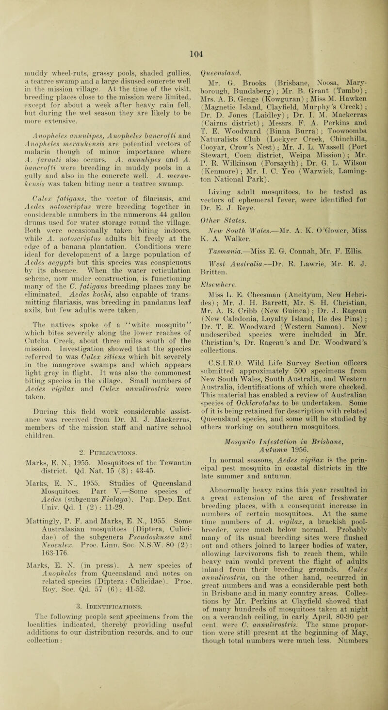 muddy wheel-ruts, grassy pools, shaded gullies, a teatree swamp and a large disused concrete well in the mission village. At the time of the visit, breeding places close to the mission were limited, except for about a week after heavy rain fell, but during the wet season they are likely to be more extensive. Anopheles annulipes, Anopheles hancrofti and Anopheles meraukensis are potential vectors of malaria though of minor importance where A. farauti also occurs. A. annulipes and A. hancrofti were breeding in muddy pools in a gully and also in the concrete well. A. merau¬ kensis was taken biting near a teatree swamp. Culex fatigans, the vector of filariasis, and Aecles notoscriptus were breeding together in considerable numbers in the numerous 44 gallon drums used for water storage round the village. Both were occasionally taken biting indoors, while A. notoscriptus adults bit freely at the edge of a banana plantation. Conditions were ideal for development of a large population of Aedes aegypti but this species was conspicuous by its absence. When the water reticulation scheme, now under construction, is functioning many of the C. fatigans breeding places may be eliminated. Aedes kochi, also capable of trans¬ mitting filariasis, was breeding in pandanus leaf axils, but few adults were taken. The natives spoke of a “white mosquito” which bites severely along the lower reaches of Cutcha Creek, about three miles south of the mission. Investigation showed that the species referred to was Culex sitiens which bit severely in the mangrove swamps and which appears light grey in flight. It was also the commonest biting species in the village. Small numbers of Aedes vigilax and Culex annulirostris were taken. During this field work considerable assist¬ ance was reecived from Dr. M. J. Mackerras, members of the mission staff and native school children. 2. Publications. Marks, E. N., 1955. Mosquitoes of the Tewantin district. Qd. Nat. 15 (3) : 43-45. Marks, E. N., 1955. Studies of Queensland Mosquitoes. Part V.—Some species of Aedes (subgenus Finlaya,). Pap. Dep. Ent. ITniv. Qd. 1 (2) : 11-29. Mattingly, P. P. and Marks, E. N., 1955. Some Australasian mosquitoes (Diptera, Culici- dae) of the subgenera Pseudoskusea, and Neoculex. Proc. Linn. Soc. N.S.W. 80 (2) : 163-176. Marks, E. N. (in press). A new species of Anopheles from Queensland and notes on related species (Diptera: Culicidae). Proc. Roy. Soc. Qd. 57 (6): 41-52. 3. Identifications. The following people sent specimens from the localities indicated, thereby providing useful additions to our distribution records, and to our collection: Queensland. Mr. G. Brooks (Brisbane, Noosa, Mary¬ borough, Bundaberg) ; Mr. B. Grant (Tambo) ; Mrs. A. B. Genge (Kowguran) ; Miss M. Ilawken (Magnetic Island, Clayfield, Murphy’s Creek) ; Dr. D. Jones (Laidley) ; Dr. I. M. Mackerras (Cairns district) ; Messrs. P. A. Perkins and T. E. Woodward (Binna Burra) ; Toowoomba Naturalists Club (Lockyer Creek, Chinchilla, Cooyar, Crow’s Nest) ; Mr. J. L. Wassell (Port Stewart, Coen district, Weipa Mission) ; Mr. P. R. Wilkinson (Forsayth) ; Dr. G. L. Wilson (Ivenmore) ; Mr. I. C. Yeo (Warwick, Laming- ton National Park). Living adult mosquitoes, to be tested as vectors of ephemeral fever, were identified for Dr. E. J. Reye. Other States. New South Wales.—Mr. A. K. O’Gower, Miss K. A. Walker. Tasmania.—Miss E. G. Conn ah, Mr. F. Ellis. West Australia.—Dr. R, Lawrie, Mr. E. J. Britten. Elsewhere. Miss L. E. Cheesman (Aneityum, New Hebri¬ des) ; Mr. J. H. Barrett, Mr. S. H. Christian, Mr. A. B. Cribb (New Guinea) ; Dr. J. Rageau (New Caledonia, Loyalty Island, lie des Pins) ; Dr. T. E. Woodward (Western Samoa). New undescribed species were included in Mr. Christian’s, Dr. Rageau’s and Dr. Woodward’s collections. C.S.I.R.O. Wild Life Survey Section officers submitted approximately 500 specimens from New South Wales, South Australia, and Western Australia, identifications of which were checked. This material has enabled a review of Australian species of Ochlerotatus to be undertaken. Some of it is being retained for description with related Queensland species, and some will be studied by others working on southern mosquitoes. Mosquito Infestation in Brisbane, Autumn 1956. In normal seasons, Aedes vigilax is the prin¬ cipal pest mosquito in coastal districts in the late summer and autumn. Abnormally heavy rains this year resulted in a great extension of the area of freshwater breeding places, with a consequent increase in numbers of certain mosquitoes. At the same time numbers of A. vigilax, a brackish pool- breeder, were much below normal. Probably many of its usual breeding sites were flushed out and others joined to larger bodies of water, allowing larvivorous fish to reaeh them, while heavy rain would prevent the flight of adults inland from their breeding grounds. Culex annulirostris, on the other hand, occurred in great numbers and was a considerable pest both in Brisbane and in many country areas. Collec¬ tions by Mr. Perkins at Clayfield showed that of many hundreds of mosquitoes taken at night on a verandah ceiling, in early April, 80-90 per cent, were C. annulirostris. The same propor¬ tion were still present at the beginning of May, though total numbers were much less. Numbers