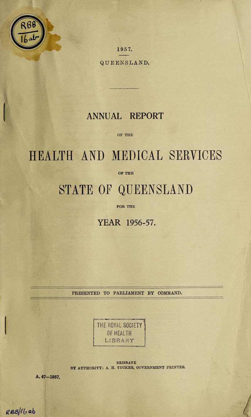 1957. QUEENSLAND. ANNUAL REPORT OF THE HEALTH AND MEDICAL SERVICES OF THE YEAR 1956-57. PRESENTED TO PARLIAMENT BY COMMAND. THE ROYAL SOCIETY OF HEALTH LIBRARY BRISBANE BY AUTHORITY: A. H. TUCKER, GOVERNMENT PRINTER A. 47—1957. geejU?ob