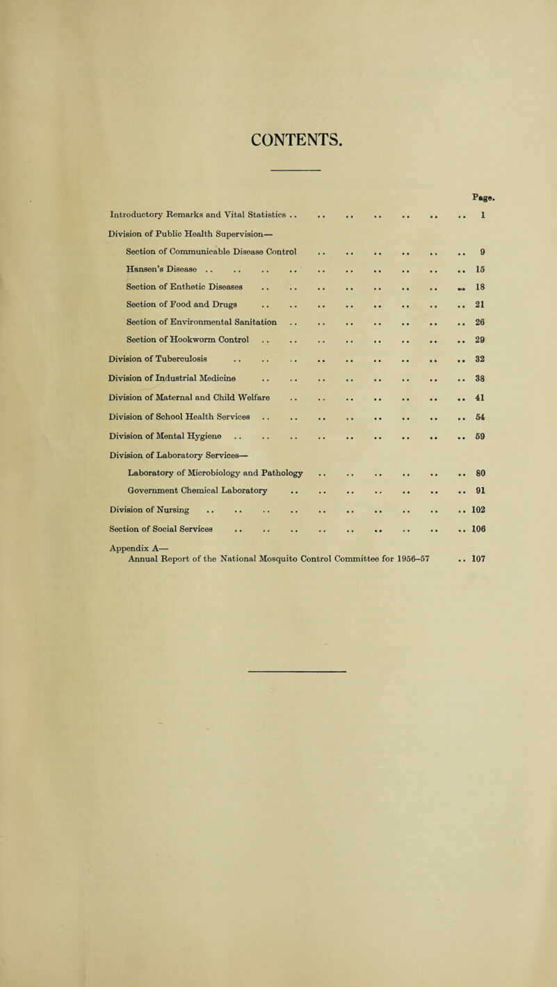 CONTENTS P®g«. Introductory Remarks and Vital Statistics .. .. .. .. .. .. .. 1 Division of Public Health Supervision— Section of Communicable Disease Control .. .. .. .. .. .. 9 Hansen’s Disease . . .. .. .. .. .. .. .. .. .. 15 Section of Enthetic Diseases .. .. .. .. .. .. .. «. 18 Section of Food and Drugs . . .. .. .. .. .. .. .. 21 Section of Environmental Sanitation . . .. .. .. .. .. .. 26 Section of Hookworm Control . . . , .. .. .. .. .. .. 29 Division of Tuberculosis .. ., ,. .. .. .. .. ,. .. 32 Division of Industrial Medicine .. . . .. .. .. .. .. .. 38 Division of Maternal and Child Welfare .. .. .. .. .. .. .. 41 Division of School Health Services .. .. .. .. .. .. .. .. 54 Division of Mental Hygiene .. .. .. .. .. .. .. .. ..69 Division of Laboratory Services— Laboratory of Microbiology and Pathology .. .. .. .. .. .. 80 Government Chemical Laboratory .. .. .. .. .. .. .. 91 Division of Nursing .. .. .. .. .. .. .. .. .. .. 102 Section of Social Services .. .. .. .. .. .. .. .. .. 106 Appendix A—