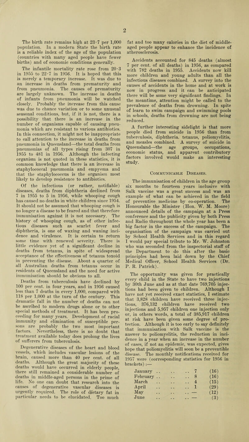 The birth rate remains high at 23-7 per 1,000 population. In a modern State the birth rate is a reliable index of the age of the population (countries with many aged people have fewer births) and of economic conditions generally. The infantile mortality rate rose from 20-3 in 1955 to 22-7 in 1956. It is hoped that this is merely a temporary increase. It was due to an increase in deaths from prematurity and from pneumonia. The causes of prematurity are largely unknown. The increase in deaths of infants from pneumonia will be watched closely. Probably the increase from this cause was due to chance variation or to some unusual seasonal conditions, but, if it is not, there is a possibility that there is an increase in the number of organisms capable of causing pneu¬ monia which are resistant to various antibiotics. In this connection, it might not be inappropriate to call attention to the increase in deaths from pneumonia in Queensland—the total deaths from pneumonias of all types rising from 307 in 1955 to 481 in 1956. Although the infecting organism is not quoted in these statistics, it is common knowledge that there is an increase in staphylococcal pneumonia and empyema and that the staphylococcus is the organism most likely to develop resistence to antibiotics. Of the infectious (or rather, notifiable) diseases, deaths from diphtheria declined from 7 in 1955 to 5 in 1956, while whooping cough has caused no deaths in white children since 1954. It should not be assumed that whooping cough is no longer a disease to be feared and that therefore immunisation against it is not necessary. The history of whooping cough, as of other infec¬ tious diseases such as scarlet fever and diphtheria, is one of waxing and waning inci¬ dence and virulence. It is certain to return some time with renewed severity. There is little evidence yet of a significant decline in deaths from tetanus, in spite of widespread acceptance of the effectiveness of tetanus toxoid in preventing the disease. About a quarter of all Australian deaths from tetanus occur in residents of Queensland and the need for active immunisation should be obvious to all. Deaths from tuberculosis have declined by 100 per cent, in four years, and in 1956 caused less than 7 deaths in every 1,000, compared with 118 per 1,000 at the turn of the century. This dramatic fall in the number of deaths can not be ascribed to modern drugs alone or to other special methods of treatment. It has been pro¬ ceeding for many years. Development of racial immunity and elimination of susceptible per¬ sons are probably the two most important factors. Nevertheless, there is no doubt that treatment available today does prolong the lives of sufferers from tuberculosis. Degenerative diseases of the heart and blood vessels, which includes vascular lesions of the brain, caused more than 40 per cent, of all deaths. Although the great majority of these deaths would have occurred in elderly people, there still remained a considerable number of deaths in middle-aged persons in the prime of life. No one can doubt that research into the causes of degenerative vascular diseases is urgently required. The role of dietary fat in particular needs to be elucidated. Too much fat and too many calories in the diet of middle- aged people appear to enhance the incidence of atherosclerosis. Accidents accounted for 845 deaths (almost 7 per cent, of all deaths) in 1956, as compared with 782 deaths in 1955. Accidents now kill more children and young adults than all the infectious diseases combined. A survey into the causes of accidents in the home and at work is now in progress and it can be anticipated there will be some very significant findings. In the meantime, attention might be called to the prevalence of deaths from drowning. In spite of learn to swim campaign and swimming pools in schools, deaths from drowning are not being reduced. A further interesting sidelight is that more people died from suicide in 1956 than from tuberculosis, diphtheria, tetanus, poliomyelitis, and measles combined. A survey of suicide in Queensland—the age groups, occupations, economic status, and apparent contributory factors involved would make an interesting study. Communicable Diseases. The immunisation of children in the age group six months to fourteen years inclusive with Salk vaccine was a great success and was an example of what can be achieved in the field of preventive medicine by co-operation. The Honourable the Minister (Hon. W. M. Moore) announced details of the campaign at a Press conference and the publicity given by both Press and Radio throughout the whole year has been a big factor in the success of the campaign. The organisation of the campaign was carried out by School Health Services and in this regard I would pay special tribute to Mr. W. Johnston who was seconded from the inspectorial staff of the Department to do this after the basic principles had been laid down by the Chief Medical Officer, School Health Services (Dr. P. R. Patrick). The opportunity was given for practically every child in the State to have two injections by 30th June and as at that date 769,705 injec¬ tions had been given to children. Although I have not yet received exact statistics, I estimate that 3,828 children have received three injec¬ tions, 376,132 children have received two injections and 5,957 children one injection only or, in others words, a total of 385,917 children at risk have been given some degree of pro¬ tection. Although it is too early to say definitely that immunisation with Salk vaccine is the answer to poliomyelitis, the reduction in inci¬ dence in a year w'hen an increase in the number of cases, if not an epidemic, was expected, gives hope that poliomyelitis will soon be a preventible disease. The monthly notifications received for 1957 were (corresponding statistics for 1956 in brackets):— J anuary .. .. 7 (16) February .. .. 8 (16) March .. 4 (15) April .. 1 (29) May .. — (12) June .. — (3)
