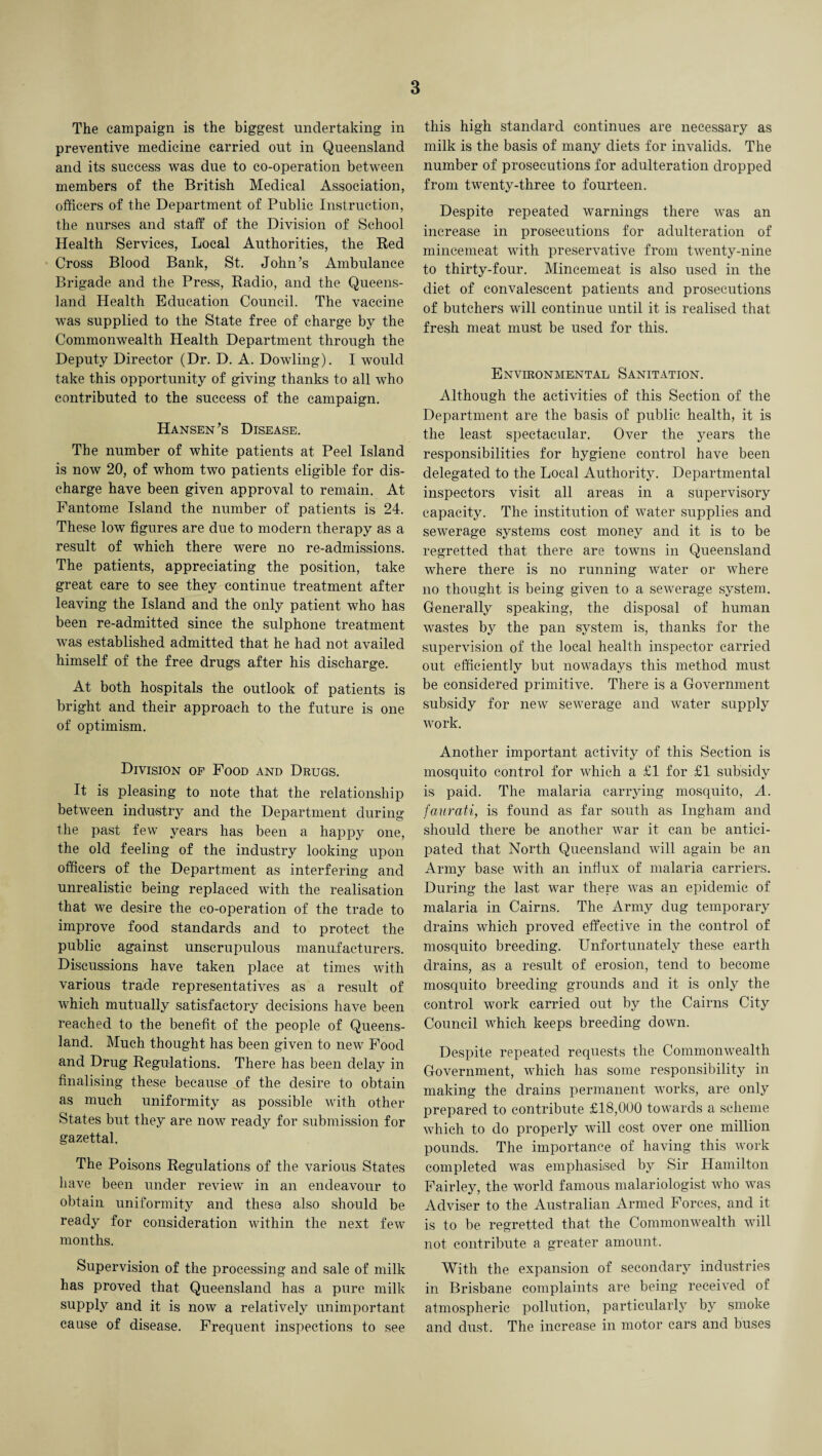 The campaign is the biggest undertaking in preventive medicine carried out in Queensland and its success was due to co-operation between members of the British Medical Association, officers of the Department of Public Instruction, the nurses and staff of the Division of School Health Services, Local Authorities, the Red Cross Blood Bank, St. John’s Ambulance Brigade and the Press, Radio, and the Queens¬ land Health Education Council. The vaccine was supplied to the State free of charge by the Commonwealth Health Department through the Deputy Director (Dr. D. A. Dowling). I would take this opportunity of giving thanks to all who contributed to the success of the campaign. Hansen’s Disease. The number of white patients at Peel Island is now 20, of whom two patients eligible for dis¬ charge have been given approval to remain. At Fantome Island the number of patients is 24. These low figures are due to modern therapy as a result of which there were no re-admissions. The patients, appreciating the position, take great care to see they continue treatment after leaving the Island and the only patient who has been re-admitted since the sulphone treatment was established admitted that he had not availed himself of the free drugs after his discharge. At both hospitals the outlook of patients is bright and their approach to the future is one of optimism. Division of Food and Drugs. It is pleasing to note that the relationship between industry and the Department during the past few years has been a happy one, the old feeling of the industry looking upon officers of the Department as interfering and unrealistic being replaced with the realisation that we desire the co-operation of the trade to improve food standards and to protect the public against unscrupulous manufacturers. Discussions have taken place at times with various trade representatives as a result of which mutually satisfactory decisions have been reached to the benefit of the people of Queens¬ land. Much thought has been given to new Food and Drug Regulations. There has been delay in finalising these because of the desire to obtain as much uniformity as possible with other States but they are now ready for submission for gazettal. The Poisons Regulations of the various States have been under review in an endeavour to obtain uniformity and these also should be ready for consideration within the next few months. Supervision of the processing and sale of milk has proved that Queensland has a pure milk supply and it is now a relatively unimportant cause of disease. Frequent inspections to see this high standard continues are necessary as milk is the basis of many diets for invalids. The number of prosecutions for adulteration dropped from twenty-three to fourteen. Despite repeated warnings there was an increase in prosecutions for adulteration of mincemeat with preservative from twenty-nine to thirty-four. Mincemeat is also used in the diet of convalescent patients and prosecutions of butchers will continue until it is realised that fresh meat must be used for this. Environmental Sanitation. Although the activities of this Section of the Department are the basis of public health, it is the least spectacular. Over the years the responsibilities for hygiene control have been delegated to the Local Authority. Departmental inspectors visit all areas in a supervisory capacity. The institution of water supplies and sewerage systems cost money and it is to be regretted that there are towns in Queensland where there is no running Water or where no thought is being given to a sewerage system. Generally speaking, the disposal of human wastes by the pan system is, thanks for the supervision of the local health inspector carried out efficiently but nowadays this method must be considered primitive. There is a Government subsidy for new sewerage and water supply work. Another important activity of this Section is mosquito control for which a £1 for £1 subsidy is paid. The malaria carrying mosquito, A. faurati, is found as far south as Ingham and should there be another war it can be antici¬ pated that North Queensland will again be an Army base with an influx of malaria carriers. During the last war there was an epidemic of malaria in Cairns. The Army dug temporary drains which proved effective in the control of mosquito breeding. Unfortunately these earth drains, as a result of erosion, tend to become mosquito breeding grounds and it is only the control work carried out by the Cairns City Council which keeps breeding down. Despite repeated requests the Commonwealth Government, which has some responsibility in making the drains permanent works, are only prepared to contribute £18,000 towards a scheme which to do properly will cost over one million pounds. The importance of having this work completed was emphasised by Sir Hamilton Fairley, the world famous malariologist who was Adviser to the Australian Armed Forces, and it is to be regretted that the Commonwealth will not contribute a greater amount. With the expansion of secondary industries in Brisbane complaints are being received of atmospheric pollution, particularly by smoke and dust. The increase in motor cars and buses