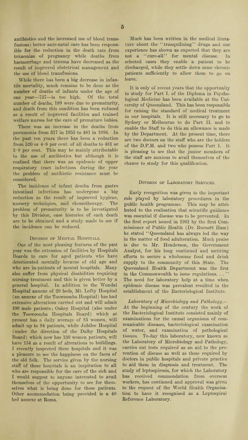 antibiotics and the increased use of blood trans¬ fusions: better ante-natal care has been respons¬ ible for the reduction in the death rate from toxaemias of pregnancy while deaths from haemorrhage and trauma have decreased as the result of improved obstetrical management and the use of blood transfusions. While there has been a big decrease in infan¬ tile mortality, much remains to be done as the number of deaths of infants under the age of one year—737—is too high. Of the total number of deaths, 189 were due to prematurity, and death from this condition has been reduced as a result of improved facilities and trained welfare nurses for the care of premature babies. There was an increase in the deaths from pneumonia from 317 in 1955 to 481 in 1956. In the past ten years there has been a reduction from 520 or 4-8 per cent, of all deaths to 481 or 3-9 per cent. This may be mainly attributable to the use of antibiotics but although it is realised that there was an epidemic of upper respiratory tract infections during the year the problem of antibiotic resistance must be considered. The incidence of infant deaths from gastro intestinal infections has undergone a big reduction as the result of improved hygiene, nursery techniques, and chemotherapy. The problem of prematurity is to be investigated by this Division, case histories of each death are to be obtained and a study made to see if the incidence can be reduced. Division of Mental Hospitals. One of the most pleasing features of the past year was the extension of facilities by Hospitals Boards to care for aged patients who have deteriorated mentally because of old age and who are in-patients of mental hospitals. Many also suffer from physical disabilities requiring nursing treatment and this is given better by a general hospital. In addition to the Wondai Hospital annexe of 20 beds, Mt. Lofty Hospital (an annexe of the Toowoomba Hospital) has had extensive alterations carried out and will admit 100 male patients; Oakey Hospital (also under the Toowoomba Hospitals Board) which at present has a daily average of 85 women, will admit up to 94 patients, while Jubilee Hospital (under the direction of the Dalby Hospitals Board) which now has 130 women patients, will have 154 as a result of alterations to buildings. I recently inspected these hospitals and it was a pleasure to see the happiness on the faces of the old folk. The service given by the nursing staff of these hospitals is an inspiration to all who are responsible for the care of the sick and I would suggest to anyone interested to avail themselves of the opportunity to see for them¬ selves what is being done for these patients. Other accommodation being provided is a 40 bed annexe at Roma. Much has been written in the medical litera¬ ture about the “tranquilising” drugs and our experience has shown as expected that they are not a “cure-all” for mental disease. In selected cases they enable a patient to be discharged, while they settle down some chronic patients sufficiently to allow them to go on leave. It is only of recent years that the opportunity to study for Part I. of the Diploma in Psycho¬ logical Medicine has been available at the Uni¬ versity of Queensland. This has been responsible for raising the standard of medical treatment in our hospitals. It is still necessary to go to Sydney or Melbourne to do Part II. and to enable the Staff to do this an allowance is made by the Department. At the present time, there are two doctors on the staff who are the holders of the D.P.M. and two who possess Part I. It is pleasing to see that the junior members of the staff are anxious to avail themselves of the chance to study for this qualification. Division of Laboratory Services. Early recognition was given to the important role played by laboratory procedures in the public health programme. This may be attri¬ buted to the realisation that scientific guidance was essential if disease was to be prevented. In the first report issued in 1901 by the first Com¬ missioner of Public Health (Dr. Burnett Ham) he stated “Queensland has always led the way in the matter of food adulteration. Much praise is due to Mr. Henderson, the Government Analyst, for his long continued and untiring efforts to secure a wholesome food and drink supply to the community of this State. The Queensland Health Department was the first in the Commonwealth to issue regulations. . . ” The need for laboratory help at a time when epidemic disease was prevalent resulted in the establishment of the Bacteriological Institute. Laboratory of Microbiology and Pathology At the beginning of the century the work of the Bacteriological Institute consisted mainly of examinations for the causal organisms of com¬ municable diseases, bacteriological examination of water, and examination of pathological tissues. To-day this laboratory, now known as the Laboratory of Microbiology and Pathology, carries out tests required as an aid to the pre¬ vention of disease as well as those required by doctors in public hospitals and private practice to aid them in diagnosis and treatment. The study of leptospirosis, for which the Laboratory has received commendation from overseas workers, has continued and approval was given to the request of the World Health Organisa¬ tion to have it recognised as a Leptospiral Reference Laboratory.