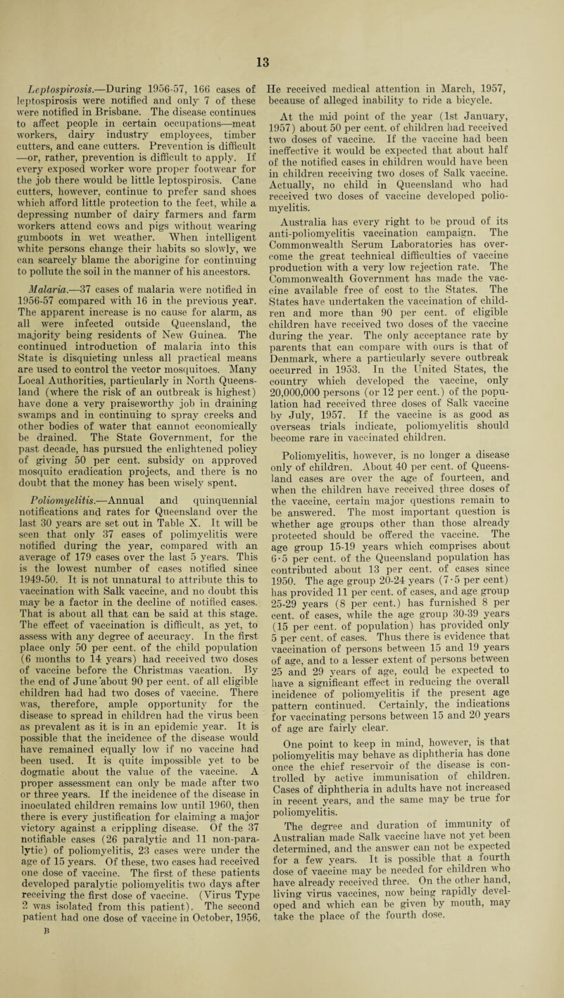 Leptospirosis.—During 1956-57, 166 cases of leptospirosis were notified and only1 7 of these were notified in Brisbane. The disease continues to affect people in certain occupations—meat workers, dairy industry employees, timber cutters, and cane cutters. Prevention is difficult —or, rather, prevention is difficult to apply. If every exposed worker wore proper footwear for the job there would be little leptospirosis. Cane cutters, however, continue to prefer sand shoes which afford little protection to the feet, while a depressing number of dairy farmers and farm workers attend cows and pigs without wearing gumboots in wet weather. When intelligent white persons change their habits so slowly, we can scarcely blame the aborigine for continuing to pollute the soil in the manner of his ancestors. Malaria.—37 cases of malaria were notified in 1956-57 compared with 16 in the previous year. The apparent increase is no cause for alarm, as all were infected outside Queensland, the majority being residents of New Guinea. The continued introduction of malaria into this State is disquieting unless all practical means are used to control the vector mosquitoes. Many Local Authorities, particularly in North Queens¬ land (where the risk of an outbreak is highest) have done a very praiseworthy job in draining swamps and in continuing to spray creeks and other bodies of water that cannot economically be drained. The State Government, for the past decade, has pursued the enlightened policy of giving 50 per cent, subsidy on approved mosquito eradication projects, and there is no doubt that the money has been wisely spent. Poliomyelitis.—Annual and quinquennial notifications and rates for Queensland over the last 30 years are set out in Table X. It will be seen that only 37 cases of polimyelitis were notified during the year, compared with an average of 179 cases over the last 5 years. This is the lowest number of cases notified since 1949-50. It is not unnatural to attribute this to vaccination with Salk vaccine, and no doubt this may be a factor in the decline of notified cases. That is about all that can be said at this stage. The effect of vaccination is difficult, as yet, to assess with any degree of accuracy. In the first place only 50 per cent, of the child population (6 months to 14 years) had received two doses of vaccine before the Christmas vacation. By the end of June 'about 90 per cent, of all eligible children had had two doses of vaccine. There was, therefore, ample opportunity for the disease to spread in children had the virus been as prevalent as it is in an epidemic year. It is possible that the incidence of the disease would have remained equally low if no vaccine had been used. It is quite impossible yet to be dogmatic about the value of the vaccine. A proper assessment can only be made after two or three years. If the incidence of the disease in inoculated children remains low until 1960, then there is every justification for claiming a major victory against a crippling disease. Of the 37 notifiable cases (26 paralytic and 11 non-para¬ lytic) of poliomyelitis, 23 cases were under the age of 15 years. Of these, two cases had received one dose of vaccine. The first of these patients developed paralytic poliomyelitis two days after receiving the first dose of vaccine. (Virus Type 2 was isolated from this patient). The second patient had one dose of vaccine in October, 1956, He received medical attention in March, 1957, because of alleged inability to ride a bicycle. At the mid point of the year (1st January, 1957) about 50 per cent, of children had received two doses of vaccine. If the vaccine had been ineffective it would be expected that about half of the notified cases in children would have been in children receiving two doses of Salk vaccine. Actually, no child in Queensland who had received two doses of vaccine developed polio¬ myelitis. Australia has every right to be proud of its anti-poliomyelitis vaccination campaign. The Commonwealth Serum Laboratories has over¬ come the great technical difficulties of vaccine production with a very low rejection rate. The Commonwealth Government has made the vac¬ cine available free of cost to the States. The States have undertaken the vaccination of child¬ ren and more than 90 per cent, of eligible children have received two doses of the vaccine during the year. The only acceptance rate by parents that can compare with ours is that of Denmark, where a particularly severe outbreak occurred in 1953. In the United States, the country which developed the vaccine, only 20,000,000 persons (or 12 per cent.) of the popu¬ lation had received three doses of Salk vaccine by July, 1957. If the vaccine is as good as overseas trials indicate, poliomyelitis should become rare in vaccinated children. Poliomyelitis, however, is no longer a disease only of children. About 40 per cent, of Queens¬ land cases are over the age of fourteen, and when the children have received three doses of the vaccine, certain major questions remain to be answered. The most important question is whether age groups other than those already protected should be offered the vaccine. The age group 15-19 years which comprises about 6-5 per cent, of the Queensland population has contributed about 13 per cent, of cases since 1950. The age group 20-24 years (7-5 per cent) has provided 11 per cent, of cases, and age group 25-29 years (8 per cent.) has furnished 8 per cent, of cases, while the age group 30-39 years (15 per cent, of population) has provided only 5 per cent, of cases. Thus there is evidence that vaccination of persons between 15 and 19 years of age, and to a lesser extent of persons between 25 and 29 years of age, could be expected to have a significant effect in reducing the overall incidence of poliomyelitis if the present age pattern continued. Certainly, the indications for vaccinating persons between 15 and 20 years of age are fairly clear. One point to keep in mind, however, is that poliomyelitis may behave as diphtheria has done once the chief reservoir of the disease is con¬ trolled by active immunisation of children. Cases of diphtheria in adults have not increased in recent years, and the same may be true for poliomyelitis. The degree and duration of immunity of Australian made Salk vaccine have not yet been determined, and the answer can not be expected for a few years. It is possible that a fourth dose of vaccine may be needed for children who have already received three. On the other hand, living virus vaccines, now being rapidly devel¬ oped and which can be given by mouth, may take the place of the fourth dose.