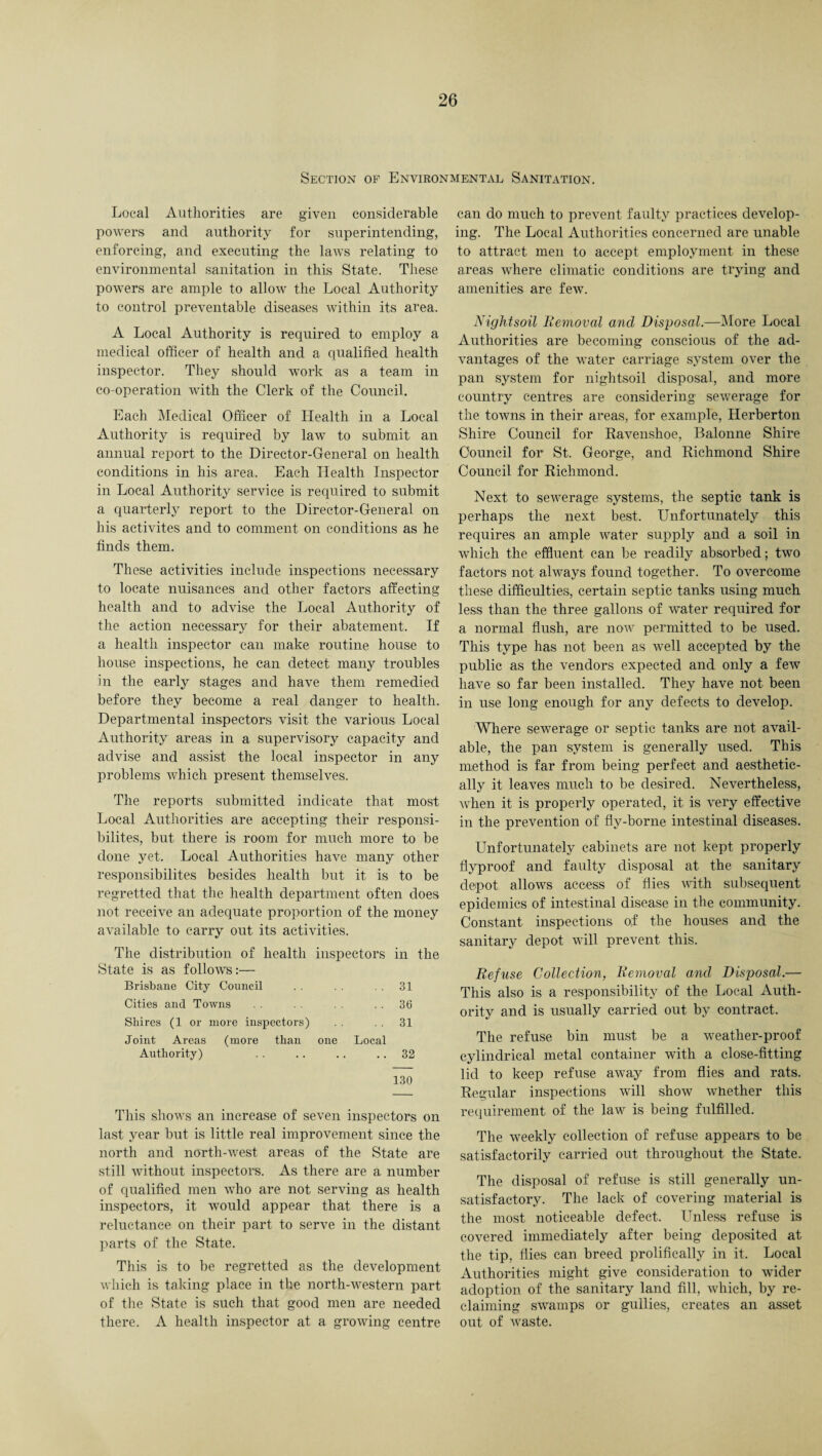 Section of Environmental Sanitation. Local Authorities are given considerable powers and authority for superintending, enforcing, and executing the laws relating to environmental sanitation in this State. These powers are ample to allow the Local Authority to control preventable diseases within its area. A Local Authority is required to employ a medical officer of health and a qualified health inspector. They should work as a team in co-operation with the Clerk of the Council. Each Medical Officer of Health in a Local Authority is required by law to submit an annual report to the Director-General on health conditions in his area. Each Health Inspector in Local Authority service is required to submit a quarterly report to the Director-General on his activites and to comment on conditions as he finds them. These activities include inspections necessary to locate nuisances and other factors affecting health and to advise the Local Authority of the action necessary for their abatement. If a health inspector can make routine house to house inspections, he can detect many troubles in the early stages and have them remedied before they become a real danger to health. Departmental inspectors visit the various Local Authority areas in a supervisory capacity and advise and assist the local inspector in any problems which present themselves. The reports submitted indicate that most Local Authorities are accepting their responsi- bilites, but there is room for much more to be done yet. Local Authorities have many other responsibilites besides health but it is to be regretted that the health department often does not receive an adequate proportion of the money available to carry out its activities. The distribution of health inspectors in the State is as follows:— Brisbane City Council . . . . . . 31 Cities and Towns 36 Shires (1 or more inspectors) . . 31 Joint Areas (more than one Local Authority) . . .. . . .. 32 130 This shows an increase of seven inspectors on last year but is little real improvement since the north and north-west areas of the State are still without inspectors. As there are a number of qualified men who are not serving as health inspectors, it would appear that there is a reluctance on their part to serve in the distant parts of the State. This is to be regretted as the development which is taking place in the north-western part of the State is such that good men are needed there. A health inspector at a growing centre can do much to prevent faulty practices develop¬ ing. The Local Authorities concerned are unable to attract men to accept employment in these areas where climatic conditions are trying and amenities are few. Nightsoil Removal and Disposal.—More Local Authorities are becoming conscious of the ad¬ vantages of the water carriage system over the pan system for nightsoil disposal, and more country centres are considering sewerage for the towns in their areas, for example, Herberton Shire Council for Ravenshoe, Balonne Shire Council for St. George, and Richmond Shire Council for Richmond. Next to sewerage systems, the septic tank is perhaps the next best. Unfortunately this requires an ample water supply and a soil in which the effluent can be readily absorbed; two factors not always found together. To overcome these difficulties, certain septic tanks using much less than the three gallons of water required for a normal flush, are now permitted to be used. This type has not been as well accepted by the public as the vendors expected and only a few have so far been installed. They have not been in use long enough for any defects to develop. Where sewerage or septic tanks are not avail¬ able, the pan system is generally used. This method is far from being perfect and aesthetic¬ ally it leaves much to be desired. Nevertheless, when it is properly operated, it is very effective in the prevention of fly-borne intestinal diseases. Unfortunately cabinets are not kept properly flyproof and faulty disposal at the sanitary depot allows access of flies with subsequent epidemics of intestinal disease in the community. Constant inspections o,f the houses and the sanitary depot will prevent this. Refuse Collection, Removal and Disposal.— This also is a responsibility of the Local Auth¬ ority and is usually carried out by contract. The refuse bin must be a weather-proof cylindrical metal container with a close-fitting lid to keep refuse away from flies and rats. Regular inspections will show whether this requirement of the law is being fulfilled. The weekly collection of refuse appears to be satisfactorily carried out throughout the State. The disposal of refuse is still generally un¬ satisfactory. The lack of covering material is the most noticeable defect. Unless refuse is covered immediately after being deposited at the tip, flies can breed prolifically in it. Local Authorities might give consideration to wider adoption of the sanitary land fill, which, by re¬ claiming swamps or gullies, creates an asset out of waste.