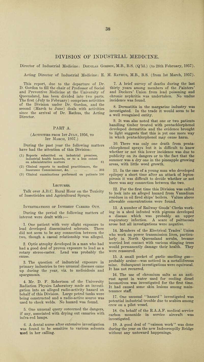 DIVISION OF INDUSTRIAL MEDICINE. Director of Industrial Medicine: Douglas Gordon, M.B., B.S. (Q’ld.) (to 28th February, 1957). Acting Director of Industrial Medicine: E. M. Rathus, M.B., B.S. (from 1st March, 1957). This report, due to the departure of Dr. D. Gordon to fill the chair of Professor of Social and Preventive Medicine at the University of Queensland, has been divided into two parts. The first (July to February) comprises activities of the Division under Dr. Gordon, and the second (March to June) deals with activities since the arrival of Dr. Rathus, the Acting Director. PART A. (Activities from 1st July, 1956, to 1st March, 1957.) During the past year the following matters have had the attention of this Division: (1) Reports submitted on industrial premises, industrial health hazards, or to a less extent on administrative matters . . . . . . 61 (2) Clinical reports to medical practitioners, the Insurance Commissioner, &c. . . . . .. 303 (3) Clinical examinations performed on patients 100 Lectures. Talk over A.B.C. Rural Hour on the Toxicity of Insecticides and Agricultural Sprays. Investigations of Interest Carried Out. During the period the following matters of interest were dealt with:— 1. One patient with very slight exposure to lead developed disseminated sclerosis. There did not seem to be any connection between the two, though a casual relationship was alleged. 2. Optic atrophy developed in a man who had had a good deal of proven exposure to lead as a rotary stereo-caster. Lead was probably the cause. 3. The question of industrial exposure in primary industries to two unusual diseases came up during the year, viz. to melioidosis and sparganosis. 4. Mr. D. F. Robertson of the University Radiation Physics Laboratory made an investi¬ gation into an alleged radio-activity hazard on behalf of this Division. Large petrol tanks were being constructed and a radio-active source was used to check welds. No hazard was found. 5. One unusual query concerned the dangers, if any, associated with drying out canaries with infra-red lamps. 6. A dental nurse after extensive investigation was found to be sensitive to various solvents used in her calling. 7. A brief survey of deaths during the last thirty years among members of the Painters’ and Dockers’ Union from lead poisoning and chronic nephritis was undertaken. No undue incidence was found. 8. Dermatitis in the margarine industry was investigated. In the trade it would seem to be a well recognised entity. 9. It was also noted that one or two patients handling timber treated with pentachlorphenol developed dermatitis and the evidence brought to light suggests that this is yet one more way in which pentachlorphenol may cause harm. 10. There was only one death from penta¬ chlorphenol sprays but it is difficult to know whether or not this lower incidence was due to publicity on its dangers or to the fact that the summer was a dry one in the pineapple growing areas, with little weed growth. 11. In the case of a young man who developed epilepsy a short time after an attack of leptos¬ pirosis it was difficult to decide whether or not there was any connection between the two. 12. For the first time this Division was called to look into an alleged hazard from Vanadium residues in oil fired ships’ boilers. Values above allowable concentrations were found. 13. A number of Railway Goods’ Clerks work¬ ing in a shed infested with pigeons developed a disease which was probably an upper respiratory infection. A scare of psittacosis arose but all investigations were negative. 14. Members of the Electrical Trades’ Union who work on power transmission lines, particu¬ larly in North Queensland scrubs, became worried lest contact with various stinging trees would permanently damage their health. They were reassured. 15. A small pocket of garlic smelling gas— probably arsine—was noticed in a metalliferous mine. Subsequent investigations were equivocal. It has not recurred. 16. The use of chromium salts as an anti¬ rust agent in water used for cooling diesel locomotives was investigated for the first time. It had caused some skin lesions among main¬ tenance staff. 17. One unusual “hazard” investigated was potential industrial trouble due to scabies among crew on a pilot vessel. 18. On behalf of the R.A.A.F. medical service carbon monoxide in service aircraft was investigated. 19. A good deal of “caisson work” was done during the year on the new Indooroopilly Bridge without any untoward happenings.