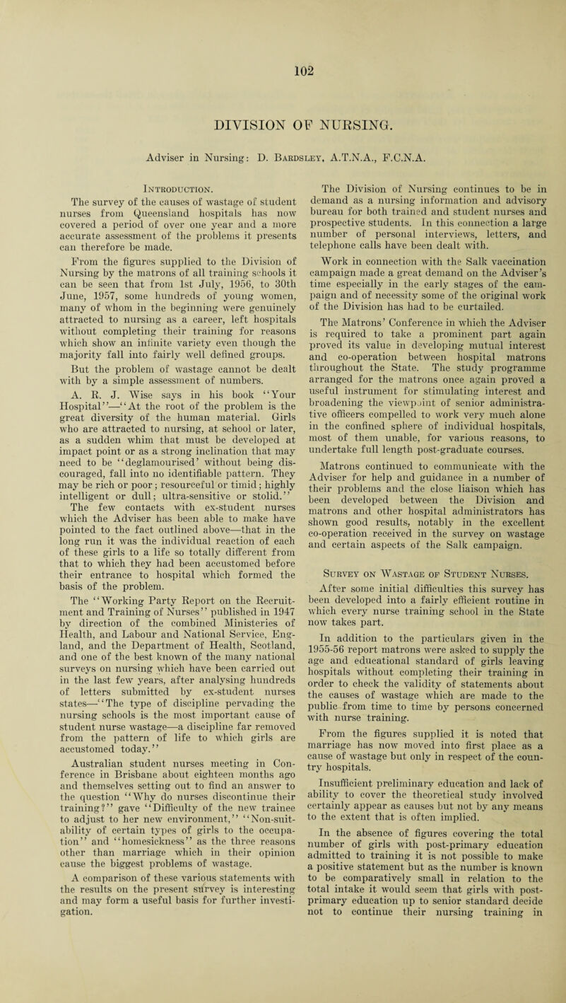 DIVISION OF NURSING. Adviser in Nursing: D. Bardsley, A.T.N.A., F.C.N.A. Introduction. The survey of the causes of wastage of student nurses from Queensland hospitals has now covered a period of over one year and a more accurate assessment of the problems it presents can therefore be made. From the figures supplied to the Division of Nursing by the matrons of all training schools it can be seen that from 1st July, 1956, to 30th June, 1957, some hundreds of young women, many of whom in the beginning were genuinely attracted to nursing as a career, left hospitals without completing their training for reasons which show an infinite variety even though the majority fall into fairly well defined groups. But the problem of wastage cannot be dealt with by a simple assessment of numbers. A. R. J. Wise says in his book “Your Hospital”—“At the root of the problem is the great diversity of the human material. Girls who are attracted to nursing, at school or later, as a sudden whim that must be developed at impact point or as a strong inclination that may need to be “ deglamourised ’ without being dis¬ couraged, fall into no identifiable pattern. They may be rich or poor ; resourceful or timid; highly intelligent or dull; ultra-sensitive or stolid.” The few contacts with ex-stndent nurses which the Adviser has been able to make have pointed to the fact outlined above—that in the long run it was the individual reaction of each of these girls to a life so totally different from that to which they had been accustomed before their entrance to hospital which formed the basis of the problem. The “Working Party Report on the Recruit¬ ment and Training of Nurses” published in 1947 by direction of the combined Ministeries of Health, and Labour and National Service, Eng¬ land, and the Department of Health, Scotland, and one of the best known of the many national surveys on nursing which have been carried out in the last few years, after analysing hundreds of letters submitted by ex-student nurses states—“The type of discipline pervading the nursing schools is the most important cause of student nurse wastage—a discipline far removed from the pattern of life to which girls are accustomed today.” Australian student nurses meeting in Con¬ ference in Brisbane about eighteen months ago and themselves setting out to find an answer to the question “Why do nurses discontinue their training?” gave “Difficulty of the new trainee to adjust to her new environment,” “Non-suit- ability of certain types of girls to the occupa¬ tion” and “homesickness” as the three reasons other than marriage which in their opinion cause the biggest problems of wastage. A comparison of these various statements with the results on the present survey is interesting and may form a useful basis for further investi¬ gation. The Division of Nursing continues to be in demand as a nursing information and advisory bureau for both trained and student nurses and prospective students. In this connection a large number of personal interviews, letters, and telephone calls have been dealt with. Work in connection with the Salk vaccination campaign made a great demand on the Adviser’s time especially in the early stages of the cam¬ paign and of necessity some of the original work of the Division has had to be curtailed. The Matrons ’ Conference in which the Adviser is required to take a prominent part again proved its value in developing mutual interest and co-operation between hospital matrons throughout the State. The study programme arranged for the matrons once again proved a useful instrument for stimulating interest and broadening the viewpoint of senior administra¬ tive officers compelled to work very much alone in the confined sphere of individual hospitals, most of them unable, for various reasons, to undertake full length post-graduate courses. Matrons continued to communicate with the Adviser for help and guidance in a number of their problems and the close liaison which has been developed between the Division and matrons and other hospital administrators has shown good results, notably in the excellent co-operation received in the survey on wastage and certain aspects of the Salk campaign. Survey on Wastage of Student Nurses. After some initial difficulties this survey has been developed into a fairly efficient routine in which every nurse training school in the State now takes part. In addition to the particulars given in the 1955-56 report matrons were asked to supply the age and educational standard of girls leaving hospitals without completing their training in order to check the validity of statements about the causes of wastage which are made to the public from time to time by persons concerned with nurse training. From the figures supplied it is noted that marriage has now moved into first place as a cause of wastage but only in respect of the coun¬ try hospitals. Insufficient preliminary education and lack of ability to cover the theoretical study involved certainly appear as causes but not by any means to the extent that is often implied. In the absence of figures covering the total number of girls with post-primary education admitted to training it is not possible to make a positive statement but as the number is known to be comparatively small in relation to the total intake it would seem that girls with post¬ primary education up to senior standard decide not to continue their nursing training in