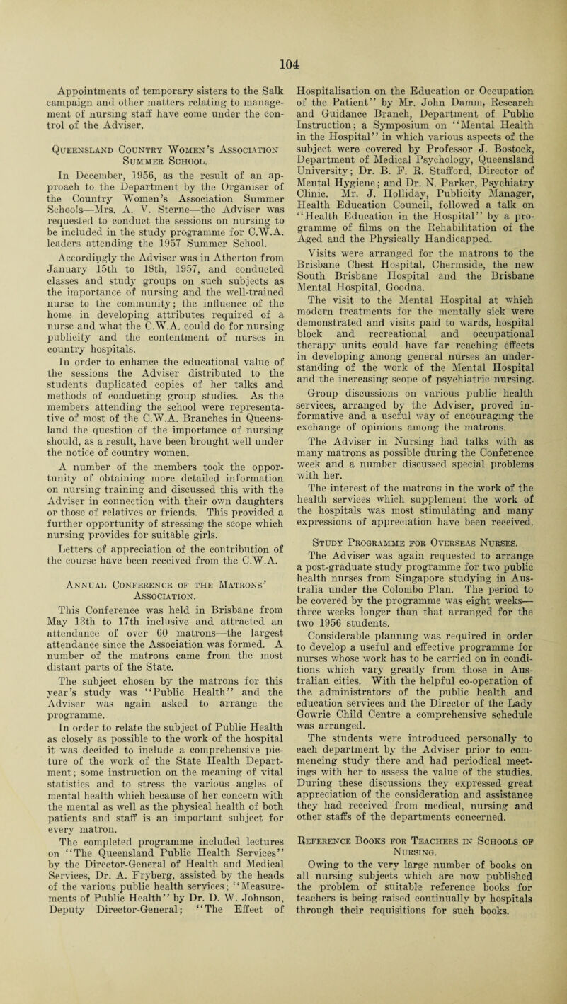 Appointments of temporary sisters to tlie Salk campaign and other matters relating to manage¬ ment of nursing staff have come under the con¬ trol of the Adviser. Queensland Country Women’s Association Summer School. In December, 1956, as the result of an ap¬ proach to the Department by the Organiser of the Country Women’s Association Summer Schools—Mrs. A. V. Sterne—the Adviser was requested to conduct the sessions on nursing to be included in the study programme for CW.A. leaders attending the 1957 Summer School. Accordingly the Adviser was in Atherton from January 15th to 18tli, 1957, and conducted classes and study groups on such subjects as the importance of nursing and the well-trained nurse to the community; the influence of the home in developing attributes required of a nurse and what the C.W.A. could do for nursing publicity and the contentment of nurses in country hospitals. In order to enhance the educational value of the sessions the Adviser distributed to the students duplicated copies of her talks and methods of conducting group studies. As the members attending the school were representa¬ tive of most of the C.W.A. Branches in Queens¬ land the question of the importance of nursing should, as a result, have been brought well under the notice of country women. A number of the members took the oppor¬ tunity of obtaining more detailed information on nursing training and discussed this with the Adviser in connection with their own daughters or those of relatives or friends. This provided a further opportunity of stressing the scope which nursing provides for suitable girls. Letters of appreciation of the contribution of the course have been received from the C.W.A. Annual Conference of the Matrons’ Association. This Conference was held in Brisbane from May 13th to 17th inclusive and attracted an attendance of over 60 matrons—the largest attendance since the Association was formed. A number of the matrons came from the most distant parts of the State. The subject chosen by the matrons for this year’s study was “Public Health” and the Adviser was again asked to arrange the programme. In order to relate the subject of Public Health as closely as possible to the work of the hospital it was decided to include a comprehensive pic¬ ture of the work of the State Health Depart¬ ment; some instruction on the meaning of vital statistics and to stress the various angles of mental health which because of her concern with the mental as well as the physical health of both patients and staff is an important subject for every matron. The completed programme included lectures on “The Queensland Public Health Services” by the Director-General of Health and Medical Services, Dr. A. Fryberg, assisted by the heads of the various public health services; ‘ ‘ Measure¬ ments of Public Health” by Dr. D. W. Johnson, Deputy Director-General; “The Effect of Hospitalisation on the Education or Occupation of the Patient” by Mr. John Damm, Research and Guidance Branch, Department of Public Instruction; a Symposium on “Mental Health in the Hospital” in which various aspects of the subject were covered by Professor J. Bostock, Department of Medical Psychology, Queensland University; Dr. B. F. R. Stafford, Director of Mental Hygiene; and Dr. N. Parker, Psychiatry Clinic. Mr. J. Holliday, Publicity Manager, Health Education Council, followed a talk on “Health Education in the Hospital” by a pro¬ gramme of films on the Rehabilitation of the Aged and the Physically Handicapped. Visits were arranged for the matrons to the Brisbane Chest Hospital, Chermside, the new South Brisbane Hospital and the Brisbane Mental Hospital, Goodna. The visit to the Mental Hospital at which modern treatments for the mentally sick were demonstrated and visits paid to wards, hospital block and recreational and occupational therapy1 units could have far reaching effects in developing among general nurses an under¬ standing of the work of the Mental Hospital and the increasing scope of psychiatric nursing. Group discussions on various public health services, arranged by the Adviser, proved in¬ formative and a useful way of encouraging the exchange of opinions among the matrons. The Adviser in Nursing had talks with as many matrons as possible during the Conference week and a number discussed special problems with her. The interest of the matrons in the work of the health services which supplement the work of the hospitals was most stimulating and many expressions of appreciation have been received. Study Programme for Overseas Nurses. The Adviser was again requested to arrange a post-graduate study programme for two public health nurses from Singapore studying in Aus¬ tralia under the. Colombo Plan. The period to be covered by the programme was eight weeks— three weeks longer than that arranged for the two 1956 students. Considerable planning was required in order to develop a useful and effective programme for nurses whose work has to be carried on in condi¬ tions which vary greatly from those in Aus¬ tralian cities. With the helpful co-operation of the, administrators of the public health and education services and the Director of the Lady Gowrie Child Centre a comprehensive schedule was arranged. The students were introduced personally to each department by the Adviser prior to com¬ mencing study there and had periodical meet¬ ings with her to assess the value of the studies. During these discussions they expressed great appreciation of the consideration and assistance they had received from medical, nursing and other staffs of the departments concerned. Reference Books for Teachers in Schools of Nursing. Owing to the very large number of books on all nursing subjects which are now published the problem of suitable1 reference books for teachers is being raised continually by hospitals through their requisitions for such books.