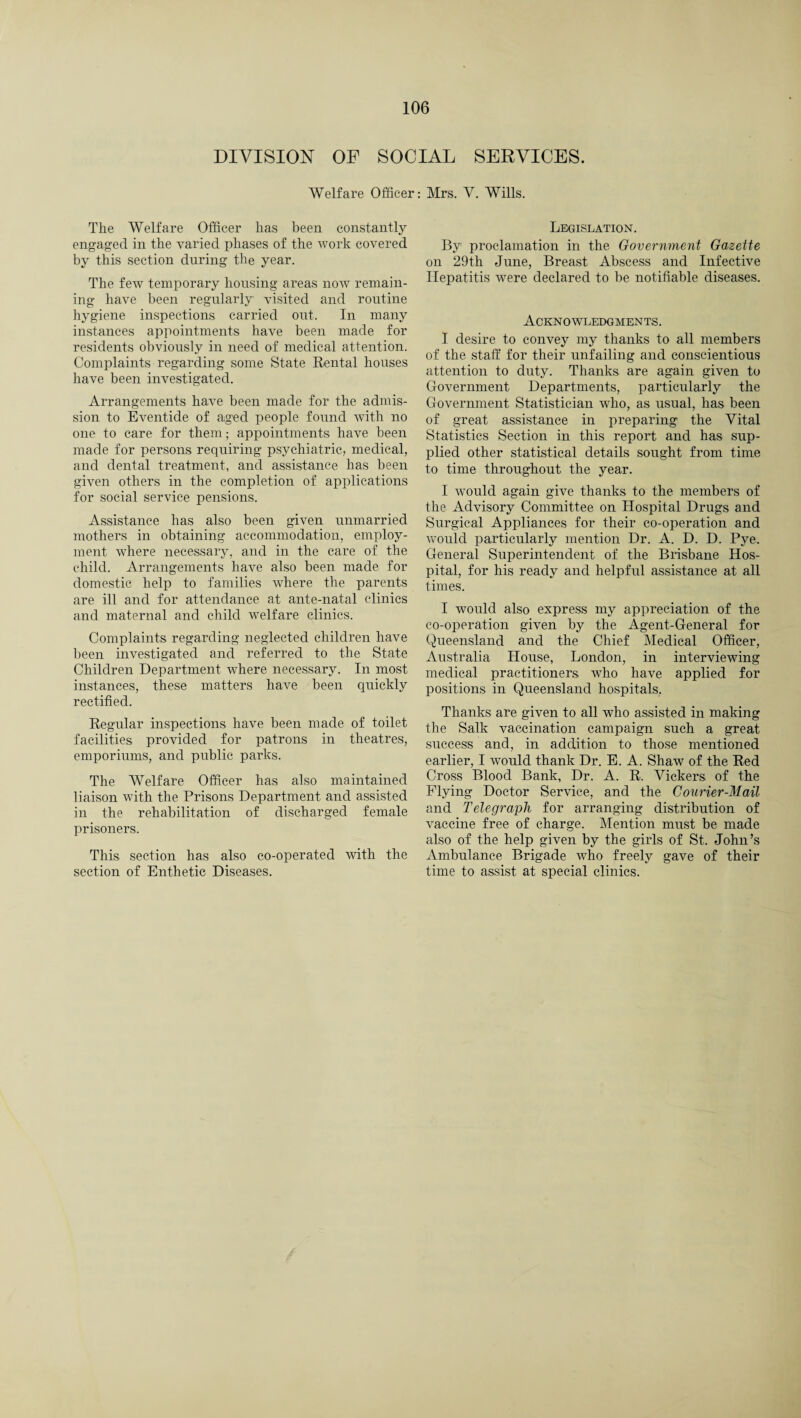 DIVISION OF SOCIAL SERVICES. Welfare Officer: Mrs. V. Wills. The Welfare Officer has been constantly engaged in the varied phases of the work covered by this section during the year. The few temporary housing areas now remain¬ ing have been regularly visited and routine hygiene inspections carried out. In many instances appointments have been made for residents obviously in need of medical attention. Complaints regarding some State Rental houses have been investigated. Arrangements have been made for the admis¬ sion to Eventide of aged people found with no one to care for them; appointments have been made for persons requiring psychiatric, medical, and dental treatment, and assistance has been given others in the completion of applications for social service pensions. Assistance has also been given unmarried mothers in obtaining accommodation, employ¬ ment where necessary, and in the care of the child. Arrangements have also been made for domestic help to families where the parents are ill and for attendance at ante-natal clinics and maternal and child welfare clinics. Complaints regarding neglected children have been investigated and referred to the State Children Department where necessary. In most instances, these matters have been quickly rectified. Regular inspections have been made of toilet facilities provided for patrons in theatres, emporiums, and public parks. The AVelfare Officer has also maintained liaison with the Prisons Department and assisted in the rehabilitation of discharged female prisoners. This section has also co-operated with the section of Enthetic Diseases. Legislation. By proclamation in the Government Gazette on 29th June, Breast Abscess and Infective Hepatitis were declared to be notifiable diseases. Acknowledgments. I desire to convey my thanks to all members of the staff for their unfailing and conscientious attention to duty. Thanks are again given to Government Departments, particularly the Government Statistician who, as usual, has been of great assistance in preparing the Vital Statistics Section in this report and has sup¬ plied other statistical details sought from time to time throughout the year. I would again give thanks to the members of the Advisory Committee on Hospital Drugs and Surgical Appliances for their co-operation and would particularly mention Dr. A. D. D. Pye. General Superintendent of the Brisbane Hos¬ pital, for his ready and helpful assistance at all times. I would also express my appreciation of the co-operation given by the Agent-General for Queensland and the Chief Medical Officer, Australia House, London, in interviewing medical practitioners who have applied for positions in Queensland hospitals, Thanks are given to all who assisted in making the Salk vaccination campaign such a great success and, in addition to those mentioned earlier, I would thank Dr. E. A. Shaw of the Red Cross Blood Bank, Dr. A. R. Vickers of the Flying Doctor Service, and the Courier-Mail and Telegraph for arranging distribution of vaccine free of charge. Mention must be made also of the help given by the girls of St. John’s Ambulance Brigade who freely gave of their time to assist at special clinics.