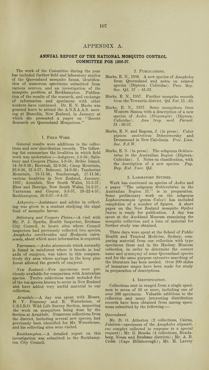APPENDIX A. ANNUAL REPORT OF THE NATIONAL MOSQUITO CONTROL COMMITTEE FOR 1956-57. The work of the Committee during the year has included further field and laboratory studies of the Queensland mosquito fauna, identifica¬ tion of numerous specimens submitted from various sources, and an investigation of the mosquito problem at Rockhampton. Publica¬ tion of the results of the research, and exchange of information and specimens with other workers have continued. Dr. E. N. Marks was granted leave to attend the A.N.Z.A.A.S. meet¬ ing at Dunedin, New Zealand, in January at which she presented a paper on “Recent Research on Queensland Mosquitoes.” 1. Field Work. General results were additions to the collec¬ tions and new distribution records. The follow¬ ing list summarises the localities in which field work was undertaken:—Ashgrove, 1-8-56 ; Salis¬ bury and Coopers Plains, 5-9-56; Bribie Island, 14-16-9-56; Beerwah, 22-9-56; Camp Mountain, 23-9-56, 21-5-57; Belmont, 14-9-56; Tamborine Mountain, 13-11-56; Scarborough, 17-11-56; various localities in New Zealand, January, 1957; Armidale, New South Wales, 13-2-57; Ebor and Dorrigo, New South Wales, 14-2-57; Yarraman and Cooyar, 3-3-57, 18-22-4-57; Rockhampton, 26-3-57-—8-4-57. Ashgrove.—Assistance and advice in collect¬ ing was given to a student studying the algal food of mosquito larvae. Salisbury and Coopers Plains.—A visit with Mr. P. J. Sparks, Health Inspector, Brisbane City Council, to locate sites where Council inspectors had previously collected two species, Anopheles corethroides and Hodgesia cairn- sensis, about which more information is required. Yarraman.—Aedes alocasicola which normally is found in rainforest where it breeds in leaf axils of cunjevoi, was taken in this compara¬ tively dry area where springs in the hoop pine forest allowed the growth of cunjevoi. New Zealand.—Few specimens were pre¬ viously available for comparison with Australian species. Twelve collections made included five of the ten species known to occur in New Zealand and have added very useful material to our collection. Armidale.—A day was spent with Messrs. B. V. Fennessy and E. Waterhouse, of C. S.I.R.O. Wild Life Survey Section, inspecting the work on mosquitoes being done by the Section at Armidale. Numerous collections from the district, including several new species, had previously been identified for Mr. AVaterhouse, and his collecting sites were visited. Rockhampton.—A detailed report on this investigation was submitted to the Rockhamp¬ ton City Council. 2. Publications. Marks, E. N., 1956. A new species of Anopheles from Queensland and notes on related species (Diptera: Culicidae). Proc. Roy. Soc. Qd. 57 : 41-52. Marks, E. N., 1957. Further mosquito records from the Tewantin district. Qd. Nat. 15 : 65. Marks, E. N., 1957. Some mosquitoes from Western Samoa with a description of a new species of Aedes (Stegomyia) (Diptera: Culicidae). Ann trop. med. Parasit. 51 : 50-57. Marks, E. N. and Rageau, J. (in press). Cidex pipiens a-ustr aliens Dobrotworsky and Drummond in New Caledonia. Proc. Linn. Soc. N.S.W. Marks, E. N. (in press). The subgenus Ochlero- tatus in the Australian Region (Diptera: Culicidae). I. Notes on classification, with the description of a new species. Pap. Dep. Ent. Univ. Qd. 3. Laboratory Studies. Work has continued on species of Aedes and a paper “The subgenus Ochlerotatus in the Australian Region II.” is in preparation. Some preliminary work on the subgenus Lophoceraomyia (genus Cidex) has included completion of a number of figures. A short paper on the New Zealand mosquito Opifex fuscus is ready for publication. A day was spent at the Auckland Museum examining the mosquito collection and a loan of material for further study was obtained. Three days were spent at the School of Public Health and Tropical Medicine, Sydney, com¬ paring material from our collection with type specimens there and in the Macleay Museum collection, in order to determine the correct name and synonymy of some Queensland species and for the same purpose extensive searching of the literature has been needed. Over 200 slides of immature stages have been made for study in preparation of descriptions. 4. Identification. Collections sent in ranged from a single speci¬ men to seven of 50 or more, including one of over 200 specimens. Valuable additions to the collection and many interesting distribution records have been obtained from among speci¬ mens submitted by the following:— Queensland. Mr. D. O. Atherton (2 collections, Cairns, Julatten—specimens of the Anopheles stigmati- cus complex collected in response to a special request) ; Mr. G. Brooks (4 collections, Bunda- berg, Noosa and Brisbane districts) ; Mr. A. B. Cribb (Cape Hillsborough) ; Mr. H. Lavery