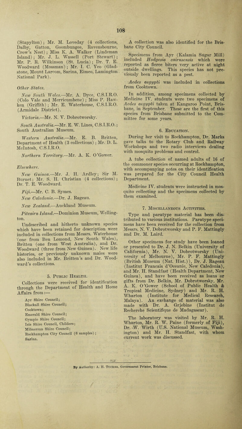 (Stapylton) ; Mr. M. Loveday (4 collections, Dalby, Gatton, Goombungee, Ravensbourne, Crow’s Nest) ; Miss K. A. Walker (Lindeman Island) ; Mr. J. L. Wassell (Port Stewart) ; Mr. P. R. Wilkinson (St. Lucia) ; Dr. T. E. Woodward (Mossman) ; Mr. I. C. Yeo (Glad¬ stone, Mount Larcom, Sarina, Eimeo, Lamington National Park). Other States. New South Wales.—Mr. A. Dyce, C.S.I.R.O. (Colo Vale and Merricumbene) ; Miss P. Haw- ken (Griffith) ; Mr. E. Waterhouse, C.S.I.R.O. (Armidale District). Victoria.—Mr. N. V. Dobrotworsky. South Australia.—Mr. E. W. Lines, C.S.I.R.O.; South Australian Museum. Western Australia.—Mr. E. B. Britten, Department of Health (3 collections) ; Mr. D. L. McIntosh, C.S.I.R.O. Northern Territory.—Mr. A. K. O’Gower. Elsewhere. New Guinea.—Mr. J. II. Ardley; Sir M. Burnet; Mr. S. LI. Christian (4 collections) ; Dr. T. E. Woodward. Fiji.-—Mr. 0. B. Symes. New Caledonia.—Dr. J. Rageau. New Zealand.—Auckland Museum. Pitcairn Island.—Dominion Museum, Welling¬ ton. Unclescribed and hitherto unknown species which have been retained for description were included in collections from Messrs. Waterhouse (one from Ben Lomond, New South Wales), Britten (one from West Australia), and Dr. Woodward (three from New Guinea). New life histories, or previously unknown males were also included in Mr. Britten’s and Dr. Wood¬ ward’s collections. 5. Public Health. Collections were received for identification through the Department of Health and Home Affairs from:— Ayr Shire Council; Blackall Shire Council; Cooktown; Emerald Shire Council; Gympie Shire Council; Isis Shire Council, Childers; Milmerran Shire Council; Rockhampton City Council (6 samples) ; Sarina. A collection was also identified for the Bris¬ bane City Council. Specimens from Ayr (Kalamia Sugar Mill) included Hodgesia cairnsensis which were reported as fierce biters very active at night outside dwellings. This species has not pre¬ viously been reported as a pest. Aedes aegypti was included in collections from Cooktoum. In addition, among specimens collected by Medicine IV. students were two specimens of Aedes aegypti taken at Kangaroo Point, Bris¬ bane, in September. These are the first of this species from Brisbane submitted to the Com¬ mittee for some years. 6. Education. During her visit to Rockhampton, Dr. Marks gave talks to the Rotary Club and; Railway Workshops and two radio interviews dealing with mosquito problems and control. A tube collection of, named adults of 16 of the commoner species occurring at Rockhampton, with accompanying notes on their identification was prepared for the City Council Health Department. Medicine IV. students were instructed in mos¬ quito collecting and the specimens collected by them examined. 7. Miscellaneous Activities. Type and paratype material has been dis¬ tributed to various institutions. Paratype speci¬ mens have been received for the collection from Messrs. N. V. Dobrotworsky and P. P. Mattingly and Dr. M. Laird. Other specimens for study have been loaned or presented to Dr. J. N. Belkin (University of California), Mr. N. V. Dobrotworsky (Uni¬ versity of Melbourne), Mr. P. F. Mattingly (British Museum (Nat. Hist.)), Dr. J. Rageau (Institut Francais d’Oceanie, New Caledonia), and Mr. H. Standfast (Health Department, New Guinea), and have been received as loans or gifts from Dr. Belkin, Mr. Dobrotworsky, Mr. A. K. O’Gower (School of Public Health & Tropical Medicine, Sydney) and Mr. R. H. Wharton (Institute for Medical Research, Malaya). An exchange of material was also made with Dr. A. Grjebine (Institut de Recherche Scientifique de Madagascar). The laboratory was visited by Mr. R. H. Wharton, Mr. R. W. Paine (formerly of Fiji), Dr. -W. Wirth (U.S. National Museum, Wash¬ ington) and Mr. H. Standfast, with whom current work was discussed. By Authority: A. H. Tucker, Government Printer, Brisbane.