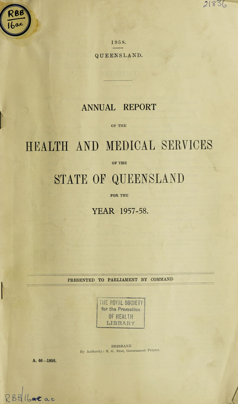 1958. QUEENSLAND. ANNUAL REPORT OF THE HEALTH AND MEDICAL SERVICES OF THE STATE OF QUEENSLAND FOR THE YEAR 1957-58. PRESENTED TO PARLIAMENT BY COMMAND , THE ROYAL SOCIETY for tho Promotion S OF HEALTH | LIBRARY [ A. 46—1958, BRISBANE By Authority: S. G. Reid, Government Printer. ^ £> B| ( CA C.