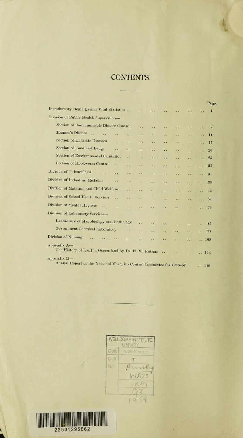 CONTENTS Introductory Remarks and Vital Statistics. Division of Public Health Supervision- Section of Communicable Disoase Control Hansen’s Disease Section of Enthetic Diseases Section of Food and Drugs . Section of Environmental Sanitation Section of Hookworm Control Division of Tuberculosis Division of Industrial Medicine . Division of Maternal and Child Welfare Division of School Health Services. Division of Mental Hygiene Division of Laboratory Services— Laboratory of Microbiology and Pathology Government Chemical Laboratory Division of Nursing Appendix A— The History of Lead in Queensland by Dr. E. M. Rathus Appendix B— Annual Report of the National Mosquito Control Committee for 1956-57 Page. 1 7 . 14 . 17 . 20 . 25 . 28 . 31 . 38 . 42 61 66 .. 85 . • 97 .. 108 .. 114 .. 119 WELLCOME INSTITUTE LIBRARY Coll. I woiMOrr 3 * l ' C f -f, £