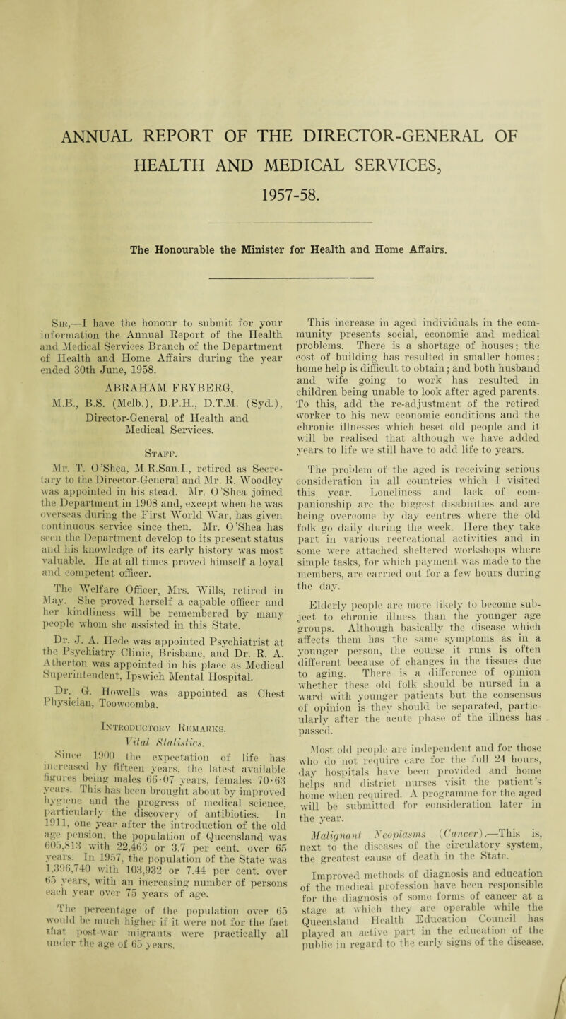 ANNUAL REPORT OF THE DIRECTOR-GENERAL OF HEALTH AND MEDICAL SERVICES, 1957-58. The Honourable the Minister for Health and Home Affairs. Sir,—I have the honour to submit for your information the Annual Report of the Health and Medical Services Branch of the Department of Health and Home Affairs during the year ended 30th June, 1958. ABRAHAM FRYBERG, M.B., B.S. (Melb.), D.P.H., D.T.M. (Syd.), Director-General of Health and Medical Services. Staff. Mr. T. O’Shea, M.R.San.I., retired as Secre¬ tary to the Director-General and Mr. R. Woodley was appointed in his stead. Mr. O’Shea joined the Department in 1908 and, except when he was overseas during the First World War, has given continuous service since then. Mr. O’Shea has seen the Department develop to its present status and his knowledge of its early history was most valuable. He at all times proved himself a loyal and competent officer. The Welfare Officer, Mrs. Wills, retired in May. She proved herself a capable officer and her kindliness will be remembered by many people whom she assisted in this State. Dr. J. A. Ilede was appointed Psychiatrist at the Psychiatry Clinic, Brisbane, and Dr. R. A. Atherton was appointed in his place as Medical Superintendent, Ipswich Mental Hospital. Dr; G. Howells was appointed as Chest Physician, Toowoomba. Introductory Remarks. Vital Statistics. Since 1900 the expectation of life has increased by fifteen years, the latest available figures being males 66-07 years, females 70-63 years. This has been brought about by improved hygiene and the progress of medical science, particularly the discovery of antibiotics. In 1911, one year after the introduction of the old age pension, the population of Queensland was 605,813 with 22,463 or 3.7 per cent, over 65 years.^ In 1957, the population of the State was 1,396,740 with 103,932 or 7.44 per cent. over 65 years, with an increasing number of persons each year over 75 years of age. The percentage of the population over 65 would be much higher if it were not for the fact That post-war migrants were practically all under the age of 65 years. This increase in aged individuals in the com¬ munity presents social, economic and medical problems. There is a shortage of houses; the cost of building has resulted in smaller homes; home help is difficult to obtain; and both husband and wife going to work has resulted in children being unable to look after aged parents. To this, add the re-adjustment of the retired worker to his new economic conditions and the chronic illnesses which beset old people and it will be realised that although we have added years to life we still have to add life to years. The problem of the aged is receiving serious consideration in all countries which I visited this year. Loneliness and lack of com¬ panionship are the biggest disabilities and are being overcome by day centres where the old folk go daily during the week. Here they take part in various recreational activities and in some were attached sheltered workshops where simple tasks, for which payment was made to the members, are carried out for a few hours during the day. Elderly people are more likely to become sub¬ ject to chronic illness than the younger age groups. Although basically the disease which affects them has the same symptoms as in a younger person, the course it runs is often different because of changes in the tissues due to aging. There is a difference of opinion whether these old folk should be nursed in a ward with younger patients but the consensus of opinion is they should be separated, partic¬ ularly after the acute phase of the illness has passed. Most old people are independent and for those who do not require care for the full 24 hours, day hospitals have been provided and home helps and district nurses visit the patient’s home when required. A programme for the aged will be submitted for consideration later in the year. Malignant Neoplasms (Cancer).—This is, next to the diseases of the circulatory system, the greatest cause of death in the State. Improved methods of diagnosis and education of the medical profession have been responsible for the diagnosis of some forms of cancer at a stage at which they are operable while the Queensland Health Education Council has played an active part in the education of the public in regard to the early signs of the disease.