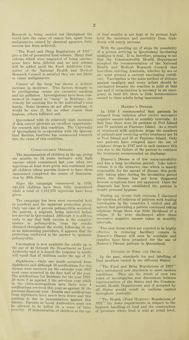 Research is being carried out throughout the world into the cause of cancer but, apart from malignancies caused by chemical agencies, little success has been achieved. “The Food and Drug Regulations of 1957“ give a list of permitted food colours. Many food colours which were suspected of being carcino¬ genic have been deleted and no new colours will be added until the Food Additives Com¬ mittee of the National Health and Medical Research Council is satisfied they are not likely to cause malignancies. Cancer of the lung has shown a definite increase in incidence. Two factors thought to be predisposing causes are excessive smoking and air pollution. Investigations have been com¬ menced in regard to “smog” in Brisbane; the remedy for smoking lies in the individual’s own hands. Some theatres do not allow smoking; it would be wise if, for no other reason than hygiene, others followed suit. Queensland with its relatively high incidence of skin cancer presents an excellent opportunity for research into this condition. The University of Queensland in co-operation with the Queens¬ land Radium Institute has commenced research into the cause of this condition. Communicable Diseases. The immunisation of children in the age group six months to 14 years inclusive with Salk vaccine which commenced last year when two injections at least were given was continued and all children whose parents desired to have them immunised completed the course of immunisa¬ tion by 30tli June. Since the campaign commenced in 1956, 345,476 children have been fully immunised while a total of 1,181,976 injections have been given. The campaign has been most successful both in numbers and the apparent protection given. Only one case of proven poliomyelitis occurred, the patient, a migrant, being infected before her arrival in Queensland. Although it is still too early to say that Salk vaccine is the complete answer to poliomyelitis, from the results obtained throughout the world, following its use as an immunising procedure, it appears that the protection conferred is the answer to epidemic poliomyelitis. Vaccination is now available for adults up to the age of 44 through the Department or Local Authority and it is hoped the response in adults will equal that of children under the age of 15. Diphtheria.—Only one death occurred from diphtheria and although 16 notifications for this disease were received for the calendar year 1957 most cases occurred in the first half of the year. The notifications for Brisbane for the year 1957- 58 were 2 as against 3 the previous year while 311 t^le extra-metropolitan area there were 4 notifications received this year as against 16 the previous financial year. Deaths and notifications from diphtheria have never been lower and this position is due to immunisation against this disease. 1 arents or Local Authorities must not be allowed to be lulled ito a sense of false security. If immunisation of children at the age of four months is not kept at its present high level the incidence and mortality from diph¬ theria will surely increase. With the speeding up of ships the possibility of a person arriving in Queensland incubating smallpox is real. It is, therefore, pleasing to see that the Commonwealth Health Department accepted the recommendation of the National Health and Medical Research Council that travellers entering Australia, whether by sea or air, must present a current vaccination certifi¬ cate. Vaccination is the main method of defence against smallpox and every infant should be vaccinated because the reaction is mild at that age and if revaccination is necesary in an emer¬ gency in later life there is little inconvenience caused to those adults being immunised. Hansen’s Disease. In 1950 I recommended that patients be released from isolation after twelve successive negative smears taken at monthly intervals. At that time there were 54 patients at Peel Island and 78 patients at Fantome Island. As a result of treatment with sulphone drugs the numbers of patients now receiving active treatment are 16 at Peel Island and 26 at Fantome Island. Only two patients have relapsed since the use of sulphone drugs in 1947 and in each instance this was due to the failure of the patient to continue the treatment recommended on discharge. Hansen’s Disease is of low communicability and has a long incubation period. Like tuber¬ culosis, it is the unknown case which is mainly responsible for the spread of disease, this prob¬ ably taking place during the incubation period when the disease has not been diagnosed because symptoms have not appeared. Once the diagnosis has been established the patient is taught personal hygiene. During my recent visit overseas I discussed the question of isolation of patients with leading leprologists in the countries I visited and all agreed that providing a patient continued taking sulphone drugs there was little likelihood of a relapse if he were discharged after three successive negative smears taken at monthly intervals. Two new drugs which are reputed to be highly effective in reducing bacillary counts in Hansen’s Disease will soon be available and supplies have been promised for the use of Hansen’s Disease patients in Queensland. Division of Food and Drugs. In the past, standards for and labelling of food products varied in the different States. “The Food and Drug Regulations of 1957“ have introduced new standards to meet modern conditions. They are the result of over two years of investigation and discussions between representatives of the States and the Common¬ wealth Health Departments and if accepted by all States should result in uniform control throughout Australia. “The Health (Food Hygiene) Regulations of 1957” lay down requirements in respect to the hygienic handling of food and the construction of premises where food is sold at retail level.