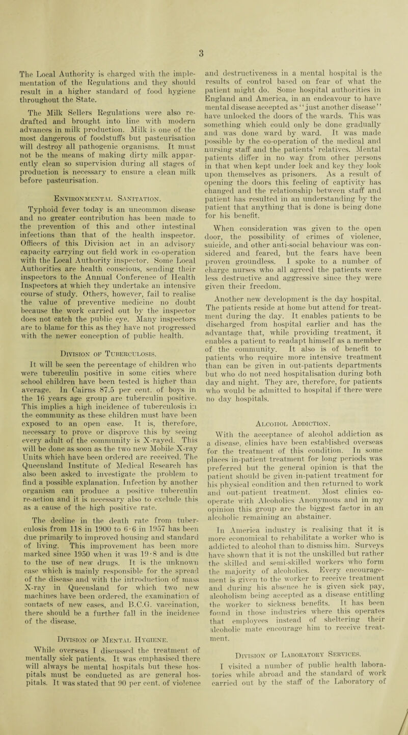 The Local Authority is charged with the imple¬ mentation of the Regulations and they should result in a higher standard of food hygiene throughout the State. The Milk Sellers Regulations were also re¬ drafted and brought into line with modern advances in milk production. Milk is one of the most dangerous of foodstuffs but pasteurisation will destroy all pathogenic organisms. It must not be the means of making dirty milk appar¬ ently clean so supervision during all stages of production is necessary to ensure a clean milk before pasteurisation. Environmental Sanitation. Typhoid fever today is an uncommon disease and no greater contribution has been made to the prevention of this and other intestinal infections than that of the health inspector. Officers of this Division act in an advisory capacity carrying out field work in co-operation with the Local Authority inspector. Some Local Authorities are health conscious, sending their inspectors to the Annual Conference of Health Inspectors at which they undertake an intensive course of study. Others, however, fail to realise the value of preventive medicine no doubt because the work carried out by the inspector does not catch the public eye. Many inspectors are to blame for this as they have not progressed with the newer conception of public health. Division of Tuberculosis. It will be seen the percentage of children who were tuberculin positive in some cities where school children have been tested is higher than average. In Cairns 87.5 per cent, of boys in the 16 years age group are tuberculin positive. This implies a high incidence of tuberculosis in the community as these children must have been exposed to an open case. It is, therefore, necessary to prove or disprove this by seeing every adult of the community is X-rayed. This will be done as soon as the two new Mobile X-ray Units which have been ordered are received. The Queensland Institute of Medical Research has also been asked to investigate the problem to find a possible explanation. Infection by another organism can produce a positive tuberculin re-action and it is necessary also to exclude this as a cause of the high positive rate. The decline in the death rate from tuber¬ culosis from 118 in 1900 to 6-6 in 1957 has been due primarily to improved housing and standard of living. This improvement has been more marked since 1950 when it was 19-8 and is due to the use of new drugs. It is the unknown case which is mainly responsible for the spread of the disease and with the introduction of mass X-ray in Queensland for which two new machines have been ordered, the examination of contacts of new cases, and B.C.G. vaccination, there should be a further fall in the incidence of the disease. Division .of Mental Hygiene. While overseas I discussed the treatment of mentally siek patients. It was emphasised there will always be mental hospitals but these hos¬ pitals must be conducted as are general hos¬ pitals. It was stated that 90 per cent, of violence and destructiveness in a mental hospital is the results of control based on fear of what the patient might do. Some hospital authorities in England and America, in an endeavour to have mental disease accepted as ‘ ‘just another disease ’ ’ have unlocked the doors of the wards. This was something which could only be done gradually and was done ward by ward. It was made possible by the co-operation of the medical and nursing staff and the patients’ relatives. Mental patients differ in no way from other persons in that when kept under lock and key they look upon themselves as prisoners. As a result of opening the doors this feeling of captivity has changed and the relationship between staff and patient has resulted in an understanding by the patient that anything that is done is being done for his benefit. When consideration was given to the open door, the possibility of crimes of violence, suicide, and other anti-social behaviour was con¬ sidered and feared, but the fears have been proven groundless. I spoke to a number of charge nurses who all agreed the patients were less destructive and aggressive since they were given their freedom. Another new development is the day hospital. The patients reside at home but attend for treat¬ ment during the day. It enables patients to be discharged from hospital earlier and has the advantage that, while providing treatment, it enables a patient to readapt himself as a member of the community. It also is of benefit to patients who require more intensive treatment than can be given in out-patients departments but who do not need hospitalisation during both day and night. They are, therefore, for patients who would be admitted to hospital if there were no day hospitals. Alcohol Addiction. With the acceptance of alcohol addiction as a disease, clinics have been established overseas for the treatment of this condition. In some places in-patient treatment for long periods was preferred but the general opinion is that the patient should be given in-patient treatment for his physical condition and then returned to work and out-patient treatment. Most clinics co¬ operate with Alcoholics Anonymous and in my opinion this group are the biggest factor in an alcoholic remaining an abstainer. In America industry is realising that it is more economical to rehabilitate a worker who is addicted to alcohol than to dismiss him. Surveys have shown that it is not the unskilled but rather the skilled and semi-skilled workers who form the majority of alcoholics. Every encourage¬ ment is given to the worker to receive treatment and during his absence lie is given sick pay, alcoholism being accepted as a disease entitling the worker to sickness benefits. It has been found in those industries where this operates that employees instead of sheltering their alcoholic mate encourage him to receive treat¬ ment. Division of Laboratory Services. I visited a number of public health labora¬ tories while abroad and the standard of work carried out by the staff of the Laboratory of