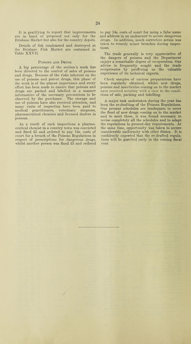 It is gratifying to report that improvements are in hand or proposed not only for the Brisbane Market but also for the country depots. Details of fish condemned and destroyed at the Brisbane Fish Market are contained in Table XXVII. Poisons and Drugs. A big percentage of the section’s work has been directed to the control of sales of poisons and drugs. Because of the risks inherent on the use of poisons and potent drugs, this phase of the work is of the utmost importance and every effort has been made to ensure that poisons and drugs are packed and labelled in a manner informative of the necessary precautions to be observed by the purchaser. The storage and use of poisons have also received attention, and many visits of inspection have been paid to medical practitioners, veterinary surgeons, pharmaceutical chemists and licensed dealers in poisons. As a result of such inspections a pharma¬ ceutical chemist in a country town was convicted and fined £5 and ordered to pay 14s. costs of court for a breach of the Poisons Regulations in respect of prescriptions for dangerous drugs, whilst another person was fined £5 and ordered to pay 14s. costs of court for using a false name and address in an endeavour to secure dangerous drugs. In addition, much corrective action was taken to remedy minor breaches during inspec¬ tions. The trade generally is very appreciative of the dangers of poisons and the Department enjoys a remarkable degree of co-operation. Our advice is frequently sought and the trade reciprocates by proffering us the valuable experience of its technical experts. Check samples of various preparations have been regularly obtained, whilst new drugs, poisons and insecticides coming on to the market have received scrutiny with a view to the condi¬ tions of sale, packing and labelling. A major task undertaken during the year has been the re-drafting of the Poisons Regulations. Our present schedules are inadequate to cover the flood of new drugs coming on to the market and to meet these, it was found necessary to revise completely all the schedules and to adapt the regulations to present-day requirements. At the same time, opportunity was taken to secure considerable uniformity wTith other States. It is confidently expected that the re-clrafted regula¬ tions will be gazetted early in the coming fiscal year.