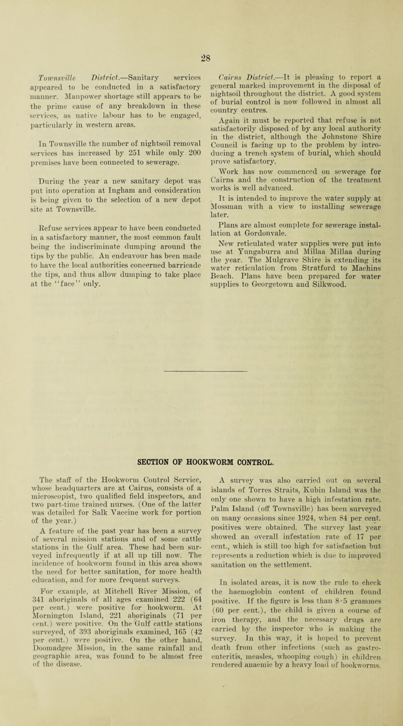 Townsville District.—Sanitary services appeared to be conducted in a satisfactory manner. Manpower shortage still appears to be the prime cause of any breakdown in these services, as native labour has to be engaged, particularly in western areas. In Townsville the number of nightsoil removal services has increased by 251 while only 200 premises have been connected to sewerage. During the year a new sanitary depot was put into operation at Ingham and consideration is being given to the selection of a new depot site at Townsville. Refuse services appear to have been conducted in a satisfactory manner, the most common fault being the indiscriminate dumping around the tips by the public. An endeavour has been made to have the local authorities concerned barricade the tips, and thus allow dumping to take place at the “face” only. Cairns District.—It is pleasing to report a general marked improvement in the disposal of nightsoil throughout the district. A good system of burial control is now followed in almost all country centres. Again it must be reported that refuse is not satisfactorily disposed of by any local authority in the district, although the Johnstone Shire Council is facing up to the problem by intro¬ ducing a trench system of burial, which should prove satisfactory. Work has now commenced on sewerage for Cairns and the construction of the treatment works is well advanced. It is intended to improve the water supply at Mossman with a view to installing sewerage later. Plans are almost complete for sewerage instal¬ lation at Gorclonvale. New reticulated water supplies were put into use at Yungaburra and Millaa Millaa during the year. The Mulgrave Shire is extending its water reticulation from Stratford to Machins Beach. Plans have been prepared for water supplies to Georgetown and Silkwood. SECTION OF HOOKWORM CONTROL. The staff of the Hookworm Control Service, whose headquarters are at Cairns, consists of a microseopist, two qualified field inspectors, and two part-time trained nurses. (One of the latter was detailed for Salk Vaccine work for portion of the year.) A feature of the past year has been a survey of several mission stations and of some cattle stations in the Gulf area. These had been sur¬ veyed infrequently if at all up till now. The incidence of hookworm found in this area shows the need for better sanitation, for more health education, and for more frequent surveys. For example, at Mitchell River Mission, of 341 aboriginals of all ages examined 222 (64 per cent.) were positive for hookworm. At Mornington Island, 221 aboriginals (71 per cent.) were positive. On the Gulf cattle stations surveyed, of 393 aboriginals examined, 165 (42 per cent.) were positive. On the other hand, Doomadgee Mission, in the same rainfall and geographic area, was found to be almost free of the disease. A survey was also carried out on several islands of Torres Straits, Kubin Island was the only one shown to have a high infestation rate. Palm Island (off Townsville) has been surveyed on many occasions since 1924, when 84 per cent, positives were obtained. The survey last year showed an overall infestation rate of 17 per cent., which is still too high for satisfaction but represents a reduction which is due to improved sanitation on the settlement. In isolated areas, it is now the rule to check the haemoglobin content of children found positive. If the figure is less than 8-5 grammes (60 per cent.), the child is given a course of iron therapy, and the necessary drugs are carried by the inspector w7ho is making the survey. In this way, it is hoped to prevent death from other infections (such as gastro¬ enteritis, measles, whooping cough) in children rendered anaemic by a heavy load of hookworms.