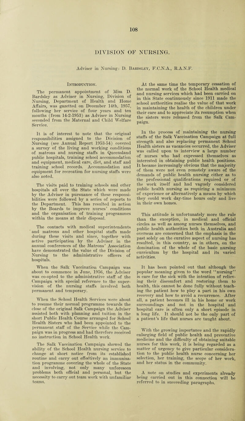 DIVISION OF NURSING. Adviser in Nursing: D. Bardsley, F.C.N.A., R.A.N.F. Introduction. The permanent appointment of Miss D. Bardsley as Adviser in Nursing, Division of Nursing, Department of Health and Home Affairs, was gazetted on December 14th, 1957, following her service of four years and ten months (from 14-2-1953) as Adviser in Nursing seconded from the Maternal and Child Welfare Service. It is of interest to note that the original responsibilities assigned to the Division of Nursing (see Annual Report 1953-54) covered a survey of the living and working conditions of matrons and nursing staffs in Queensland public hospitals, training school accommodation and equipment, medical care, diet, and staff and training school records. Accommodation and equipment for recreation for nursing staffs were also noted. The visits paid to training schools and other hospitals all over the State which were made by the Adviser in pursuance of these responsi¬ bilities were followed by a series of reports to the Department. This has resulted in action by the Boards to improve nurses’ conditions and the organisation of training programmes within the means at their disposal. The contacts with medical superintendents and matrons and other hospital staffs made during these visits and since, together with active participation by the Adviser in the annual conferences of the Matrons’ Association have demonstrated the value of the Division of Nursing to the administrative officers of hospitals. When the Salk Vaccination Campaign was about to commence in June, 1956, the Adviser was co-opted to the administrative staff of the Campaign with special reference to the super¬ vision of the nursing staffs involved both permanent and temporary. When the School Health Services were about to resume their normal programme towards the close of the original Salk Campaign the Adviser assisted both with planning and tuition in the short Public Health Course arranged for School Health Sisters who had been appointed to the permanent staff of the Service while the Cam¬ paign was in progress and had therefore received no instruction in School Health work. The Salk Vaccination Campaign showed the ability of the School Health nursing service to change at short notice from its established routine and carry out effectively an immunisa¬ tion programme covering the whole of the State and involving, not only many unforeseen problems both official and personal, but the necessity to carry out team work with unfamiliar teams, At the same time the temporary cessation of the normal work of the School Health medical and nursing services which had been carried on in this State continuously since 1911 made the school authorities realise the value of that work in maintaining the health of the children under their care and to appreciate its resumption when the sisters were released from the Salk Cam¬ paign. In the process of maintaining the nursing staffs of the Salk Vaccination Campaign at full strength and also replacing permanent School Health sisters as vacancies occurred, the Adviser was called upon to interview a large number of nurses who had expressed themselves as interested in obtaining public health positions. It became increasingly obvious that the majority of them were not even remotely aware of the demands of public health nursing either as to the professional qualifications required or of the work itself and had vaguely considered public health nursing as requiring a minimum of experience or alternatively a means by which they could work day-time hours only and live in their own homes. This attitude is unfortunately more the rule than the exception, in medical and official circles as well as among nurses themselves, and public health authorities both in Australia and overseas are concerned that the emphasis in the past solely on the curative aspect of nursing has resulted, in this country, as in others, on the domination of the whole of the basic nursing curriculum by the hospital and its varied activities. It has been pointed out that although the popular meaning given to the word “nursing” is care for the sick with the intention of reliev¬ ing their discomfort and restoring them to health, this cannot be done fully without teach¬ ing the patient how to play a part in his own recovery and how to avoid a recurrence. After all, a patient becomes ill in his home or work surroundings and not in the hospital and hospital care is often only a short episode in a long life. It should not be the only part of a patient’s life that nurses are taught about. With the growing importance and the rapidly enlarging field of public health and preventive medicine and the difficulty of obtaining suitable nurses for this work, it is being regarded as a matter of urgency to give particular considera¬ tion to the public health nurse concerning her selection, her training, the scope of her work, and her status in the community. A note on studies and experiments already being carried out in this connection will be referred to in succeeding paragraphs.