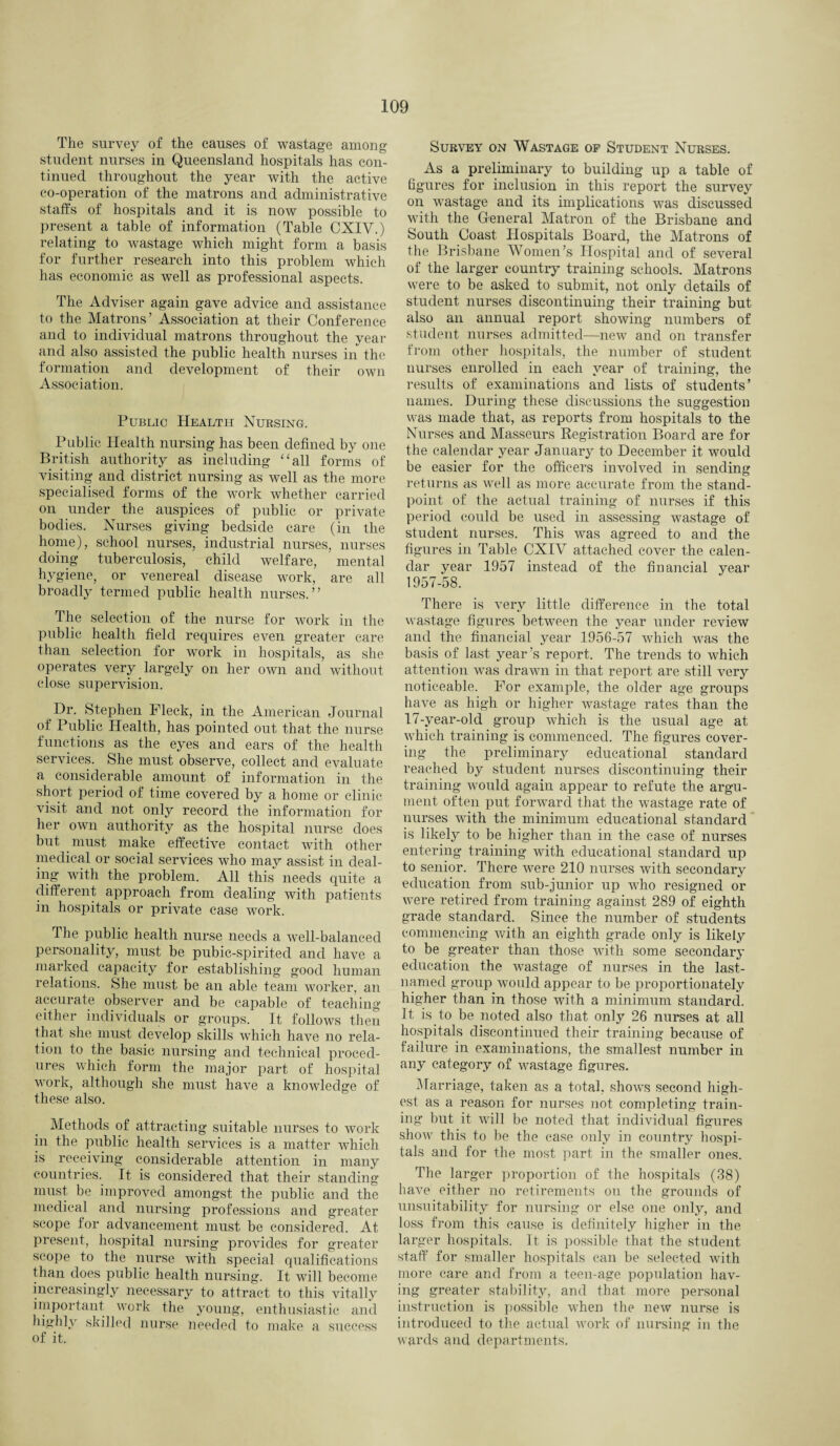 The survey of the causes of wastage among student nurses in Queensland hospitals has con¬ tinued throughout the year with the active co-operation of the matrons and administrative staffs of hospitals and it is now possible to present a table of information (Table CXIV.) relating to wastage which might form a basis for further research into this problem which has economic as well as professional aspects. The Adviser again gave advice and assistance to the Matrons’ Association at their Conference and to individual matrons throughout the year and also assisted the public health nurses in the formation and development of their own Association. Public Health Nursing. Public Health nursing has been defined by one British authority as including “all forms of visiting and district nursing as well as the more specialised forms of the work whether carried on under the auspices of public or private bodies. Nurses giving bedside care (in the home), school nurses, industrial nurses, nurses doing tuberculosis, child welfare, mental hygiene, or venereal disease work, are all broadly termed public health nurses.” The selection of the nurse for work in the public health field requires even greater care than selection for work in hospitals, as she operates very largely on her own and without close supervision. Dr. Stephen Fleck, in the American Journal of Public Health, has pointed out that the nurse functions as the eyes and ears of the health services. She must observe, collect and evaluate a considerable amount of information in the short period of time covered by a home or clinic visit and not only record the information for her own authority as the hospital nurse does but must make effective contact with other medical or social services who may assist in deal¬ ing with the problem. All this needs quite a different approach from dealing with patients in hospitals or private case work. The public health nurse needs a well-balanced personality, must be pubic-spirited and have a marked capacity for establishing good human relations. She must be an able team worker, an accurate observer and be capable of teaching either individuals or groups. It follows then that she must develop skills which have no rela¬ tion to the basic nursing and technical proced¬ ures which form the major part of hospital work, although she must have a knowledge of these also. Methods of attracting suitable nurses to work in the public health services is a matter which is receiving considerable attention in many countries. It is considered that their standing must be improved amongst the public and the medical and nursing professions and greater scope for advancement must be considered. At present, hospital nursing provides for greater scope to the nurse with special qualifications than does public health nursing. It will become increasingly necessary to attract to this vitally important work the young, enthusiastic and highly skilled nurse needed to make a success of it. Survey on Wastage of Student Nurses. As a preliminary to building up a table of figures for inclusion in this report the survey on wastage and its implications was discussed with the General Matron of the Brisbane and South Coast Hospitals Board, the Matrons of the Brisbane Women’s Hospital and of several of the larger country training schools. Matrons were to be asked to submit, not only details of student nurses discontinuing their training but also an annual report showing numbers of student nurses admitted—new and on transfer from other hospitals, the number of student nurses enrolled in each year of training, the results of examinations and lists of students’ names. During these discussions the suggestion was made that, as reports from hospitals to the Nurses and Masseurs Registration Board are for the calendar year January to December it would be easier for the officers involved in sending returns as well as more accurate from the stand¬ point of the actual training of nurses if this period could be used in assessing wastage of student nurses. This was agreed to and the figures in Table CXIV attached cover the calen¬ dar year 1957 instead of the financial year 1957-58. There is very little difference in the total wastage figures between the year under review and the financial year 1956-57 which was the basis of last year’s report. The trends to which attention was drawn in that report are still very noticeable. For example, the older age groups have as high or higher wastage rates than the 17-year-olcl group which is the usual age at which training is commenced. The figures cover¬ ing the preliminary educational standard reached by student nurses discontinuing their training would again appear to refute the argu¬ ment often put forward that the wastage rate of nurses with the minimum educational standard is likely to be higher than in the case of nurses entering training with educational standard up to senior. There were 210 nurses with secondary education from sub-junior up who resigned or were retired from training against 289 of eighth grade standard. Since the number of students commencing with an eighth grade only is likely to be greater than those with some secondary education the wastage of nurses in the last- named group would appear to be proportionately higher than in those with a minimum standard. It is to be noted also that only 26 nurses at all hospitals discontinued their training because of failure in examinations, the smallest number in any category of wastage figures. Marriage, taken as a total, shows second high¬ est as a reason for nurses not completing train¬ ing- but it will be noted that individual figures show this to be the case only in country hospi¬ tals and for the most part in the smaller ones. The larger proportion of the hospitals (38) have either no retirements on the grounds of unsuitability for nursing or else one only, and loss from this cause is definitely higher in the larger hospitals. It is possible that the student staff for smaller hospitals can be selected with more care and from a teen-age population hav¬ ing greater stability, and that more personal instruction is possible when the new nurse is introduced to the actual work of nursing in the wards and departments.