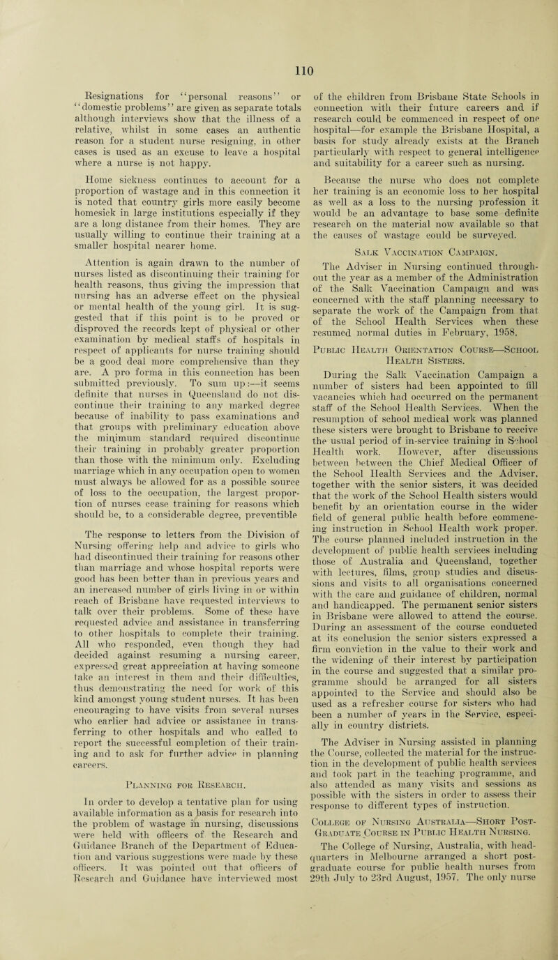 Resignations for “personal reasons” or ‘ ‘ domestic problems ’ ’ are given as separate totals although interviews show that the illness of a relative, whilst in some cases an authentic reason for a student nurse resigning, in other cases is used as an excuse to leave a hospital where a nurse is not happy. Home sickness continues to account for a proportion of wastage and in this connection it is noted that country girls more easily become homesick in large institutions especially if they are a long distance from their homes. They are usually willing to continue their training at a smaller hospital nearer home. Attention is again drawn to the number of nurses listed as discontinuing their training for health reasons, thus giving the impression that nursing has an adverse effect on the physical or mental health of the young girl. It is sug¬ gested that if this point is to be proved or disproved the records kept of physical or other examination by medical staffs of hospitals in respect of applicants for nurse training should be a good deal more comprehensive than they are. A pro forma in this connection has been submitted previously. To sum up:—it seems definite that nurses in Queensland do not dis¬ continue their training to any marked degree because of inability to pass examinations and that groups with preliminary education above the minimum standard required discontinue their training in probably greater proportion than those with the minimum only. Excluding marriage which in any occupation open to women must always be allowed for as a possible source of loss to the occupation, the largest propor¬ tion of nurses cease training for reasons which should be, to a considerable degree, preventible The response to letters from the Division of Nursing offering help and advice to girls who had discontinued their training for reasons other than marriage and whose hospital reports were good has been better than in previous years and an increased number of girls living in or within reach of Brisbane have requested interviews to talk over their problems. Some of these have requested advice and assistance in transferring to other hospitals to complete their training. All who responded, even though they had decided against resuming a nursing career, expressed great appreciation at having someone take an interest in them and their difficulties, thus demonstrating the need for work of this kind amongst young student nurses. It has been encouraging to have visits from several nurses who earlier had advice or assistance in trans¬ ferring to other hospitals and who called to report the successful completion of their train¬ ing and to ask for further advice in planning careers. Planning for Research. In order to develop a tentative plan for using available information as a basis for research into the problem of wastage in nursing, discussions were held with officers of the Research and (riddance Branch of the Department of Educa¬ tion and various suggestions were made by these officers. It was pointed out that officers of Research and Guidance have interviewed most of the children from Brisbane State Schools in connection with their future careers and if research could be commenced in respect of one hospital—for example the Brisbane Hospital, a basis for study already exists at the Branch particularly with respect to general intelligence and suitability for a career such as nursing. Because the nurse who does not complete her training is an economic loss to her hospital as well as a loss to the nursing profession it would be an advantage to base some definite research on the material now available so that the causes of wastage could be surveyed. Salk Vaccination Campaign. The Adviser in Nursing continued through¬ out the year as a member of the Administration of the Salk Vaccination Campaign and was concerned with the staff planning necessary to separate the work of the Campaign from that of the School Health Services when these resumed normal duties in February, 1958. Public Health Orientation Course—School Health Sisters. During the Salk Vaccination Campaign a number of sisters had been appointed to till vacancies which had occurred on the permanent staff of the School Health Services. When the resumption of school medical work was planned these sisters were brought to Brisbane to receive the usual period of in-service training in School Health work. However, after discussions between between the Chief Medical Officer of the School Health Services and the Adviser, together with the senior sisters, it was decided that the work of the School Health sisters would benefit by an orientation course in the wider field of general public health before commenc¬ ing instruction in School Health work proper. The course planned included instruction in the development of public health services including those of Australia and Queensland, together with lectures, films, group studies and discus¬ sions and visits to all organisations concerned with the care and guidance of children, normal and handicapped. The permanent senior sisters in Brisbane were allowed to attend the course. During an assessment of the course conducted at its conclusion the senior sisters expressed a firm conviction in the value to their work and the widening of their interest by participation in the course and suggested that a similar pro¬ gramme should be arranged for all sisters appointed to the Service and should also be used as a refresher course for sisters who had been a number of years in the Service, especi¬ ally in country districts. The Adviser in Nursing assisted in planning the Course, collected the material for the instruc¬ tion in the development of public health services and took part in the teaching programme, and also attended as many visits and sessions as possible with the sisters in order to assess their response to different types of instruction. College of Nursing Australia—-Short Post- Graduate Course in Public Health Nursing. The College of Nursing, Australia, with head¬ quarters in Melbourne arranged a short post¬ graduate course for public health nurses from 29th July to 23rd August, 1957, The only nurse
