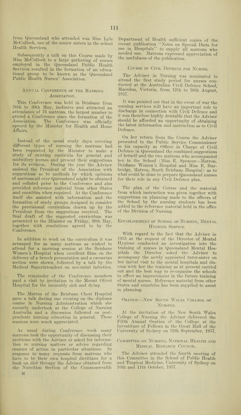 from Queensland who attended was Miss Lyle McCulloch, one of the senior sisters in the school Health Services. Subsequently a talk on this Course made by Miss McCulloch to a large gathering of nurses employed in the Queensland Public Health Services resulted in the formation of an educa¬ tional group to be known as the Queensland Public Health Nurses’ Association. Annual Conference of the Matrons Association. This Conference was held in Brisbane from 26th to 30th May, inclusive and attracted an attendance of 76 matrons, the largest number to attend a Conference since the formation of the Association. The Conference was officially opened by the Minister for Health and Home Affairs. Instead of the usual study daysj covering- different types of nursing the matrons had been requested by the Minister to make a study of existing curricula for general and midwifery nurses and present their suggestions for its revision. During the year the Adviser assisted the President of the Association with suggestions as to methods by which opinions of matrons all over Queensland might be obtained and collated prior to the Conference and also provided reference material from other States and countries when required. At the Conference itself she assisted with information and the formation of study groups designed to consider the provisional curriculum drawn up by the President from the suggestions received. The final draft of the suggested curriculum was presented to the Minister on Friday, 30th May, together with resolutions agreed to by the Conference. In addition to work on the curriculum it was arranged for as many matrons as wished to attend for a morning session at the Brisbane Women’s Hospital when excellent films on the delivery of a breech presentation and a caesarian section were shown, followed by a talk by the Medical Superintendent on neo-natal infection. The remainder of the Conference members paid a visit by invitation to the Mount Olivet Hospital for the incurably sick and dying. The Matron of the Brisbane Chest Hospital gave a talk during one evening on the diploma course in Nursing Administration which she recently undertook at the College of Nursing Australia and a discussion followed on post¬ graduate nursing education in general. These sessions were much appreciated. As usual during Conference week many matrons took the opportunity of discussing their problems with the Adviser or asked for informa¬ tion re nursing matters or advice regarding courses of action in particular situations. In response to many requests from matrons who have to be their own hospital dietitians for a book on diet therapy the Adviser obtained from the Nutrition Section of1 the Commonwealth H Department of Health sufficient copies of the recent publication “Notes on Special Diets for use in Hospitals” to supply all matrons who needed one. Matrons expressed appreciation of the usefulness of the publication. Course in Civil Defence for Nurses. The Adviser in Nursing was nominated to attend the first study period for nurses con¬ ducted at the Australian Civil Defence School, Macedon, Victoria, from 12th to 16th August 1957. It was pointed out that in the event of war the nursing services will have an important role to discharge in connection with Civil Defence and it was therefore highly desirable that the Adviser should be afforded an opportunity of obtaining the latest information and instruction as to Civil Defence. On her return from the Course the Adviser presented to the Public Service Commissioner in his capacity as Officer in Charge of Civil Defence in Queensland the combined suggestions of herself and the two matrons who accompanied her to the School (Miss E. Spencer—Matron, Brisbane Women’s Hospital and Miss E. Bur- bridge, Matron, South Brisbane Hospital) as to what could be done to prepare Queensland nurses for their role in any Civil Defence plan. The plan of the Course and the material from which instruction was given together with suggestions on planning made to the officers of the School by the nursing students has been added to the reference material held in the office of the Division of Nursing. Establishment of School of Nursing, Mental Hygiene Service. AVith regard to the fact that the Adviser in 1955 at the request of the Director of Mental Hygiene conducted an investigation into the training of nurses in Queensland Mental Hos¬ pitals the Director asked the Adviser to accompany the newly appointed tutor-sister on her initial visit to the mental hospitals and dis¬ cuss with her the training as at present carried out and the best way to re-organise the schools to effect an improvement in the future training of mental nurses. Reference material from other States and countries has been supplied to assist in planning. Oration—New South Wales College of Nursing. At the invitation of the New South Wales College of Nursing the Adviser delivered the Fifth Annual Oration of the College at the Investiture of Fellows in the Great Hall of the University of Sydney on 12th September, 1957. Committee on Nursing, National Health and Medical Research Council. The Adviser attended the fourth meeting of this Committee in the School of Public Health and Tropical Medicine, University of Sydney on 10th and 11th October, 1957,