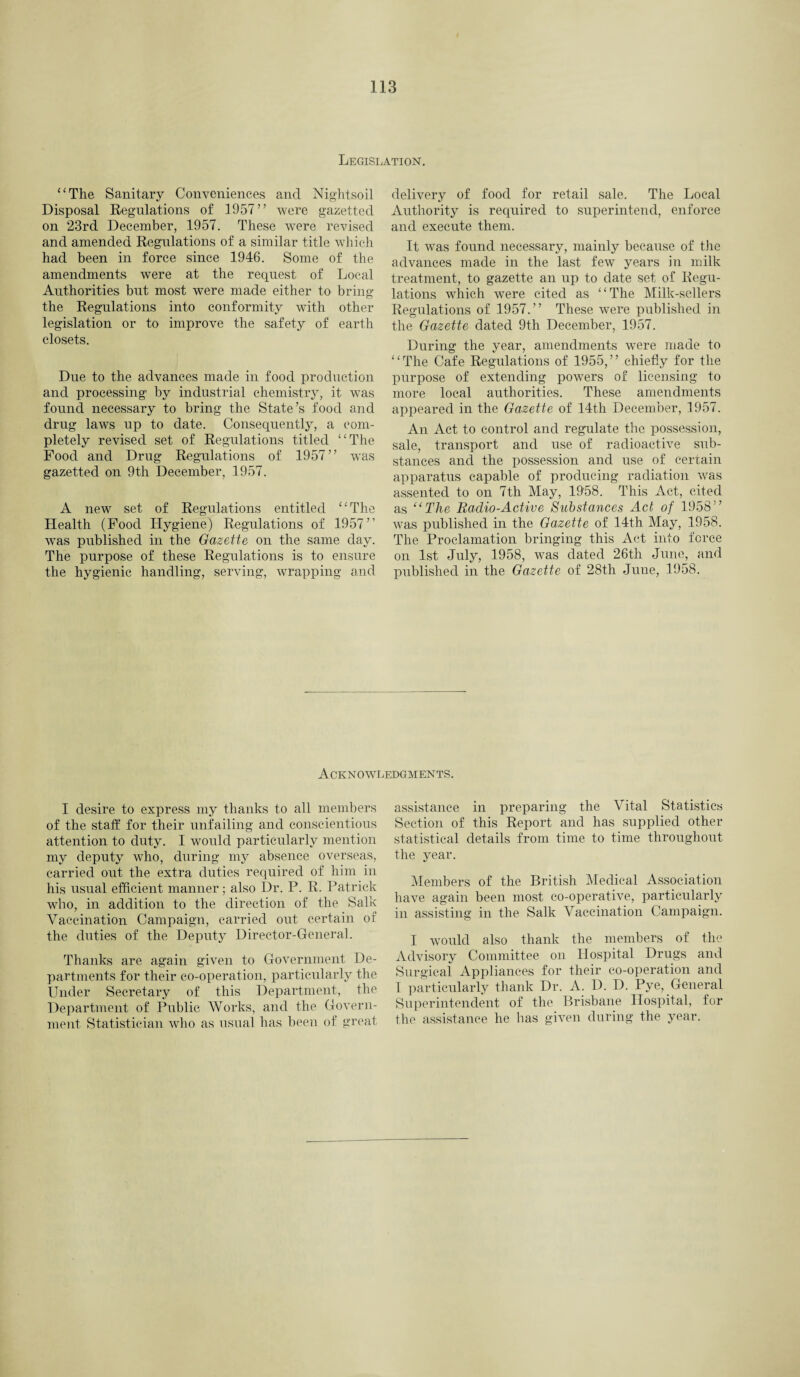 Legislation. “The Sanitary Conveniences and Nightsoil Disposal Regulations of 1957” were gazetted on 23rd December, 1957. These wrere revised and amended Regulations of a similar title w’hich had been in force since 1946. Some of the amendments were at the request of Local Authorities but most were made either to bring the Regulations into conformity with other legislation or to improve the safety of earth closets. Due to the advances made in food production and processing by industrial chemistry, it w7as found necessary to bring the State’s food and drug laws up to date. Consequently, a com¬ pletely revised set of Regulations titled “The Food and Drug Regulations of 1957” was gazetted on 9th December, 1957. A new set of Regulations entitled “The Health (Food Hygiene) Regulations of 1957” was published in the Gazette on the same day. The purpose of these Regulations is to ensure the hygienic handling, serving, wrapping and delivery of food for retail sale. The Local Authority is required to superintend, enforce and execute them. It was found necessary, mainly because of the advances made in the last few years in milk treatment, to gazette an up to date set of Regu¬ lations which were cited as “The Milk-sellers Regulations of 1957.” These were published in the Gazette dated 9th December, 1957. During the year, amendments were made to “The Cafe Regulations of 1955,” chiefly for the purpose of extending powers of licensing to more local authorities. These amendments appeared in the Gazette of 14th December, 1957. An Act to control and regulate the possession, sale, transport and use of radioactive sub¬ stances and the possession and use of certain apparatus capable of producing radiation vras assented to on 7th May, 1958. This Act, cited as “The Radio-Active Substances Act of 1958” was published in the Gazette of 14th May, 1958. The Proclamation bringing this Act into force on 1st July, 1958, wras dated 26th June, and published in the Gazette of 28th June, 1958. Acknowledgments. I desire to express my thanks to all members of the staff for their unfailing and conscientious attention to duty. I would particularly mention my deputy who, during my absence overseas, carried out the extra duties required of him in his usual efficient manner; also Dr. P. R. Patrick who, in addition to the direction of the Salk Vaccination Campaign, carried out certain of the duties of the Deputy Director-General. Thanks are again given to Government De¬ partments for their co-operation, particularly the Under Secretary of this Department, the Department of Public Works, and the Govern¬ ment Statistician who as usual has been of great assistance in preparing the Vital Statistics Section of this Report and has supplied other statistical details from time to time throughout the year. Members of the British Medical Association have again been most co-operative, particularly in assisting in the Salk Vaccination Campaign. I would also thank the members of the Advisory Committee on Hospital Drugs and Surgical Appliances for their co-operation and I particularly thank Dr. A. D. D. Pye, General Superintendent of the Brisbane Hospital, for the assistance he has given during the year.