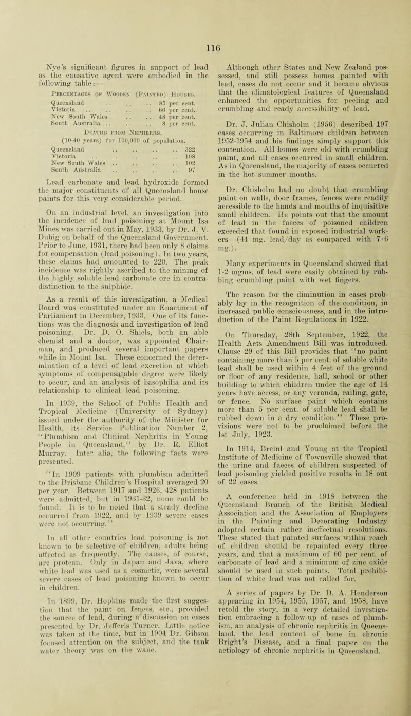 Nye’s significant figures in support of lead as the causative agent were embodied in the following table:— Percentages of Wooden (Painted) Houses. Queensland . . .. 85 per cent. Victoria . . . . .. . . 66 per cent. New South Wales . . . . 48 per cent. South Australia . . .. . . 8 per cent. Deaths from Nephritis. (10-40 years) for 100,000 of population. Queensland . . . . . . . . 322 Victoria . . . . . . . . . . 108 New South Wales . . . . . . . . 102 South Australia . . . . . . . . 97 Lead carbonate and lead hydroxide formed the major constituents of all Queensland house paints for this very considerable period. On an industrial level, an investigation into the incidence of lead poisoning at Mount Isa Mines was carried out in May, 1933, by Dr. J. V. Duhig on behalf of the Queensland Government. Prior to June, 1931, there had been only 8 claims for compensation (lead poisoning). In two years, these claims had amounted to 220. The peak incidence was rightly ascribed to the mining of the highly soluble lead carbonate ore in contra¬ distinction to the sulphide. As a result of this investigation, a Medical Board was constituted under an Enactment of Parliament in December, 1933. One of its func¬ tions was the diagnosis and investigation of lead poisoning. Dr. D. O. Shiels, both an able chemist and a doctor, was appointed Chair¬ man, and produced several important papers while in Mount Isa. These concerned the deter¬ mination of a level of lead excretion at which symptoms of compensatable degree were likely to occur, and an analysis of basophilia and its relationship to clinical lead poisoning. In 1939, the School of Public Health and Tropical Medicine (University of Sydney) issued under the authority of the Minister for Health, its Service Publication Number 2, “Plumb ism and Clinical Nephritis in Young People in Queensland,” by Dr. R. Elliot Murray. Inter alia, the following facts were presented. “In 1909 patients with plumbism admitted to the Brisbane Children’s Hospital averaged 20 per year. Between 1917 and 1926, 428 patients were admitted, but in 1931-32, none could be found. It is to be noted that a steady decline occurred from 1922, and by 1939 severe cases were not occurring.” In all other countries lead poisoning is not known to be selective of children, adults being affected as frequently. The causes, of course, are protean. Only in Japan and Java, where white lead was used as a cosmetic, were several severe cases of lead poisoning known to occur in children. In 1899, Dr. Hopkins made the first sugges¬ tion that the paint on fences, etc., provided the source of lead, during a discussion on cases presented by Dr. Jefferis Turner. Little notice was taken at the time, but in 1904 Dr. Gibson focused attention on the subject, and the tank water theory was on the wane. Although other States and NewT Zealand pos¬ sessed, and still possess homes painted with lead, cases do not occur and it became obvious that the climatological features of Queensland enhanced the opportunities for peeling and crumbling and ready accessibility of lead. Dr. J. Julian Chisholm (1956) described 197 cases occurring in Baltimore children between 1952-1954 and his findings simply support this contention. All homes were old with crumbling paint, and all cases occurred in small children. As in Queensland, the majority of cases occurred in the hot summer months. Dr. Chisholm had no doubt that crumbling paint on walls, door frames, fences were readily accessible to the hands and mouths of inquisitive small children. He points out that the amount of lead in the faeces of poisoned children exceeded that- found in exposed industrial work¬ ers—-(44 mg. lead/day as compared with 7-6 mg.). Many experiments in Queensland showed that 1-2 mgms. of lead were easily obtained by rub¬ bing crumbling paint with wet fingers. The reason for the diminution in cases prob¬ ably lay in the recognition of the condition, in increased public consciousness, and in the intro¬ duction of the Paint Regulations in 1922. On Thursday, 28th September, 1922, the Health Acts Amendment Bill was introduced. Clause 29 of this Bill provides that “no paint containing more than 5 per cent, of soluble white lead shall be used within 4 feet of the ground or floor of any residence, hall, school or other building to which children under the age of 14 years have access, or any veranda, railing, gate, or fence. No surface paint which contains more than 5 per cent, of soluble lead shall be rubbed down in a dry condition.” These pro¬ visions were not to be proclaimed before the 1st July, 1923. In 1914, Breinl and Young at the Tropical Institute of Medicine of Townsville showed that the urine and faeces of children suspected of lead poisoning yielded positive results in 18 out of 22 cases. A conference held in 1918 between the Queensland Branch of the British Medical Association and the Association of Employers in the Painting and Decorating Industry adopted certain rather ineffectual resolutions. These stated that painted surfaces within reach of children should be repainted every three years, and that a maximum of 60 per cent, of carbonate of lead and a minimum of zinc oxide should be used in such paints. Total prohibi¬ tion of white lead was not called for. A series of papers by Dr. D. A. Henderson appearing in 1954, 1955, 1957, and 1958, have retold the story, in a very detailed investiga¬ tion embracing a follow-up of cases of plumb¬ ism, an analysis of chronic nephritis in Queens¬ land, the lead content of bone in chronic Bright’s Disease, and a final paper on the aetiology of chronic nephritis in Queensland.