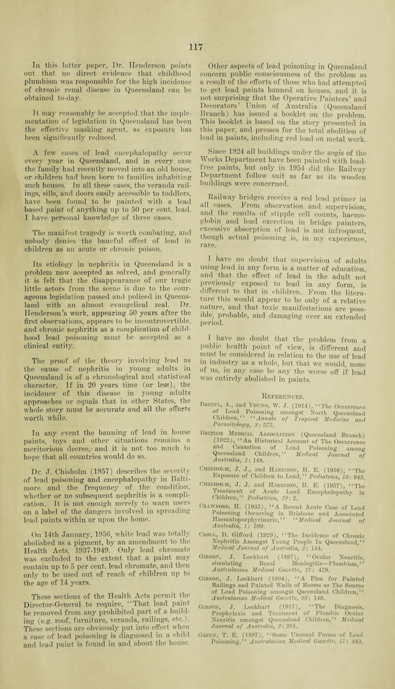 In this latter paper, I)r. Henderson points out that no direct evidence that childhood plumb ism was responsible for the high incidence of chronic renal disease in Queensland can be obtained to-day. It may reasonably be accepted that the imple¬ mentation of legislation in Queensland has been the effective masking agent, as exposure has been significantly reduced. A few cases of lead encephalopathy occur every year in Queensland, and in every case the family had recently moved into an old house, or children had been born to families inhabiting such houses. In all these cases, the veranda rail¬ ings, sills, and doors easily accessible to toddlers, have been found to be painted with a lead based paint of anything up to 50 per cent. lead. I have personal knowledge of three cases. The manifest tragedy is worth combating, and nobody denies the baneful effect of lead in children as an acute or chronic poison. Its etiology in nephritis in Queensland is a problem now accepted as solved, and generally it is felt that the disappearance of our tragic little actors from the scene is due to the cour¬ ageous legislation passed and policed in Queens¬ land with an almost evangelical zeal. Dr. Henderson’s work, appearing 50 years after the first observations, appears to be incontrovertible, and chronic nephritis as a complication of child¬ hood lead poisoning must be accepted as a clinical entity. The proof of the theory involving lead as the cause of nephritis in young adults in Queensland is of a chronological and statistical character. If in 20 years time for less), the incidence of this disease in young adults approaches or equals that in other States, the whole story must be accurate and all the efforts worth while. In any event the banning of lead in house paints, toys and other situations remains a meritorious decree,- and it is not too much to hope that all countries would do so. Dr. J. Chisholm (1957) describes the severity of lead poisoning and encephalopathy in Balti¬ more and the frequency of the condition, whether or no subsequent nephritis is a compli¬ cation. It is not enough merely to warn users on a label of the dangers involved in spreading lead paints within or upon the home. On 14th January, 1956, white lead was totally abolished as a pigment, by an amendment to the Health Acts, 1937-1949. Only lead chromate was excluded to the extent that a paint may contain up to 5 per cent, lead chromate, and then only to be used out of reach of children up to the age of 14 years. These sections of the Health Acts permit the Director-General to require, “That lead paint be removed from any prohibited part of a build¬ ing (e.g. roof, furniture, veranda, railings, etc.). These sections are obviously put into effect when a case of lead poisoning is diagnosed in a child and lead paint is found in and about the house. Other aspects of lead poisoning in Queensland concern public consciousness of the problem as a result of the efforts of those who had attempted to get lead paints banned on houses, and it is not surprising that the Operative Painters’ and Decorators’ Union of Australia (Queensland Branch) has issued a booklet on the problem. This booklet is based on the story presented in this paper, and presses for the total abolition of lead in paints, including red lead on metal work. Since 1924 all buildings under the aegis of the Works Department have been painted with lead- free paints, but only in 1954 did the Railway Department follow suit as far as its wooden buildings were concerned. Railway bridges receive a red lead primer in all cases. From observation and supervision, and the results of stipple cell counts, haemo¬ globin and lead excretion in bridge painters, excessive absorption of lead is not infrequent, though actual poisoning is, in my experience, rare. I have no doubt that supervision of adults using lead in any form is a matter of education, and that the effect of lead in the adult not previously exposed to lead in any form, is different to that in children. From the litera¬ ture this would appear to be only of a relative nature, and that toxic manifestations are poss¬ ible, probable, and damaging over an extended period. I have no doubt that the problem from a public health point of view, is different and must be considered in relation to the use of lead in industry as a whole, but that we would, none of us, in any case be any the worse off if lead was entirely abolished in paints. References. Preinl, a., and Young, W. J. (1914), “The Occurrence of Lead Poisoning amongst, North Queensland Children,’’ ‘Annals of Tropical Medicine and Parasitology, 8: 575. British Medical Association (Queensland Branch) (1922), “An Historical Account of The Occurrence and Causation of Lead Poisoning among Queensland Children, ” Medical Journal of Australia, 1: 148. Chisholm, J. J., and Harrison, H. E. (1956), “The Exposure of Children to Lead,” Pediatrics, 18: 943. Chisholm, J. J. and Harrison, II. E. (1957), “The Treatment of Acute Lead Encephalopathy in Children,” Pediatrics, 19:2. Crawford, H. (1933), “A Recent Acute Case of Lead Poisoning Occurring in Brisbane and Associated Haematoporphyrinuria, ” “Medical Journal of Australia, 1: 589. Croll, D. Gifford (.1929), “The Incidence of Chronic Nephritis Amongst Young People In Queensland,” Medical Journal of Australia, 2: 144. Gibson, J. Lockhart (1897), “Ocular Neuritis, simulating Basal Meningitis—Plumbism,” Australasian Medical Gazette, 17: 479. Gibson, J. Lockhart (1904), “A Plea for Painted Railings and Painted Walls of Rooms as The Source of Lead Poisoning amongst Queensland Children,” Australasian Medical Gazette, 28: 149. Gibson, J. Lockhart (1917), “The Diagnosis, Prophylaxis and Treatment of Plumbic Ocular Neuritis amongst Queensland Children,” Medical Journal of Australia, 2: 201. Green, T. E. (1897), “Some Unusual Forms of Lead Poisoning,” Australasian Medical Gazette, 17: 483.