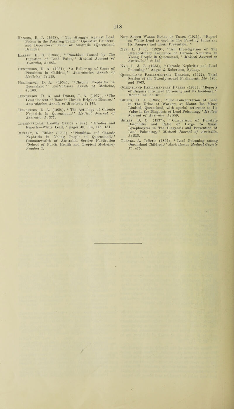 Hanson, E. J. (195S), “The Struggle Against Lead Poison in the Painting Trade,” Operative Painters’ and Decorators’ Union of Australia (Queensland Branch). Harper, H. S. (1933), “Plumbism Caused by The Ingestion of Lead Paint,” Medical Journal of Australia, 2: 883. Henderson, D. A. (1954), “A Follow-up of Cases of Plumbism in Children,” Australasian Annals of Medicine, 3: 219. Henderson, D. A. (1954), “Chronic Nephritis in Queensland,” Australasian Annals of Medicine, 4: 163. Henderson, D. A. and Inglis, J. A. (1957), “The Lead Content of Bone in Chronic Bright’s Disease,” Australasiayi Annals of Medicine, 6: 145. Henderson, D. A. (1958), “The Aetiology of Chronic Nephritis in Queensland,” Medical Journal of Australia, 1: 377. International Labour Office (1927), “Studies and Reports—White Lead,” pages 40, 114, 115, 134. Murray, R. Elliott (1939), “Plumbism and Chronic Nephritis in Young People in Queensland,” Commonwealth of Australia, Service Publication (School of Public Health and Tropical Medicine) Number 2. New South Wales Board of Trade (1921), “Report on White Lead as used in The Painting Industry: Its Dangers and Their Prevention.” Nye, L. J. J. (1929), “An Investigation of The Extraordinary Incidence of Chronic Nephritis in Young People in Queensland,” Medical Journal of Australia,” 2: 145. Nye, L. J. J. (1933), “Chronic Nephritis and Lead Poisoning, ’ ’ Angus & Robertson, Sydney. Queensland Parliamentary Debates, (1922), Third Session of the Twenty-second Parliament. 140: 1800 and 1963. Queensland Parliamentary Papers (1933), “Reports of Enquiry into Lead Poisoning and Its Incidence,” Mount Isa, 2: 167. Shiels, D. O. (1936), “The Concentration of Lead in The Urine of Workers at Mount Isa Mines Limited, Queensland, with special reference to Its Value in the Diagnosis of Lead Poisoning,” Medical Journal of Australia, 1: 559. Shiels, D. 0. (1937), “Comparison of Punctate Basophilia and Ratio of Large to Small Lymphocytes in The Diagnosis and Prevention of Lead Poisoning,” Medical Journal of Australia, 1: 535. Turner, A. Jefferis (1897), “Lead Poisoning among Queensland Children,” Australasian Medical Gazette 17; 475.