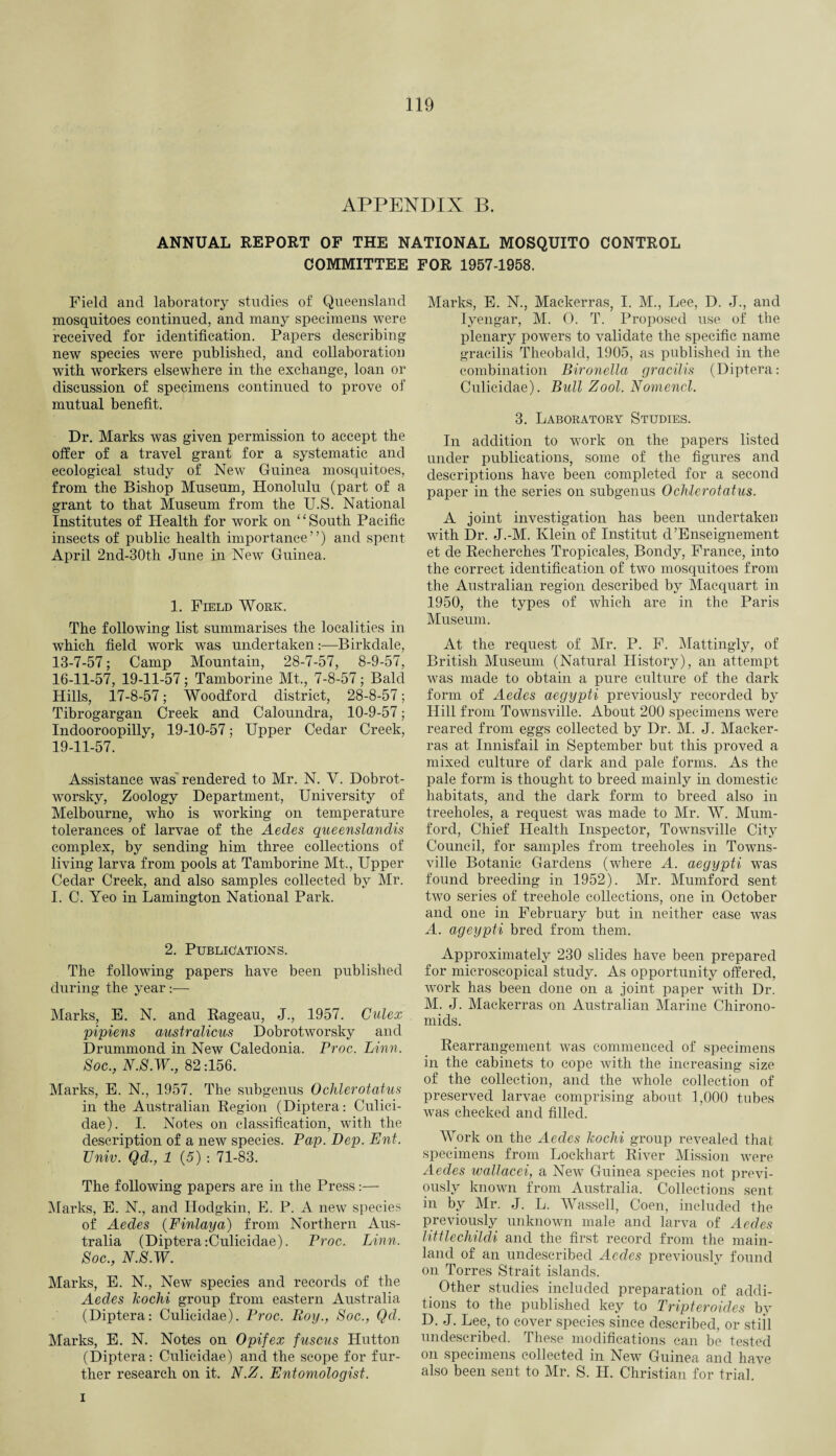 APPENDIX B. ANNUAL REPORT OF THE NATIONAL MOSQUITO CONTROL COMMITTEE FOR 1957-1958. Field and laboratory studies of Queensland mosquitoes continued, and many specimens were received for identification. Papers describing new species were published, and collaboration with workers elsewhere in the exchange, loan or discussion of specimens continued to prove of mutual benefit. Dr. Marks was given permission to accept the offer of a travel grant for a systematic and ecological study of New Guinea mosquitoes, from the Bishop Museum, Honolulu (part of a grant to that Museum from the U.S. National Institutes of Health for work on ‘1 South Pacific insects of public health importance”) and spent April 2nd-30th June in New Guinea. 1. Field Work. The following list summarises the localities in which field work was undertaken:—Birkclale, 13-7-57; Camp Mountain, 28-7-57, 8-9-57, 16-11-57, 19-11-57; Tamborine Mt., 7-8-57; Balcl Hills, 17-8-57; Woodford district, 28-8-57; Tibrogargan Creek and Caloundra, 10-9-57; Indooroopilly, 19-10-57; Upper Cedar Creek, 19-11-57. Assistance was rendered to Mr. N. V. Dobrot- worsky, Zoology Department, University of Melbourne, who is working on temperature tolerances of larvae of the Aedes queenslanclis complex, by sending him three collections of living larva from pools at Tamborine Mt., Upper Cedar Creek, and also samples collected by Mr. I. C. Yeo in Lamington National Park. 2. Publications. The following papers have been published during the year:— Marks, E. N. and Rageau, J., 1957. Culex pipiens austr aliens Dobrotworsky and Drummond in New Caledonia. Proc. Linn. Soc., N.S.W., 82:156. Marks, E. N., 1957. The subgenus Ochlerotatus in the Australian Region (Diptera: Culici- dae). I. Notes on classification, with the description of a new species. Pap. Dep. Ent. TJniv. Qd., 1 (5) : 71-83. The following papers are in the Press:— Marks, E. N., and Hodgkin, E. P. A new species of Aedes (Finlaya) from Northern Aus¬ tralia (Diptera-.Culicidae). Proc. Linn. Soc., N.S.W. Marks, E. N., New species and records of the Aedes kochi group from eastern Australia (Diptera: Culicidae). Proc. Roy., Soc., Qcl. Marks, E. N. Notes on Opifex fuscus Hutton (Diptera: Culicidae) and the scope for fur¬ ther research on it. N.Z. Entomologist. Marks, E. N., Mackerras, I. M., Lee, D. J., and Iyengar, M. 0. T. Proposed use of the plenary powers to validate the specific name gracilis Theobald, 1905, as published in the combination Bironella gracilis (Diptera: Culicidae). Bull Zool. Nomencl. 3. Laboratory Studies. In addition to work on the papers listed under publications, some of the figures and descriptions have been completed for a second paper in the series on subgenus Ochlerotatus. A joint investigation has been undertaken with Dr. J.-M. Klein of Institut d’Enseignement et de Recherches Tropicales, Bondy, France, into the correct identification of two mosquitoes from the Australian region described by Macquart in 1950, the types of which are in the Paris Museum. At the request of Mr. P. F. Mattingly, of British Museum (Natural History), an attempt was made to obtain a pure culture of the dark form of Aedes aegypti previously recorded by Hill from Townsville. About 200 specimens were reared from eggs collected by Dr. M. J. Macker¬ ras at Innisfail in September but this proved a mixed culture of dark and pale forms. As the pale form is thought to breed mainly in domestic habitats, and the dark form to breed also in treeholes, a request was made to Mr. W. Mum- ford, Chief Health Inspector, Townsville City Council, for samples from treeholes in Towns¬ ville Botanic Gardens (where A. aegypti was found breeding in 1952). Mr. Mumford sent two series of treehole collections, one in October and one in February but in neither case was A. ageypti bred from them. Approximately 230 slides have been prepared for microscopical study. As opportunity offered, work has been done on a joint paper with Dr. M. J. Mackerras on Australian Marine Chirono- mids. Rearrangement was commenced of specimens in the cabinets to cope with the increasing size of the collection, and the whole collection of preserved larvae comprising about 1,000 tubes was checked and filled. Work on the Aedes kochi group revealed that specimens from Lockhart River Mission were Aedes wallacei, a New Guinea species not previ¬ ously known from Australia. Collections sent in by Mr. J. L. Wassell, Coen, included the previously unknown male and larva of Aedes littlechildi and the first record from the main¬ land of an undescribed Aecles previously found on Torres Strait islands. Other studies included preparation of addi¬ tions to the published key to Tripteroides by D. J. Lee, to cover species since described, or stiil undescribed. These modifications can be tested on specimens collected in New Guinea and have also been sent to Mr. S. H. Christian for trial. i
