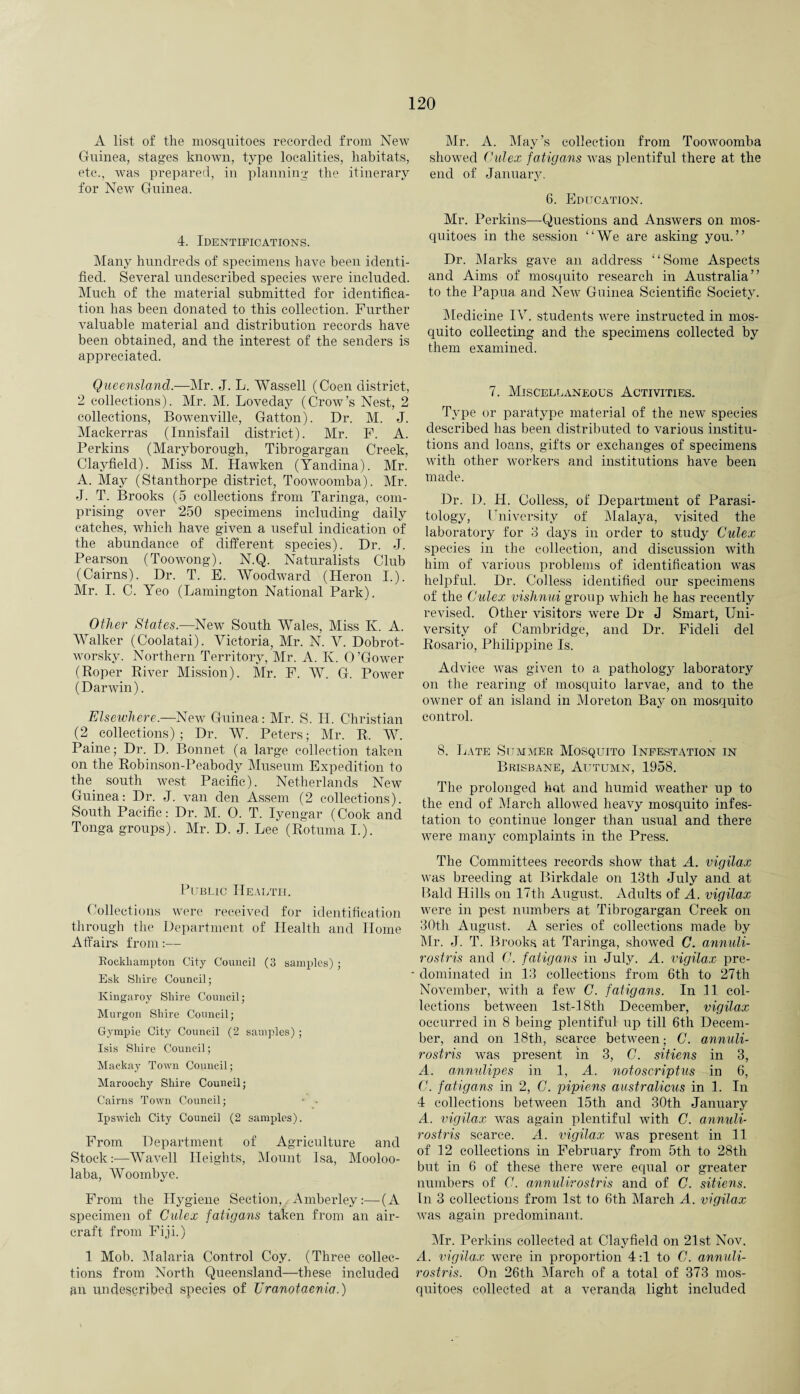 A list of the mosquitoes recorded from New Guinea, stages known, type localities, habitats, etc., was prepared, in planning the itinerary for New Guinea. 4. Identifications. Many hundreds of specimens have been identi¬ fied. Several unclescribed species were included. Much of the material submitted for identifica¬ tion has been donated to this collection. Further valuable material and distribution records have been obtained, and the interest of the senders is appreciated. Queensland.—Mr. J. L. AVassell (Coen district, 2 collections). Mr. M. Loveday (Crow’s Nest, 2 collections, Bowenville, Gatton). Dr. M. J. Mackerras (Innisfail district). Mr. F. A. Perkins (Maryborough, Tibrogargan Creek, Clayfield). Miss M. Hawken (Yandina). Mr. A. May (Stanthorpe district, Toowoomba). Mr. J. T. Brooks (5 collections from Taringa, com¬ prising over 250 specimens including daily catches, which have given a useful indication of the abundance of different species). Dr. -J. Pearson (Toowong). N.Q. Naturalists Club (Cairns). Dr. T. E. Woodward (Heron I.). Mr. I. C. Yeo (Lamington National Park). Other States.—New South Wales, Miss K. A. Walker (Coolatai). Victoria, Mr. N. V. Dobrot- worsky. Northern Territory, Mr. A. K. O’Gower (Roper River Mission). Mr. F. W. G. Power (Darwin). Elsewhere.—New Guinea: Mr. S. H. Christian (2 collections); Dr. AV. Peters; Mr. R. AY Paine; Dr. D. Bonnet (a large collection taken on the Robinson-Peabody Museum Expedition to the south west Pacific). Netherlands New Guinea: Dr. J. van den Assem (2 collections). South Pacific: Dr. M. 0. T. Iyengar (Cook and Tonga groups). Mr. D. J. Lee (Rotuma I.). Public Health. Collections were received for identification through the Department of Health and Home Affairs from:— Rockhampton City Council (3 samples) ; Esk Shire Council; Kingaroy Sliire Council; Murgon Shire Council; Gympie City Council (2 samples) ; Isis Shire Council; Mackay Town Council; Maroochy Shire Council; Cairns Town Council; • • Ipswich City Council (2 samples). From Department of Agriculture and Stock:-—AVivell Heights, Mount Isa, Mooloo- laba, Woombve. From the Hygiene Section, Amberley:—(A specimen of Culex fatigans taken from an air¬ craft from Fiji.) 1 Mob. Malaria Control Coy. (Three collec¬ tions from North Queensland—these included an undescribed species of TJranotaenia.) Mr. A. May’s collection from Toowoomba showed Old ex fatigans was plentiful there at the end of January. 6. Education. Mr. Perkins—Questions and Answers on mos¬ quitoes in the session “We are asking you.” Dr. Marks gave an address “Some Aspects and Aims of mosquito research in Australia” to the Papua and New Guinea Scientific Society. Medicine IV. students were instructed in mos¬ quito collecting and the specimens collected by them examined. 7. Miscellaneous Activities. Type or paratype material of the new species described has been distributed to various institu¬ tions and loans, gifts or exchanges of specimens with other workers and institutions have been made. Dr. D. H. Colless, of Department of Parasi¬ tology, University of Malaya, visited the laboratory for 3 days in order to study Culex species in the collection, and discussion with him of various problems of identification was helpful. Dr. Colless identified our specimens of the Culex vishnui group which he has recently revised. Other visitors were Dr J Smart, Uni¬ versity of Cambridge, and Dr. Fideli del Rosario, Philippine Is. Advice was given to a pathology laboratory on the rearing of mosquito larvae, and to the owner of an island in Moreton Bay on mosquito control. 8. Late Summer Mosquito Infestation in Brisbane, Autumn, 1958. The prolonged hot and humid weather up to the end of March allowed heavy mosquito infes¬ tation to continue longer than usual and there were many complaints in the Press. The Committees records show that A. vigilax was breeding at Birkdale on 13th July and at Bald Hills on 17th August. Adults of A. vigilax were in pest numbers at Tibrogargan Creek on 30th August. A series of collections made by Mr. J. T. Brooks at Taringa, showed C. annuli- rostris and C. fatigans in July. A. vigilax pre- ■ dominated in 13 collections from 6th to 27th November, with a few C. fatigans. In 11 col¬ lections between lst-18th December, vigilax occurred in 8 being plentiful up till 6th Decem¬ ber, and on 18th, scarce between; C. annuli- rostris was present in 3, C. sitiens in 3, A. annulipes in 1, A. notoscriptus in 6, G. fatigans in 2, C. pipiens australicus in 1. In 4 collections between 15th and 30th January A. vigilax was again plentiful with C. annuli- rostris scarce. A. vigilax was present in 11 of 12 collections in February from 5th to 28th but in 6 of these there were equal or greater numbers of C. annulirostris and of C. sitiens. In 3 collections from 1st to 6th March A. vigilax was again predominant. Air. Perkins collected at Clayfield on 21st Nov. A. vigilax were in proportion 4:1 to C. annuli¬ rostris. On 26th Alarch of a total of 373 mos¬ quitoes collected at a veranda light included