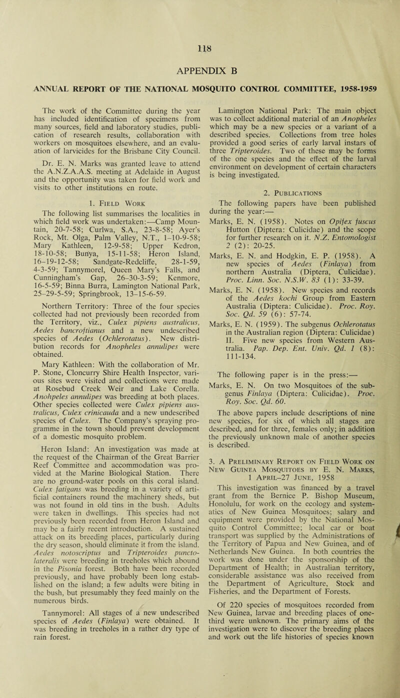 APPENDIX B ANNUAL REPORT OF THE NATIONAL MOSQUITO CONTROL COMMITTEE, 1958-1959 The work of the Committee during the year has included identification of specimens from many sources, field and laboratory studies, publi¬ cation of research results, collaboration with workers on mosquitoes elsewhere, and an evalu¬ ation of larvicides for the Brisbane City Council. Dr. E. N. Marks was granted leave to attend the A.N.Z.A.A.S. meeting at Adelaide in August and the opportunity was taken for field work and visits to other institutions en route. 1. Field Work The following list summarises the localities in which field work was undertaken:—Camp Moun¬ tain, 20-7-58; Curlwa, S.A., 23-8-58; Ayer’s Rock, Mt. Olga, Palm Valley, N.T., 1-10-9-58; Mary Kathleen, 12-9-58; Upper Kedron, 18-10-58; Bun'ya, 15-11-58; Heron Island, 16-19-12-58; Sandgate-Redcliffe, 28-1-59, 4-3-59; Tannymorel, Queen Mary’s Falls, and Cunningham’s Gap, 26-30-3-59; Kenmore, 16-5-59; Binna Burra, Lamington National Park, 25-29-5-59; Springbrook, 13-15-6-59. Northern Territory: Three of the four species collected had not previously been recorded from the Territory, viz., Culex pipiens australicus, Aedes bancroftianus and a new undescribed species of Aedes (Ochlerotatus). New distri¬ bution records for Anopheles annulipes were obtained. Mary Kathleen: With the collaboration of Mr. P. Stone, Cloncurry Shire Health Inspector, vari¬ ous sites were visited and collections were made at Rosebud Creek Weir and Lake Corella. Anohpeles annulipes was breeding at both places. Other species collected were Culex pipiens aus¬ tralicus, Culex crinicauda and a new undescribed species of Culex. The Company’s spraying pro¬ gramme in the town should prevent development of a domestic mosquito problem. Heron Island: An investigation was made at the request of the Chairman of the Great Barrier Reef Committee and accommodation was pro¬ vided at the Marine Biological Station. There are no ground-water pools on this coral island. Culex fatigans was breeding in a variety of arti¬ ficial containers round the machinery sheds, but was not found in old tins in the bush. Adults were taken in dwellings. This species had not previously been recorded from Heron Island and may be a fairly recent introduction. A sustained attack on its breeding places, particularly during the dry season, should eliminate it from the island. Aedes notoscriptus and Tripteroides puncto- lateralis were breeding in treeholes which abound in the Pisonia forest. Both have been recorded previously, and have probably been long estab¬ lished on the island; a few adults were biting in the bush, but presumably they feed mainly on the numerous birds. Tannymorel: All stages of a new undescribed species of Aedes (Finlaya) were obtained. It was breeding in treeholes in a rather dry type of rain forest. Lamington National Park: The main object was to collect additional material of an Anopheles which may be a new species or a variant of a described species. Collections from tree holes provided a good series of early larval instars of three Tripteroides. Two of these may be forms of the one species and the effect of the larval environment on development of certain characters is being investigated. 2. Publications The following papers have been published during the year:— Marks, E. N. (1958). Notes on Opifex fuscus Hutton (Diptera: Culicidae) and the scope for further research on it. N.Z. Entomologist 2 (2): 20-25. Marks, E. N. and Hodgkin, E. P. (1958). A new species of Aedes (Finlaya) from northern Australia (Diptera, Culicidae). Proc. Linn. Soc. N.S.W. 83 (1): 33-39. Marks, E. N. (1958). New species and records of the Aedes kochi Group from Eastern Australia (Diptera: Culicidae). Proc. Roy. Soc. Qd. 59 (6): 57-74. Marks, E. N. (1959). The subgenus Ochlerotatus in the Australian region (Diptera: Culicidae) II. Five new species from Western Aus¬ tralia. Pap. Dep. Ent. Unix. Qd. 1 (8): 111-134. The following paper is in the press:— Marks, E. N. On two Mosquitoes of the sub¬ genus Finlaya (Diptera: Culicidae). Proc. Roy. Soc. Qd. 60. The above papers include descriptions of nine new species, for six of which all stages are described, and for three, females only; in addition the previously unknown male of another species is described. 3. A Preliminary Report on Field Work on New Guinea Mosquitoes by E. N. Marks, 1 April-27 June, 1958 This investigation was financed by a travel grant from the Bernice P. Bishop Museum, Honolulu, for work on the ecology and system- atics of New Guinea Mosquitoes; salary and equipment were provided by the National Mos¬ quito Control Committee; local car or boat transport was supplied by the Administrations of the Territory of Papua and New Guinea, and of Netherlands New Guinea. In both countries the work was done under the sponsorship of the Department of Health; in Australian territory, considerable assistance was also received from the Department of Agriculture, Stock and Fisheries, and the Department of Forests. Of 220 species of mosquitoes recorded from New Guinea, larvae and breeding places of one- third were unknown. The primary aims of the investigation were to discover the breeding places and work out the life histories of species known