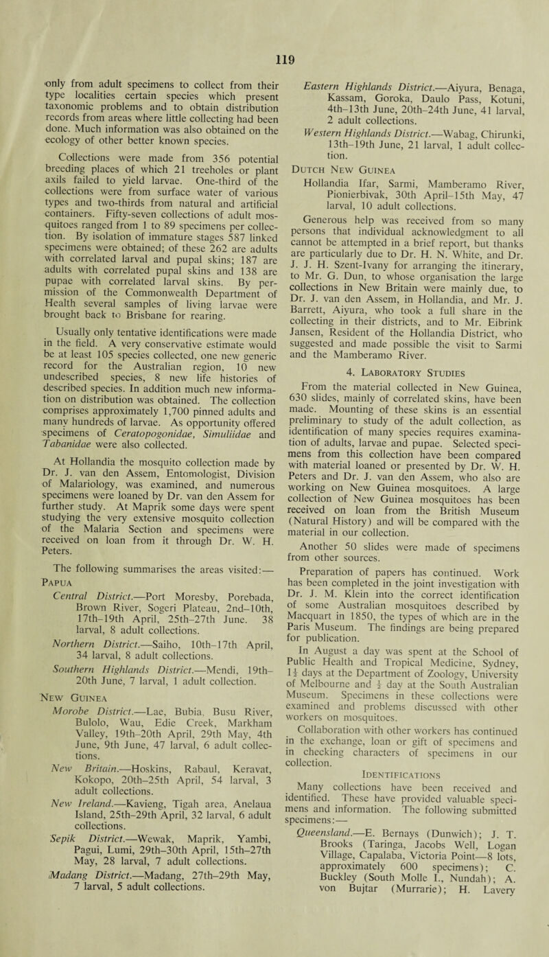 -only from adult specimens to collect from their type localities certain species which present taxonomic problems and to obtain distribution records from areas where little collecting had been done. Much information was also obtained on the ecology of other better known species. Collections were made from 356 potential breeding places of which 21 treeholes or plant axils failed to yield larvae. One-third of the collections were from surface water of various types and two-thirds from natural and artificial containers. Fifty-seven collections of adult mos¬ quitoes ranged from 1 to 89 specimens per collec¬ tion. By isolation of immature stages 587 linked specimens were obtained; of these 262 are adults with correlated larval and pupal skins; 187 are adults with correlated pupal skins and 138 are pupae with correlated larval skins. By per¬ mission of the Commonwealth Department of Health several samples of living larvae were brought back to Brisbane for rearing. Usually only tentative identifications were made in the field. A very conservative estimate would be at least 105 species collected, one new generic record for the Australian region, 10 new undescribed species, 8 new life histories of described species. In addition much new informa¬ tion on distribution was obtained. The collection comprises approximately 1,700 pinned adults and many hundreds of larvae. As opportunity offered specimens of Ceratopogonidae, Simuliidae and Tabanidae were also collected. At Hollandia the mosquito collection made by Dr. J. van den Assem, Entomologist, Division of Malariology, was examined, and numerous specimens were loaned by Dr. van den Assem for further study. At Maprik some days were spent studying the very extensive mosquito collection of the Malaria Section and specimens were received on loan from it through Dr. W. H. Peters. The following summarises the areas visited:— Papua Central District.—Port Moresby, Porebada, Brown River, Sogeri Plateau, 2nd-10th, 17th—19th April, 25th-27th June. 38 larval, 8 adult collections. Northern District.—Saiho, 10th-17th April, 34 larval, 8 adult collections. Southern Highlands District.—Mendi, 19th- 20th June, 7 larval, 1 adult collection. New Guinea Morobe District.—Lae, Bubia, Busu River, Bulolo, Wau, Edie Creek, Markham Valley, 19th-20th April, 29th May, 4th June, 9th June, 47 larval, 6 adult collec¬ tions. New Britain.—Hoskins, Rabaul, Keravat, Kokopo, 20th-25th April, 54 larval, 3 adult collections. New Ireland.—Kavieng, Tigah area, Anelaua Island, 25th-29th April, 32 larval, 6 adult collections. Sepik District.—Wewak, Maprik, Yambi, Pagui, Lumi, 29th-30th April, 15th-27th May, 28 larval, 7 adult collections. Madang District.—Madang, 27th-29th May, 7 larval, 5 adult collections. Eastern Highlands District.—Aiyura, Benaga, Kassam, Goroka, Daulo Pass, Kotuni, 4th—13th June, 20th—24th June, 41 larval, 2 adult collections. Western Highlands District.—Wabag, Chirunki, 13th-19th June, 21 larval, 1 adult collec¬ tion. Dutch New Guinea Hollandia Ifar, Sarmi, Mamberamo River, Pionierbivak, 30th April-15th May, 47 larval, 10 adult collections. Generous help was received from so many persons that individual acknowledgment to all cannot be attempted in a brief report, but thanks are particularly due to Dr. H. N. White, and Dr. J. J. H. Szent-Ivany for arranging the itinerary, to Mr. G. Dun, to whose organisation the large collections in New Britain were mainly due, to Dr. J. van den Assem, in Hollandia, and Mr. J. Barrett, Aiyura, who took a full share in the collecting in their districts, and to Mr. Eibrink Jansen, Resident of the Hollandia District, who suggested and made possible the visit to Sarmi and the Mamberamo River. 4. Laboratory Studies From the material collected in New Guinea, 630 slides, mainly of correlated skins, have been made. Mounting of these skins is an essential preliminary to study of the adult collection, as identification of many species requires examina¬ tion of adults, larvae and pupae. Selected speci¬ mens from this collection have been compared with material loaned or presented by Dr. W. H. Peters and Dr. J. van den Assem, who also are working on New Guinea mosquitoes. A large collection of New Guinea mosquitoes has been received on loan from the British Museum (Natural History) and will be compared with the material in our collection. Another 50 slides were made of specimens from other sources. Preparation of papers has continued. Work has been completed in the joint investigation with Dr. J. M. Klein into the correct identification of some Australian mosquitoes described by Macquart in 1850, the types of which are in the Paris Museum. The findings are being prepared for publication. In August a day was spent at the School of Public Health and Tropical Medicine, Sydney, H days at the Department of Zoology, University of Melbourne and i day at the South Australian Museum. Specimens in these collections were examined and problems discussed with other workers on mosquitoes. Collaboration with other workers has continued in the exchange, loan or gift of specimens and in checking characters of specimens in our collection. Identifications Many collections have been received and identified. These have provided valuable speci¬ mens and information. The following submitted specimens:— Queensland.—E. Bernays (Dunwich); J. T. Brooks (Taringa, Jacobs Well, Logan Village, Capalaba, Victoria Point—8 lots, approximately 600 specimens); C. Buckley (South Molle I., Nundah); A. von Bujtar (Murrarie); H. Lavery