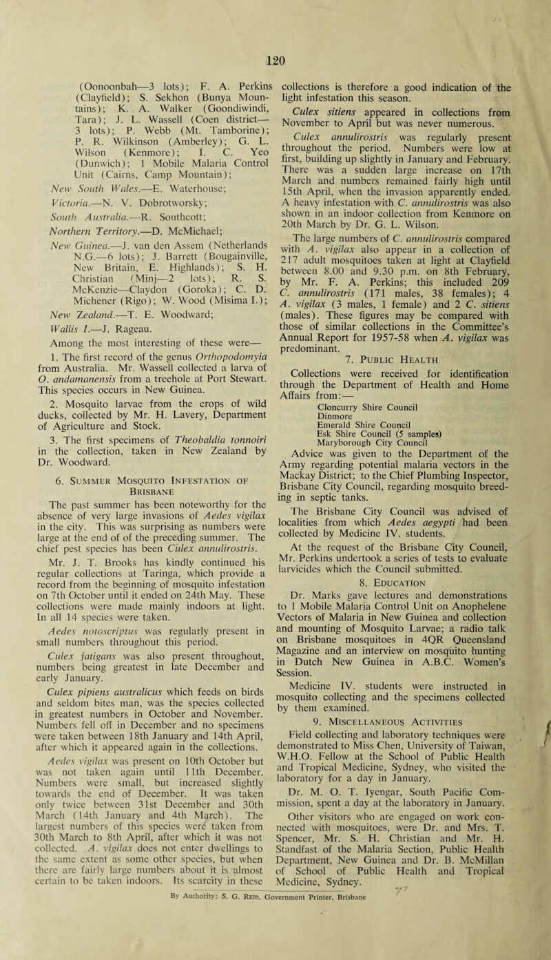 (Oonoonbah—3 lots); F. A. Perkins (Clayfield); S. Sekhon (Bunya Moun¬ tains); K. A. Walker (Goondiwindi, Tara); J. L. Wassell (Coen district— 3 lots); P. Webb (Mt. Tamborine); P. R. Wilkinson (Amberley); G. L. Wilson (Kenmore); 1. C. Yeo (Dunwich); 1 Mobile Malaria Control Unit (Cairns, Camp Mountain); New South Wales.—E. Waterhouse; Victoria.—N. V. Dobrotworsky; South Australia.—R. Southcott; Northern Territory.—D. McMichael; New Guinea.—J. van den Assem (Netherlands N.G.—6 lots); J. Barrett (Bougainville, New Britain, E. Highlands); S. H. Christian (Minj—2 lots); R. S. McKenzie—Claydon (Goroka); C. D. Michener (Rigo); W. Wood (MisimaL); New Zealand.—T. E. Woodward; Wallis I.—J. Rageau. Among the most interesting of these were— 1. The first record of the genus Orthopodomyia from Australia. Mr. Wassell collected a larva of O. andamanensis from a treehole at Port Stewart. This species occurs in New Guinea. 2. Mosquito larvae from the crops of wild ducks, collected by Mr. H. Lavery, Department of Agriculture and Stock. 3. The first specimens of Theobaldia tonnoiri in the collection, taken in New Zealand by Dr. Woodward. 6. Summer Mosquito Infestation of Brisbane The past summer has been noteworthy for the absence of very large invasions of Aedes vigilax in the city. This was surprising as numbers were large at the end of of the preceding summer. The chief pest species has been Culex annulirostris. Mr. J. T. Brooks has kindly continued his regular collections at Taringa, which provide a record from the beginning of mosquito infestation on 7th October until it ended on 24th May. These collections were made mainly indoors at light. In all 14 species were taken. Aedes notoscriptus was regularly present in small numbers throughout this period. Culex fatigans was also present throughout, numbers being greatest in late December and early January. Culex pipiens australicus which feeds on birds and seldom bites man, was the species collected in greatest numbers in October and November. Numbers fell off in December and no specimens were taken between 18th January and 14th April, after which it appeared again in the collections. Aedes vigilax was present on 10th October but was not taken again until 11th December. Numbers were small, but increased slightly towards the end of December. It was taken only twice between 31st December and 30th March (14th January and 4th March). The largest numbers of this species were taken from 30th March to 8th April, after which it was not collected. A. vigilax does not enter dwellings to the same extent as some other species, but when there are fairly large numbers about it is almost certain to be taken indoors. Its scarcity in these collections is therefore a good indication of the light infestation this season. Culex sitiens appeared in collections from November to April but was never numerous. Culex annulirostris was regularly present throughout the period. Numbers were low at first, building up slightly in January and February. There was a sudden large increase on 17th March and numbers remained fairly high until 15th April, when the invasion apparently ended. A heavy infestation with C. annulirostris was also shown in an indoor collection from Kenmore on 20th March by Dr. G. L. Wilson. The large numbers of C. annulirostris compared with A. vigilax also appear in a collection of 217 adult mosquitoes taken at light at Clayfield between 8.00 and 9.30 p.m. on 8th February, by Mr. F. A. Perkins; this included 209 C. annulirostris (171 males, 38 females); 4 A. vigilax (3 males, 1 female) and 2 C. sitiens (males). These figures may be compared with those of similar collections in the Committee’s Annual Report for 1957-58 when A. vigilax was predominant. 7. Public Health Collections were received for identification through the Department of Health and Home Affairs from: — Cloncurry Shire Council Dinmore Emerald Shire Council Esk Shire Council (5 samples) Maryborough City Council Advice was given to the Department of the Army regarding potential malaria vectors in the Mackay District; to the Chief Plumbing Inspector, Brisbane City Council, regarding mosquito breed¬ ing in septic tanks. The Brisbane City Council was advised of localities from which Aedes aegypti had been collected by Medicine IV. students. At the request of the Brisbane City Council, Mr. Perkins undertook a series of tests to evaluate larvicides which the Council submitted. 8. Education Dr. Marks gave lectures and demonstrations to 1 Mobile Malaria Control Unit on Anophelene Vectors of Malaria in New Guinea and collection and mounting of Mosquito Larvae; a radio talk on Brisbane mosquitoes in 4QR Queensland Magazine and an interview on mosquito hunting in Dutch New Guinea in A.B.C. Women’s Session. Medicine IV. students were instructed in mosquito collecting and the specimens collected by them examined. 9. Miscellaneous Activities Field collecting and laboratory techniques were demonstrated to Miss Chen, University of Taiwan, W.H.O. Fellow at the School of Public Health and Tropical Medicine, Sydney, who visited the laboratory for a day in January. Dr. M. O. T. Iyengar, South Pacific Com¬ mission, spent a day at the laboratory in January. Other visitors who are engaged on work con¬ nected with mosquitoes, were Dr. and Mrs. T. Spencer, Mr. S. H. Christian and Mr. H. Standfast of the Malaria Section, Public Health Department, New Guinea and Dr. B. McMillan of School of Public Health and Tropical Medicine, Sydney. By Authority: S. G. Reid, Government Printer, Brisbane