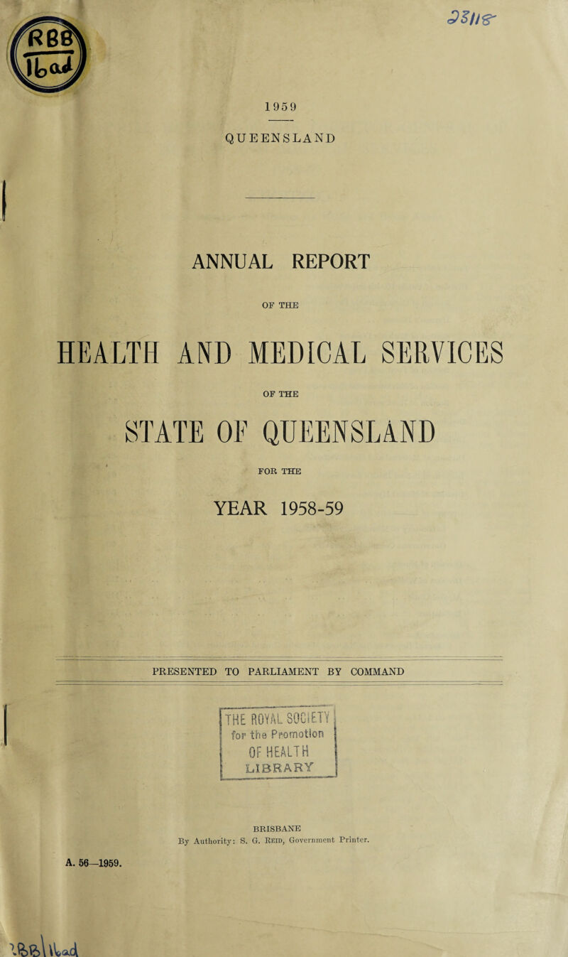 1959 QUEENSLAND ANNUAL REPORT OF THE HEALTH AND MEDICAL SERVICES OF THE STATE OF QUEENSLAND FOR THE YEAR 1958-59 PRESENTED TO PARLIAMENT BY COMMAND f THE ROYAL SOCiEP for the Promotion OF HEALTH A. 56—1959. BRISBANE By Authority: S. G. Reid, Government Printer.