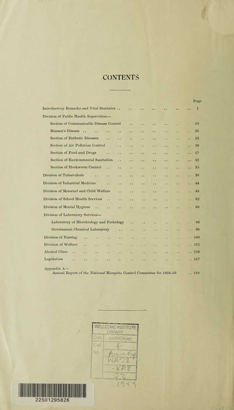 I CONTENTS Introductory Remarks and Vital Statistics .. Division of Public Health Supervision— Section of Communicable Disease Control Hansen’s Disease .. .. Section of Enthetic Diseases Section of Air Pollution Control Section of Food and Drugs Section of Environmental Sanitation Section of Hookworm Control Division of Tuberculosis Division of Industrial Medicine Division of Maternal and Child Welfare Division of School Health Services Division of Mental Hygiene Division of Laboratory Services— Laboratory of Microbiology and Pathology Government Chemical Laboratory Division of Nursing Division of Welfare Alcohol Clinic Legislation Appendix A— Annual Report of the National Mosquito Control Committee for 1958-59 Page 1 10 . 20 . 23 . 26 . 27 . 32 . 35 . 38 . 44 . 48 . 62 . 68 86 . 98 . 109 . 115 . 116 . 117 .. 118 / 22501295826 fwELLCOME INSTITUTE I_LIBRARY ■vai;Viumec —- _ AxV~v£t n AQZ i ■ k'7Trj (