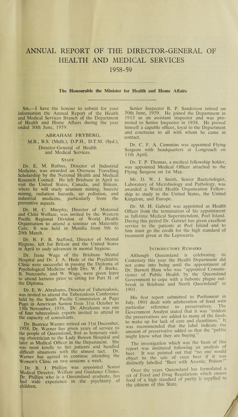 ANNUAL REPORT OF THE DIRECTOR-GENERAL OF HEALTH AND MEDICAL SERVICES 1958-59 The Honourable the Minister for Health and Home Affairs Sir,—I have the honour to submit for your information the Annual Report of the Health and Medical Services Branch of the Department of Health and Home Affairs during the year ended 30th June, 1959. ABRAHAM FRYBERG, M.B., B.S. (Melb,), D.P.H., D.T.M. (Syd.), Director-General of Health and Medical Services. Staff Dr. E. M. Rathus, Director of Industrial Medicine, was awarded an Overseas Travelling Scholarship by the National Health and Medical Research Council. He left Brisbane in April to visit the United States, Canada, and Britain, where he will study uranium mining, bauxite mining, radiation hazards, air pollution, and industrial medicine, particularly from the preventive aspects. Dr. H. C. Murphy, Director of Maternal and Child Welfare, was invited by the Western Pacific Regional Division of World Health Organisation to attend a seminar on Maternity Care. It was held in Manilla from 9th to 20th March. Dr. B. F. R. Stafford, Director of Mental Hygiene, left for Britain and the United States in April to sudy advances in mental hygiene. Dr. Irene Waga of the Brisbane Mental Hospital and Dr. J. A. Hede of the Psychiatric Clinic were successful in passing the Diploma of Psychological Medicine while Drs. W. F. Burke, B. Nurcombe, and W. Waga, were given leave to attend lectures prior to sitting for Part II. of the Diploma. Dr. E. W. Abrahams, Director of Tuberculosis, was invited to attend the Tuberculosis Conference held by the South Pacific Commission at Pago Pago in American Samoa from 31st October to 13th November, 1958. Dr. Abrahams was one of four tuberculosis experts invited to attend in the capacity of consultants. Dr. Beatrice Warner retired on 31st December, 1958, Dr. Warner has given years of service to the people of Queensland, first as honorary visit¬ ing obstetrician to the Lady Bowen Hospital and later as Medical Officer in the Department. She was most kindly to her patients and handled difficult situations with the utmost tact. Dr. Warner has agreed to continue attending the Women’s Clinic on two sessions a week. Dr. B. J. Phillips was appointed Senior Medical Director, Welfare and Guidance Clinics. Dr. Phillips who is a Queensland graduate, has had wide experience in the psychiatry of children. Senior Inspector R. P. Sanderson retired on 30th June, 1959. He joined the Department in 1913 as an assistant inspector and was pro¬ moted to Senior Inspector in 1938. He proved himself a capable officer, loyal to the Department and courteous to all with whom he came in contact. Dr. C. F. A. Cummins was appointed Flying Surgeon with headquarters at Longreach on 11th April. Dr. T. P. Thomas, a medical fellowship holder, was appointed Medical Officer attached to the Flying Surgeon on 1st May. Mr. D. W. J. Smith, Senior Bacteriologist, Laboratory of Microbiology and Pathology, was awarded a World Health Organisation Fellow¬ ship to study in the United States, the United Kingdom, and Europe. Dr. M. H. Gabriel was appointed as Health Officer from the termination of his appointment as full-time Medical Superintendent, Peel Island. During this period Dr. Gabriel has given excellent service to the patients at Peel Island and to him must go the credit for the high standard of treatment given at the Leprosaria. Introductory Remarks Although Queensland is celebrating its Centenary this year the Health Department did not come into being until the appointment of Dr. Burnett Ham who was “appointed Commis¬ sioner of Public Health by the Queensland Government to cope with a bubonic plague out¬ break in Brisbane and North Queensland in 1901. His first report submitted to Parliament in July, 1901 dealt with adulteration of food with particular reference to preservatives. The Government Analyst stated that it was evident the preservatives are added to many of the foods to make up for lack of care and cleanliness. It was recommended that the label indicate the amount of preservative added so that the “public might know what they are buying.’ The investigation which was the basis of this report was instituted following an analysis of beer. It was pointed out that “no one would object to the sale of even beer if it was distinctly labelled “Beer with Arsenic, Poison. Over the years Queensland has formulated a set of Food and Drug Regulations which ensure food of a high standard of purity is supplied to the citizens of this State,