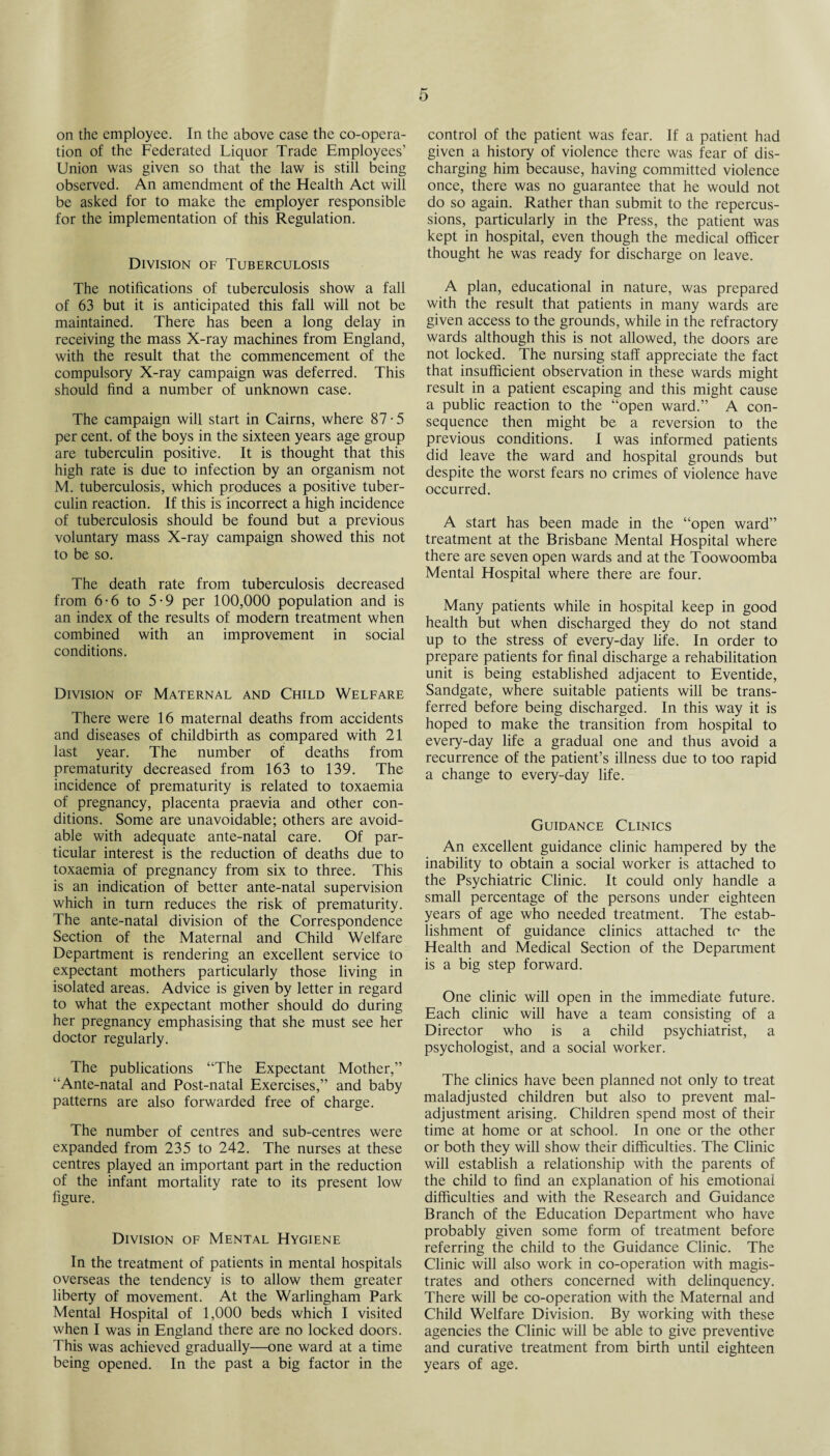on the employee. In the above case the co-opera¬ tion of the Federated Liquor Trade Employees’ Union was given so that the law is still being observed. An amendment of the Health Act will be asked for to make the employer responsible for the implementation of this Regulation. Division of Tuberculosis The notifications of tuberculosis show a fall of 63 but it is anticipated this fall will not be maintained. There has been a long delay in receiving the mass X-ray machines from England, with the result that the commencement of the compulsory X-ray campaign was deferred. This should find a number of unknown case. The campaign will start in Cairns, where 87 • 5 per cent, of the boys in the sixteen years age group are tuberculin positive. It is thought that this high rate is due to infection by an organism not M. tuberculosis, which produces a positive tuber¬ culin reaction. If this is incorrect a high incidence of tuberculosis should be found but a previous voluntary mass X-ray campaign showed this not to be so. The death rate from tuberculosis decreased from 6-6 to 5-9 per 100,000 population and is an index of the results of modern treatment when combined with an improvement in social conditions. Division of Maternal and Child Welfare There were 16 maternal deaths from accidents and diseases of childbirth as compared with 21 last year. The number of deaths from prematurity decreased from 163 to 139. The incidence of prematurity is related to toxaemia of pregnancy, placenta praevia and other con¬ ditions. Some are unavoidable; others are avoid¬ able with adequate ante-natal care. Of par¬ ticular interest is the reduction of deaths due to toxaemia of pregnancy from six to three. This is an indication of better ante-natal supervision which in turn reduces the risk of prematurity. The ante-natal division of the Correspondence Section of the Maternal and Child Welfare Department is rendering an excellent service to expectant mothers particularly those living in isolated areas. Advice is given by letter in regard to what the expectant mother should do during her pregnancy emphasising that she must see her doctor regularly. The publications “The Expectant Mother,” “Ante-natal and Post-natal Exercises,” and baby patterns are also forwarded free of charge. The number of centres and sub-centres were expanded from 235 to 242. The nurses at these centres played an important part in the reduction of the infant mortality rate to its present low figure. Division of Mental Hygiene In the treatment of patients in mental hospitals overseas the tendency is to allow them greater liberty of movement. At the Warlingham Park Mental Hospital of 1,000 beds which I visited when I was in England there are no locked doors. This was achieved gradually—one ward at a time being opened. In the past a big factor in the control of the patient was fear. If a patient had given a history of violence there was fear of dis¬ charging him because, having committed violence once, there was no guarantee that he would not do so again. Rather than submit to the repercus¬ sions, particularly in the Press, the patient was kept in hospital, even though the medical officer thought he was ready for discharge on leave. A plan, educational in nature, was prepared with the result that patients in many wards are given access to the grounds, while in the refractory wards although this is not allowed, the doors are not locked. The nursing staff appreciate the fact that insufficient observation in these wards might result in a patient escaping and this might cause a public reaction to the “open ward.” A con¬ sequence then might be a reversion to the previous conditions. I was informed patients did leave the ward and hospital grounds but despite the worst fears no crimes of violence have occurred. A start has been made in the “open ward” treatment at the Brisbane Mental Hospital where there are seven open wards and at the Toowoomba Mental Hospital where there are four. Many patients while in hospital keep in good health but when discharged they do not stand up to the stress of every-day life. In order to prepare patients for final discharge a rehabilitation unit is being established adjacent to Eventide, Sandgate, where suitable patients will be trans¬ ferred before being discharged. In this way it is hoped to make the transition from hospital to every-day life a gradual one and thus avoid a recurrence of the patient’s illness due to too rapid a change to every-day life. Guidance Clinics An excellent guidance clinic hampered by the inability to obtain a social worker is attached to the Psychiatric Clinic. It could only handle a small percentage of the persons under eighteen years of age who needed treatment. The estab¬ lishment of guidance clinics attached tc the Health and Medical Section of the Department is a big step forward. One clinic will open in the immediate future. Each clinic will have a team consisting of a Director who is a child psychiatrist, a psychologist, and a social worker. The clinics have been planned not only to treat maladjusted children but also to prevent mal¬ adjustment arising. Children spend most of their time at home or at school. In one or the other or both they will show their difficulties. The Clinic will establish a relationship with the parents of the child to find an explanation of his emotional difficulties and with the Research and Guidance Branch of the Education Department who have probably given some form of treatment before referring the child to the Guidance Clinic. The Clinic will also work in co-operation with magis¬ trates and others concerned with delinquency. There will be co-operation with the Maternal and Child Welfare Division. By working with these agencies the Clinic will be able to give preventive and curative treatment from birth until eighteen years of age.
