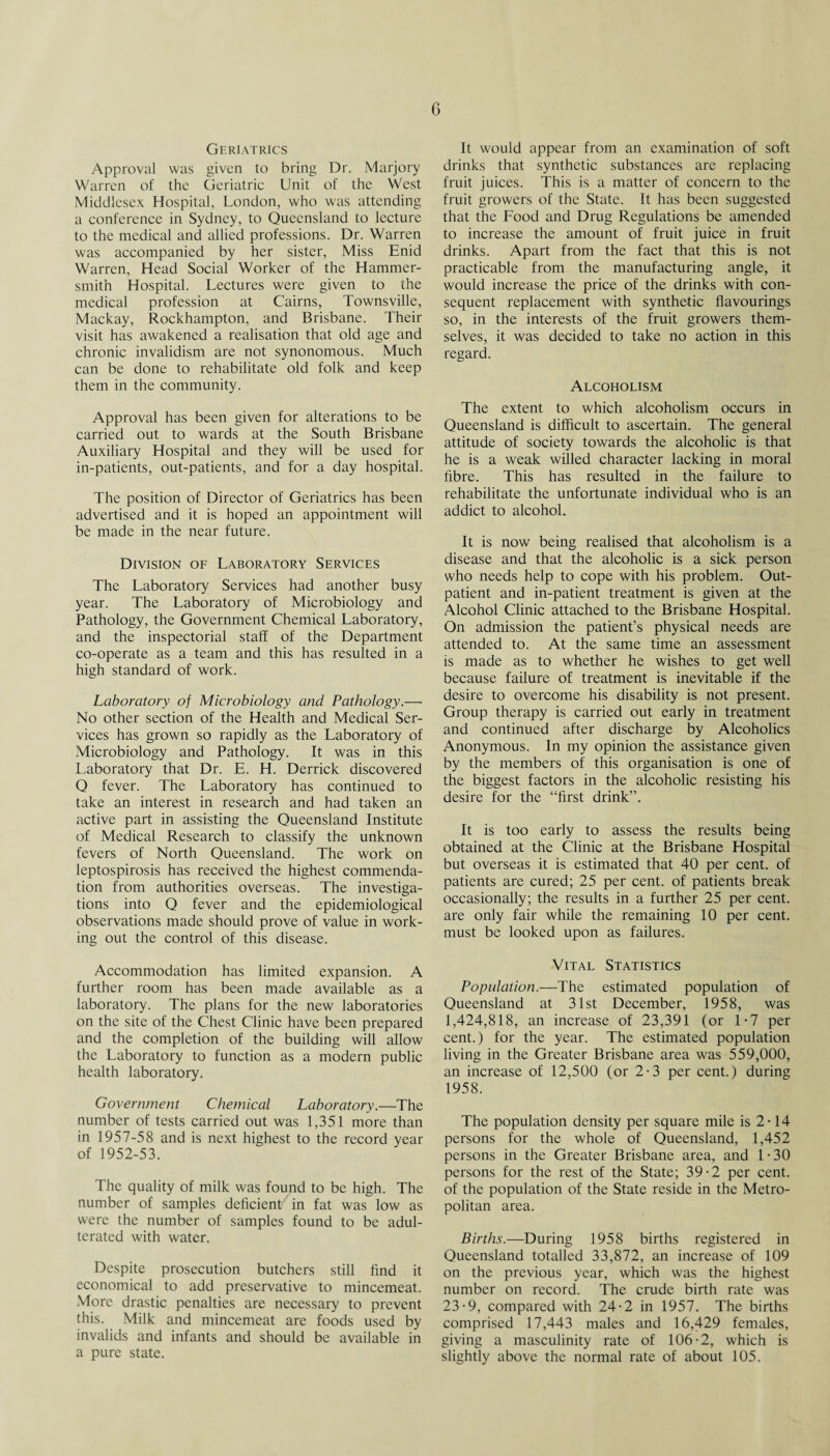 G Geriatrics Approval was given to bring Dr. Marjory Warren of the Geriatric Unit of the West Middlesex Hospital, London, who was attending a conference in Sydney, to Queensland to lecture to the medical and allied professions. Dr. Warren was accompanied by her sister, Miss Enid Warren, Head Social Worker of the Hammer¬ smith Hospital. Lectures were given to the medical profession at Cairns, Townsville, Mackay, Rockhampton, and Brisbane. Their visit has awakened a realisation that old age and chronic invalidism are not synonomous. Much can be done to rehabilitate old folk and keep them in the community. Approval has been given for alterations to be carried out to wards at the South Brisbane Auxiliary Hospital and they will be used for in-patients, out-patients, and for a day hospital. The position of Director of Geriatrics has been advertised and it is hoped an appointment will be made in the near future. Division of Laboratory Services The Laboratory Services had another busy year. The Laboratory of Microbiology and Pathology, the Government Chemical Laboratory, and the inspectorial staff of the Department co-operate as a team and this has resulted in a high standard of work. Laboratory of Microbiology and Pathology.—• No other section of the Health and Medical Ser¬ vices has grown so rapidly as the Laboratory of Microbiology and Pathology. It was in this Laboratory that Dr. E. H. Derrick discovered Q fever. The Laboratory has continued to take an interest in research and had taken an active part in assisting the Queensland Institute of Medical Research to classify the unknown fevers of North Queensland. The work on leptospirosis has received the highest commenda¬ tion from authorities overseas. The investiga¬ tions into Q fever and the epidemiological observations made should prove of value in work¬ ing out the control of this disease. Accommodation has limited expansion. A further room has been made available as a laboratory. The plans for the new laboratories on the site of the Chest Clinic have been prepared and the completion of the building will allow the Laboratory to function as a modern public health laboratory. Government Chemical Laboratory.—The number of tests carried out was 1,351 more than in 1957-58 and is next highest to the record year of 1952-53. The quality of milk was found to be high. The number of samples deficient in fat was low as were the number of samples found to be adul¬ terated with water. Despite prosecution butchers still find it economical to add preservative to mincemeat. More drastic penalties are necessary to prevent this. Milk and mincemeat are foods used by invalids and infants and should be available in a pure state. It would appear from an examination of soft drinks that synthetic substances are replacing fruit juices. This is a matter of concern to the fruit growers of the State. It has been suggested that the Food and Drug Regulations be amended to increase the amount of fruit juice in fruit drinks. Apart from the fact that this is not practicable from the manufacturing angle, it would increase the price of the drinks with con¬ sequent replacement with synthetic flavourings so, in the interests of the fruit growers them¬ selves, it was decided to take no action in this regard. Alcoholism The extent to which alcoholism occurs in Queensland is difficult to ascertain. The general attitude of society towards the alcoholic is that he is a weak willed character lacking in moral fibre. This has resulted in the failure to rehabilitate the unfortunate individual who is an addict to alcohol. It is now being realised that alcoholism is a disease and that the alcoholic is a sick person who needs help to cope with his problem. Out¬ patient and in-patient treatment is given at the Alcohol Clinic attached to the Brisbane Hospital. On admission the patient’s physical needs are attended to. At the same time an assessment is made as to whether he wishes to get well because failure of treatment is inevitable if the desire to overcome his disability is not present. Group therapy is carried out early in treatment and continued after discharge by Alcoholics Anonymous. In my opinion the assistance given by the members of this organisation is one of the biggest factors in the alcoholic resisting his desire for the “first drink”. It is too early to assess the results being obtained at the Clinic at the Brisbane Hospital but overseas it is estimated that 40 per cent, of patients are cured; 25 per cent, of patients break occasionally; the results in a further 25 per cent, are only fair while the remaining 10 per cent, must be looked upon as failures. Vital Statistics Population.—The estimated population of Queensland at 31st December, 1958, was 1,424,818, an increase of 23,391 (or 1-7 per cent.) for the year. The estimated population living in the Greater Brisbane area was 559,000, an increase of 12,500 (or 2-3 per cent.) during 1958. The population density per square mile is 2-14 persons for the whole of Queensland, 1,452 persons in the Greater Brisbane area, and 1-30 persons for the rest of the State; 39-2 per cent, of the population of the State reside in the Metro¬ politan area. Births.—During 1958 births registered in Queensland totalled 33,872, an increase of 109 on the previous year, which was the highest number on record. The crude birth rate was 23-9, compared with 24-2 in 1957. The births comprised 17,443 males and 16,429 females, giving a masculinity rate of 106-2, which is slightly above the normal rate of about 105.