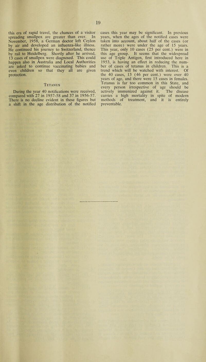 this era of rapid travel, the chances of a visitor spreading smallpox are greater than ever. In November, 1958, a German doctor left Ceylon by air and developed an influenza-like illness. He continued his journey to Switzerland, thence by rail to Heidelberg. Shortly after he arrived, 13 cases of smallpox were diagnosed. This could happen also in Australia and Local Authorities are asked to continue vaccinating babies and even children so that they all are given protection. Tetanus During the year 40 notifications were received, compared with 27 in 1957-58 and 37 in 1956-57. There is no decline evident in these figures but a shift in the age distribution of the notified cases this year may be significant. In previous years, when the ages of the notified cases were taken into account, about half of the cases (or rather more) were under the age of 15 years. This year, only 10 cases (25 per cent.) were in this age group. It seems that the widespread use of Triple Antigen, first introduced here in 1953, is having an effect in reducing the num¬ ber of cases of tetanus in children. This is a trend which will be watched with interest. Of the 40 cases, 13 (46 per cent.) were over 40 years of age, and there were 15 cases in females. Tetanus is far too common in this State, and every person irrespective of age should be actively immunized against it. The disease carries a high mortality in spite of modern methods of treatment, and it is entirely preventable.