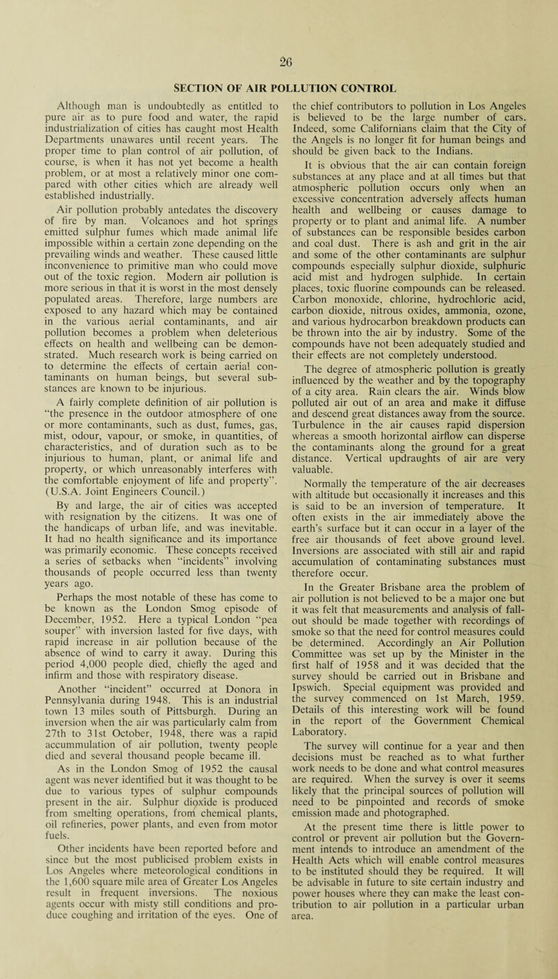 SECTION OF AIR POLLUTION CONTROL Although man is undoubtedly as entitled to pure air as to pure food and water, the rapid industrialization of cities has caught most Health Departments unawares until recent years. The proper time to plan control of air pollution, of course, is when it has not yet become a health problem, or at most a relatively minor one com¬ pared with other cities which are already well established industrially. Air pollution probably antedates the discovery of fire by man. Volcanoes and hot springs emitted sulphur fumes which made animal life impossible within a certain zone depending on the prevailing winds and weather. These caused little inconvenience to primitive man who could move out of the toxic region. Modern air pollution is more serious in that it is worst in the most densely populated areas. Therefore, large numbers are exposed to any hazard which may be contained in the various aerial contaminants, and air pollution becomes a problem when deleterious effects on health and wellbeing can be demon¬ strated. Much research work is being carried on to determine the effects of certain aerial con¬ taminants on human beings, but several sub¬ stances are known to be injurious. A fairly complete definition of air pollution is “the presence in the outdoor atmosphere of one or more contaminants, such as dust, fumes, gas, mist, odour, vapour, or smoke, in quantities, of characteristics, and of duration such as to be injurious to human, plant, or animal life and property, or which unreasonably interferes with the comfortable enjoyment of life and property”. (U.S.A. Joint Engineers Council.) By and large, the air of cities was accepted with resignation by the citizens. It was one of the handicaps of urban life, and was inevitable. It had no health significance and its importance was primarily economic. These concepts received a series of setbacks when “incidents” involving thousands of people occurred less than twenty years ago. Perhaps the most notable of these has come to be known as the London Smog episode of December, 1952. Here a typical London “pea souper” with inversion lasted for five days, with rapid increase in air pollution because of the absence of wind to carry it away. During this period 4,000 people died, chiefly the aged and infirm and those with respiratory disease. Another “incident” occurred at Donora in Pennsylvania during 1948. This is an industrial town 13 miles south of Pittsburgh. During an inversion when the air was particularly calm from 27th to 31st October, 1948, there was a rapid accummulation of air pollution, twenty people died and several thousand people became ill. As in the London Smog of 1952 the causal agent was never identified but it was thought to be due to various types of sulphur compounds present in the air. Sulphur dioxide is produced from smelting operations, from chemical plants, oil refineries, power plants, and even from motor fuels. Other incidents have been reported before and since but the most publicised problem exists in Los Angeles where meteorological conditions in the 1,600 square mile area of Greater Los Angeles result in frequent inversions. The noxious agents occur with misty still conditions and pro¬ duce coughing and irritation of the eyes. One of the chief contributors to pollution in Los Angeles is believed to be the large number of cars. Indeed, some Californians claim that the City of the Angels is no longer fit for human beings and should be given back to the Indians. It is obvious that the air can contain foreign substances at any place and at all times but that atmospheric pollution occurs only when an excessive concentration adversely affects human health and wellbeing or causes damage to property or to plant and animal life. A number of substances can be responsible besides carbon and coal dust. There is ash and grit in the air and some of the other contaminants are sulphur compounds especially sulphur dioxide, sulphuric acid mist and hydrogen sulphide. In certain places, toxic fluorine compounds can be released. Carbon monoxide, chlorine, hydrochloric acid, carbon dioxide, nitrous oxides, ammonia, ozone, and various hydrocarbon breakdown products can be thrown into the air by industry. Some of the compounds have not been adequately studied and their effects are not completely understood. The degree of atmospheric pollution is greatly influenced by the weather and by the topography of a city area. Rain clears the air. Winds blow polluted air out of an area and make it diffuse and descend great distances away from the source. Turbulence in the air causes rapid dispersion whereas a smooth horizontal airflow can disperse the contaminants along the ground for a great distance. Vertical updraughts of air are very valuable. Normally the temperature of the air decreases with altitude but occasionally it increases and this is said to be an inversion of temperature. It often exists in the air immediately above the earth’s surface but it can occur in a layer of the free air thousands of feet above ground level. Inversions are associated with still air and rapid accumulation of contaminating substances must therefore occur. In the Greater Brisbane area the problem of air pollution is not believed to be a major one but it was felt that measurements and analysis of fall¬ out should be made together with recordings of smoke so that the need for control measures could be determined. Accordingly an Air Pollution Committee was set up by the Minister in the first half of 1958 and it was decided that the survey should be carried out in Brisbane and Ipswich. Special equipment was provided and the survey commenced on 1st March, 1959. Details of this interesting work will be found in the report of the Government Chemical Laboratory. The survey will continue for a year and then decisions must be reached as to what further work needs to be done and what control measures are required. When the survey is over it seems likely that the principal sources of pollution will need to be pinpointed and records of smoke emission made and photographed. At the present time there is little power to control or prevent air pollution but the Govern¬ ment intends to introduce an amendment of the Health Acts which will enable control measures to be instituted should they be required. It will be advisable in future to site certain industry and power houses where they can make the least con¬ tribution to air pollution in a particular urban area.