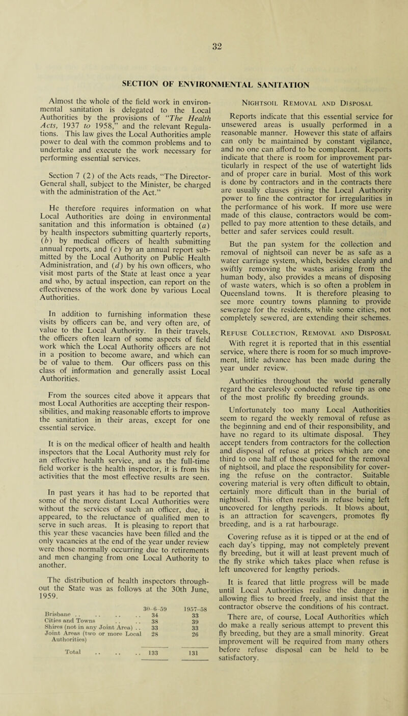 SECTION OF ENVIRONMENTAL SANITATION Almost the whole of the field work in environ¬ mental sanitation is delegated to the Local Authorities by the provisions of The Health Acts, 1937 to 1958,” and the relevant Regula¬ tions. This law gives the Local Authorities ample power to deal with the common problems and to undertake and execute the work necessary for performing essential services. Section 7 (2) of the Acts reads, “The Director- General shall, subject to the Minister, be charged with the administration of the Act.” He therefore requires information on what Local Authorities are doing in environmental sanitation and this information is obtained (a) by health inspectors submitting quarterly reports, (b) by medical officers of health submitting annual reports, and (c) by an annual report sub¬ mitted by the Local Authority on Public Health Administration, and (d) by his own officers, who visit most parts of the State at least once a year and who, by actual inspection, can report on the effectiveness of the work done by various Local Authorities. In addition to furnishing information these visits by officers can be, and very often are, of value to the Local Authority. In their travels, the officers often learn of some aspects of field work which the Local Authority officers are not in a position to become aware, and which can be of value to them. Our officers pass on this class of information and generally assist Local Authorities. From the sources cited above it appears that most Local Authorities are accepting their respon¬ sibilities, and making reasonable efforts to improve the sanitation in their areas, except for one essential service. It is on the medical officer of health and health inspectors that the Local Authority must rely for an effective health service, and as the full-time field worker is the health inspector, it is from his activities that the most effective results are seen. In past years it has had to be reported that some of the more distant Local Authorities were without the services of such an officer, due, it appeared, to the reluctance of qualified men to serve in such areas. It is pleasing to report that this year these vacancies have been filled and the only vacancies at the end of the year under review were those normally occurring due to retirements and men changing from one Local Authority to another. The distribution of health inspectors through¬ out the State was as follows at the 30th June, 1959. 30-6-59 1957-58 Brisbane .. 34 33 Cities and Towns 38 39 Shires (not in any Joint Area) . . 33 33 Joint Areas (two or more Local Authorities) 28 26 Total 133 131 Nightsoil Removal and Disposal Reports indicate that this essential service for unsewered areas is usually performed in a reasonable manner. However this state of affairs can only be maintained by constant vigilance, and no one can afford to be complacent. Reports indicate that there is room for improvement par¬ ticularly in respect of the use of watertight lids and of proper care in burial. Most of this work is done by contractors and in the contracts there are usually clauses giving the Local Authority power to fine the contractor for irregularities in the performance of his work. If more use were made of this clause, contractors would be com¬ pelled to pay more attention to these details, and better and safer services could result. But the pan system for the collection and removal of nightsoil can never be as safe as a water carriage system, which, besides cleanly and swiftly removing the wastes arising from the human body, also provides a means of disposing of waste waters, which is so often a problem in Queensland towns. It is therefore pleasing to see more country towns planning to provide sewerage for the residents, while some cities, not completely sewered, are extending their schemes. Refuse Collection, Removal and Disposal With regret it is reported that in this essential service, where there is room for so much improve¬ ment, little advance has been made during the year under review. Authorities throughout the world generally regard the carelessly conducted refuse tip as one of the most prolific fly breeding grounds. Unfortunately too many Local Authorities seem to regard the weekly removal of refuse as the beginning and end of their responsibility, and have no regard to its ultimate disposal. They accept tenders from contractors for the collection and disposal of refuse at prices which are one third to one half of those quoted for the removal of nightsoil, and place the responsibility for cover¬ ing the refuse on the contractor. Suitable covering material is very often difficult to obtain, certainly more difficult than in the burial of nightsoil. This often results in refuse being left uncovered for lengthy periods. It blows about, is an attraction for scavengers, promotes fly breeding, and is a rat harbourage. Covering refuse as it is tipped or at the end of each day’s tipping, may not completely prevent fly breeding, but it will at least prevent much of the fly strike which takes place when refuse is left uncovered for lengthy periods. It is feared that little progress will be made until Local Authorities realise the danger in allowing flies to breed freely, and insist that the contractor observe the conditions of his contract. There are, of course, Local Authorities which do make a really serious attempt to prevent this fly breeding, but they are a small minority. Great improvement will be required from many others before refuse disposal can be held to be satisfactory.