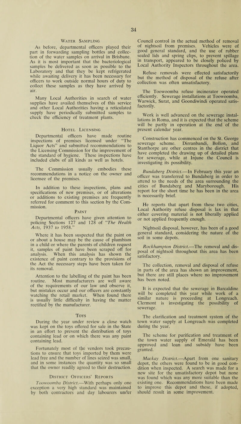 Water Sampling As before, departmental officers played their part in forwarding sampling bottles and collec¬ tion of the water samples on arrival in Brisbane. As it is most important that the bacteriological samples be delivered as soon as possible to the Laboratory and that they be kept refrigerated while awaiting delivery it has been necessary for officers to work outside normal hours of duty to collect these samples as they have arrived by air. Many Local Authorities in search of water supplies have availed. themselves of this service and other Local Authorities having a reticulated supply have periodically submitted samples to check the efficiency of treatment plants. Hotel Licensing Departmental officers have made routine inspections of premises licensed under “The Liquor Acts” and submitted recommendations to the Licensing Commission for the improvement of the standard of hygiene. These inspections have included clubs of all kinds as well as hotels. The Commission usually embodies these recommendations in a notice on the owner and licensee of the premises. In addition to these inspections, plans and specifications of new premises, or of alterations or additions to existing premises are frequently referred for comment to this section by the Com¬ mission. Paint Departmental officers have given attention to policing Sections 127 and 128 of “The Health Acts, 1937 to 1958.” Where it has been suspected that the paint on or about a house may be the cause of plumbism in a child or where the parents of children request it, samples of paint have been scraped off for analysis. When this analysis has shown the existence of paint contrary to the provisions of the Act the necessary steps have been taken for its removal. Attention to the labelling of the paint has been routine. Most manufacturers are well aware of the requirements of our law and observe it, but mistakes occur and our officers are constantly watching the retail market. When found there is usually little difficulty in having the matter rectified by the manufacturer. Toys During the year under review a close watch was kept on the toys offered for sale in the State in an effort to prevent the distribution of toys containing lead or on which there was any paint containing lead. Fortunately most of the vendors took precau¬ tions to ensure that toys imported by them were lead free and the number of lines seized was small, and in some instances the quantity was so small that the owner readily agreed to their destruction. District Officers’ Reports Toowoomba District.—With perhaps only one exception a very high standard was maintained by both contractors and day labourers under Council control in the actual method of removal of nightsoil from premises. Vehicles were of good general standard, and the use of rubber sealed lids and spring clips, to prevent spillage in transport, appeared to be closely policed by Local Authority Inspectors throughout the area. Refuse removals were effected satisfactorily but the method of disposal of the refuse after collection was often unsatisfactory. The Toowoomba refuse incinerator operated efficiently. Sewerage installations at Toowoomba, Warwick, Surat, and Goondiwindi operated satis¬ factorily. Work is well advanced on the sewerage instal¬ lations in Roma, and it is expected that the scheme will be partly in operation at the end of the present calendar year. Construction has commenced on the St. George sewerage scheme. Dirranbandi, Bollon, and Stanthorpe are other centres in the district that have completed the drawing up of detailed plans for sewerage, while at Injune the Council is investigating its possibility. Bundaberg District.—In February this year an officer was transferred to Bundaberg in order to attend to the needs of the area surrounding the cities of Bundaberg and Maryborough. His report for the short time he has been in the area is necessarily brief. He reports that apart from these two cities, Local Authority refuse disposal is lax in that either covering material is not liberally applied or not applied frequently enough. Nightsoil disposal, however, has been of a good general standard, considering the nature of the soil in some depots. Rockhampton District.—The removal and dis¬ posal of nightsoil throughout this area has been satisfactory. The collection, removal and disposal of refuse in parts of the area has shown an improvement, but there are still places where no improvement has been noted. It is expected that the sewerage in Barcaldine will be completed this year while work of a similar nature is proceeding at Longreach. Clermont is investigating the possibility of sewerage. The clarification and treatment system of the town water supply at Longreach was completed during the year. The scheme for purification and treatment of the town water supply of Emerald has been approved and loan and subsidy have been granted. Mackay District.—Apart from one sanitary depot, the others were found to be in good con¬ dition when inspected. A search was made for a new site for the unsatisfactory depot but none was found which was any more suitable than the existing one. Recommendations have been made to improve this depot and these, if adopted, should result in some improvement.