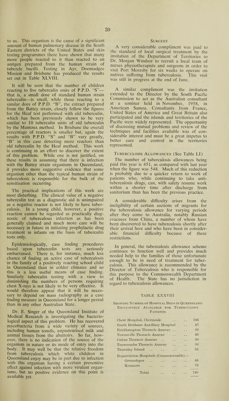 to us. This organism is the cause of a significant amount of human pulmonary disease in the South Eastern districts of the United States and skin testing programmes there have shown that many more people reacted to it than reacted to an anitgen prepared from the human strain of tubercle bacilli. Testing in Ayr, Doomadgee Mission and Brisbane has produced the results set out in Table XLVIII. It will be seen that the number of children reacting to five tuberculin units of P.P.D. “S”— that is, a small dose of standard human strain tuberculin—-is small, while those reacting to a similar does of P.P.D. “B”, the extract prepared from the Battey strain, closely follow the figures for the Heaf test performed with old tuberculin, which has been previously shown to be very similar to 10 tuberculin units of old tuberculin by the Mantoux method. In Brisbane the overall percentage of reactors is smaller but, again the results with P.P.D. “S” and “B” vary greatly, “B” in this case detecting more reactors than old tuberculin by the Heaf method. This work is continuing in an effort to discover the extent of this problem. While one is not justified, on these results in assuming that there is infection with the Battey strain organisms in Queensland, it provides more suggestive evidence that, some organism other than the typical human strain of tuberculosis is responsible for the bulk of the sensitisation occurring. The practical implications of this work are most disturbing. The clinical value of a negative tuberculin test as a diagnostic aid is unimpaired as a negative reactor is not likely to have tuber¬ culosis. In a young child, however, a positive reaction cannot be regarded as practically diag¬ nostic of tuberculous infection as has been generally claimed and much more care will be necessary in future in initiating prophylactic drug treatment in infants on the basis of tuberculin tests only. Epidemiologically, case finding procedures based upon tuberculin tests are seriously embarrassed. There is, for instance, much less chance of finding an active case of tuberculosis in the family of a positively reacting school child in Queensland than in colder climates and so this is a less useful means of case finding. Similarly tuberculin testing with a view to diminishing the numbers of persons requiring chest X-rays is not likely to be very effective. It would therefore appear that it will be neces¬ sary to depend on mass radiography as a case finding measure in Queensland for a longer period than in any other Australian State. Dr. E. Singer of the Queensland Institute of Medical Research is investigating the bacterio¬ logical aspect of this problem. He has recovered mycobacteria from a wide variety of sources, including human tonsils, unpasteurised milk and animal tissues from the abattoirs. So far, how¬ ever, there is no indication of the source of the organism in nature or its mode of entry into the body. It may well be that the relative freedom from tuberculosis which white children in Queensland enjoy may be in part due to infection with this organism having a certain preventive effect against infection with more virulent organ¬ isms, but no positive evidence on this point is available yet. Surgery A very considerable compliment was paid to the standard of local surgical treatment by the invitation of the Department of Territories to Dr. Morgan Windsor to recruit a local team of nurses physiotherapists and surgeons in order to visit Port Moresby for six weeks to operate on natives suffering from tuberculosis. This visit was still in progress at the end of June. A similar compliment was the invitation extended to the Director by the South Pacific Commission to act as the Australian consultant at a seminar held in November, 1958, in American Samoa. Consultants from France, United States of America and Great Britain also participated and the islands and territories of the Pacific were widely represented. The opportunity of discussing mutual problems and review of the techniques and facilities available was of con¬ siderable interest and must be a great impetus to better care and control in the territories represented. Tuberculosis Allowances (See Table LI) The number of tuberculosis allowances being paid this year is 451, as compared with last year when the figure was 548. Much of this reduction is probably due to a quicker return to work of patients who, while continuing to take anti¬ tuberculosis drugs, can, with safety resume work within a shorter time after discharge from sanitorium than has been the previous practice. A considerable difficulty arises from the ineligibility of certain sections of migrants for the tuberculosis allowance for varying periods after they come to Australia, notably Russian evacuees from China, a number of whom have been discovered to have tuberculosis shortly after their arrival here and who have been in consider¬ able financial difficulty because of these restrictions. In general, the tuberculosis allowance scheme continues to function well and provides much needed help to the families of those unfortunate enough to be in need of treatment for tuber¬ culosis. This allowance is recommended by the Director of Tuberculosis who is responsible for this purpose to the Commonwealth Department of Health. The State has no jurisdiction in regard to tuberculosis allowances. TABLE XXXVIII Showing Number of Hospital Beds in Queensland Exclusively Available for Patients Tuberculosis Chest Hospital, Chermside , . 186 South Brisbane Auxiliary Hospital 87 Rockhampton Thoracic Annexe 60 Townsville Thoracic Annexe 60 Cairns Thoracic Annexe 50 Toowoomba Thoracic Annexe 50 Thursday Island Repatriation Hospitals (Commonwealth)— 95 Greenslopes • • 86 Kenmore 76 Total 740