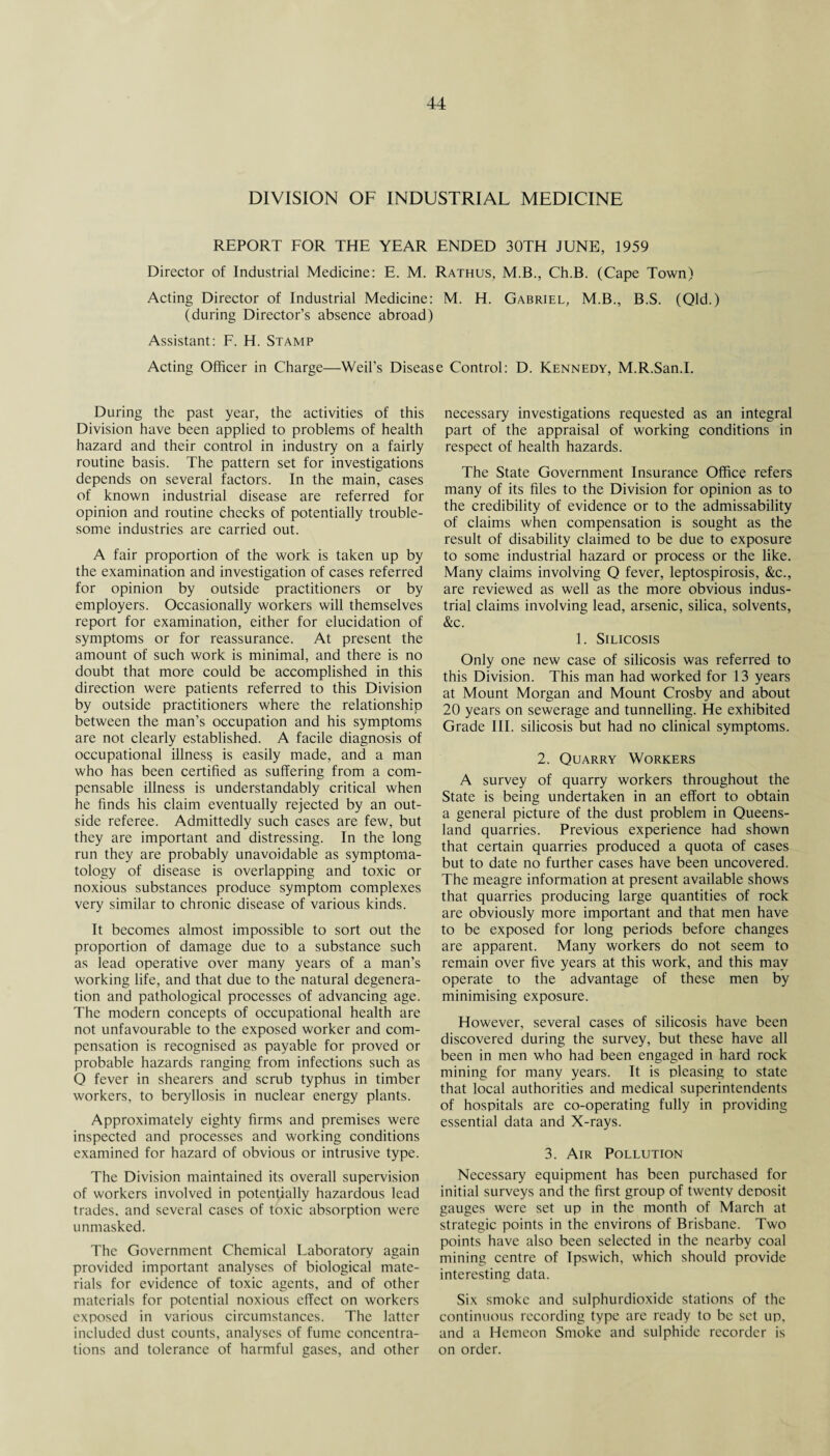 DIVISION OF INDUSTRIAL MEDICINE REPORT FOR THE YEAR ENDED 30TH JUNE, 1959 Director of Industrial Medicine: E. M. Rathus, M.B., Ch.B. (Cape Town) Acting Director of Industrial Medicine: M. H. Gabriel, M.B., B.S. (Qld.) (during Director’s absence abroad) Assistant: F. H. Stamp Acting Officer in Charge—Weil’s Disease Control: D. Kennedy, M.R.San.I. During the past year, the activities of this Division have been applied to problems of health hazard and their control in industry on a fairly routine basis. The pattern set for investigations depends on several factors. In the main, cases of known industrial disease are referred for opinion and routine checks of potentially trouble¬ some industries are carried out. A fair proportion of the work is taken up by the examination and investigation of cases referred for opinion by outside practitioners or by employers. Occasionally workers will themselves report for examination, either for elucidation of symptoms or for reassurance. At present the amount of such work is minimal, and there is no doubt that more could be accomplished in this direction were patients referred to this Division by outside practitioners where the relationship between the man’s occupation and his symptoms are not clearly established. A facile diagnosis of occupational illnes§ is easily made, and a man who has been certified as suffering from a com¬ pensable illness is understandably critical when he finds his claim eventually rejected by an out¬ side referee. Admittedly such cases are few, but they are important and distressing. In the long run they are probably unavoidable as symptoma¬ tology of disease is overlapping and toxic or noxious substances produce symptom complexes very similar to chronic disease of various kinds. It becomes almost impossible to sort out the proportion of damage due to a substance such as lead operative over many years of a man’s working life, and that due to the natural degenera¬ tion and pathological processes of advancing age. The modern concepts of occupational health are not unfavourable to the exposed worker and com¬ pensation is recognised as payable for proved or probable hazards ranging from infections such as O fever in shearers and scrub typhus in timber workers, to beryllosis in nuclear energy plants. Approximately eighty firms and premises were inspected and processes and working conditions examined for hazard of obvious or intrusive type. The Division maintained its overall supervision of workers involved in potentially hazardous lead trades, and several cases of toxic absorption were unmasked. The Government Chemical Laboratory again provided important analyses of biological mate¬ rials for evidence of toxic agents, and of other materials for potential noxious effect on workers exposed in various circumstances. The latter included dust counts, analyses of fume concentra¬ tions and tolerance of harmful gases, and other necessary investigations requested as an integral part of the appraisal of working conditions in respect of health hazards. The State Government Insurance Office refers many of its files to the Division for opinion as to the credibility of evidence or to the admissability of claims when compensation is sought as the result of disability claimed to be due to exposure to some industrial hazard or process or the like. Many claims involving Q fever, leptospirosis, &c., are reviewed as well as the more obvious indus¬ trial claims involving lead, arsenic, silica, solvents, &c. 1. Silicosis Only one new case of silicosis was referred to this Division. This man had worked for 13 years at Mount Morgan and Mount Crosby and about 20 years on sewerage and tunnelling. He exhibited Grade III. silicosis but had no clinical symptoms. 2. Quarry Workers A survey of quarry workers throughout the State is being undertaken in an effort to obtain a general picture of the dust problem in Queens¬ land quarries. Previous experience had shown that certain quarries produced a quota of cases but to date no further cases have been uncovered. The meagre information at present available shows that quarries producing large quantities of rock are obviously more important and that men have to be exposed for long periods before changes are apparent. Many workers do not seem to remain over five years at this work, and this may operate to the advantage of these men by minimising exposure. However, several cases of silicosis have been discovered during the survey, but these have all been in men who had been engaged in hard rock mining for many years. It is pleasing to state that local authorities and medical superintendents of hospitals are co-operating fully in providing essential data and X-rays. 3. Air Pollution Necessary equipment has been purchased for initial surveys and the first group of twenty deposit gauges were set up in the month of March at strategic points in the environs of Brisbane. Two points have also been selected in the nearby coal mining centre of Ipswich, which should provide interesting data. Six smoke and sulphurdioxide stations of the continuous recording type are ready to be set up, and a Hemeon Smoke and sulphide recorder is on order.