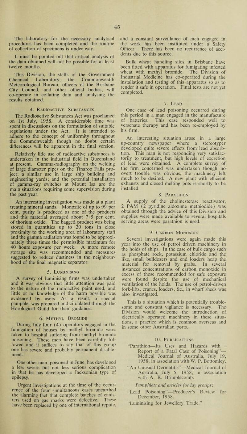 The laboratory for the necessary analytical procedures has been completed and the routine of collection of specimens is under way. It must be pointed out that critical analysis of the data obtained will not be possible for at least twelve months. This Division, the staffs of the Government Chemical Laboratory, the Commonweatlh Meteorological Bureau, officers of the Brisbane City Council, and other official bodies, will co-operate in collating data and analysing the results obtained. 4. Radioactive Substances The Radioactive Substances Act was proclamed on 1st July, 1958. A considerable time was spent in discussions on the formulation of suitable regulations under the Act. It is intended to adhere to the concept of uniformity throughout the Commonwealth though no doubt certain differences will be apparent in the final version. Relatively litle use of radioactive substances is undertaken in the industrial field in Queensland at present. Gamma-radiography on the welding of large diameter pipes on the Tinaroo Falls pro¬ ject; a similar use in large ship building and engineering yards; and the potential installation of gamma-ray switches at Mount Isa are the main situations requiring some supervision during the past year. An interesting investigation was made at a plant treating mineral sands. Monozite of up to 99 per cent, purity is produced as one of the products and this material averaged about 7-5 per cent, of thorium oxide. The bagged product was being stored in quantities up to 20 tons in close proximity to the working area of laboratory staff and the gamma radiation was found to be approxi¬ mately three times the permissible maximum for 40 hours exposure per week. A more remote storage site was recommended and measures suggested to reduce dustiness in the neighbour¬ hood of the final magnetic separator. 5. Luminising A survey of luminising firms was undertaken and it was obvious that little attention was paid to the nature of the radioactive paint used, and little or no knowledge of the harm possible was evidenced by users. As a result, a special pamphlet was prepared and circulated through the Horological Guild for their guidance. 6. Methyl Bromide During July four (4) operators engaged in the fumigation of houses by methyl bromide were taken to hospital suffering from methyl bromide poisoning. These men have been carefully fol¬ lowed and it suffices to say that of this group one has severe and probably permanent disable¬ ment. One other man, poisoned in June, has developed a less severe but not less serious complication in that he has developed a Jacksonian type of epilepsy. Urgent investigations at the time of the occur¬ rence of the four simultaneous cases unearthed the alarming fact that complete batches of canis¬ ters used on gas masks were defective. These have been replaced by one of international repute, and a constant surveillance of men engaged in the work has been instituted under a Safety Officer. There has been no recurrence of acci¬ dents due to this source. Bulk wheat handling silos in Brisbane have been fitted with apparatus for fumigating infested wheat with methyl bromide. The Division of Industrial Medicine has co-operated during the installation and testing of this apparatus so as to render it safe in operation. Final tests are not yet completed. 7. Lead One case of lead poisoning occurred during this period in a man engaged in the manufacture of batteries. This case responded well to versenate therapy and has been re-employed by his firm. An interesting situation arose in a large up-country newspaper where a stereotyper developed quite severe effects from lead absorb- tion. This man is not responding very satisfac¬ torily to treatment, but high levels of excretion of lead were obtained. A complete survey of the firm concerned was undertaken though no overt trouble was obvious, the machinery left much to be desired. A new plant with efficient exhausts and closed melting pots is shortly to be installed. 8. Parathion A supply of the cholinesterase reactivator, 2 PAM (2 pyridine aldoxime methiodide) was obtained through the advice of this Division and supplies were made available to several hospitals serving areas were parathion is used. 9. Carbon Monoxide Several investigations were again made this year into the use of petrol driven machinery in the holds of ships. In the case of bulk cargo such as phosphate rock, potassium chloride and the like, small bulldozers and end loaders heap the material for removal by grabs. In several instances concentrations of carbon monoxide in excess of those recommended for safe exposure were found despite the use of mechanical ventilation of the holds. The use of petrol-driven fork-lifts, cranes, loaders, &c., in wharf sheds was also investigated. This is a situation which is potentially trouble¬ some and constant vigilance is necessary. The Division would welcome the introduction of electrically operated machinery in these situa¬ tions, a practice which is common overseas and in some other Australian ports. 10. Publications “Parathion—Its Uses and Hazards with a Report of a Fatal Case of Poisoning”— Medical Journal of Australia, July 19, 1958, in association with W. P. Bottomley. “An Unusual Dermatitis”—Medical Journal of Australia, July 5, 1958, in association with A. R. Brimblecomb. Pamphlets and articles for lay groups: “Lead Poisoning”—Producer’s Review for December, 1958. “Luminising for Jewellery Trade.”