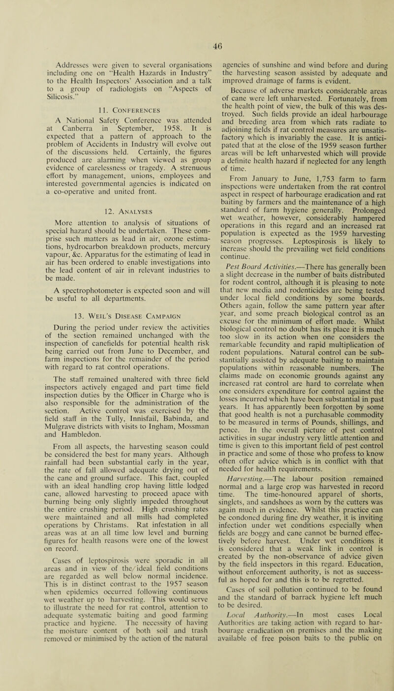 Addresses were given to several organisations including one on ‘'Health Hazards in Industry” to the Health Inspectors’ Association and a talk to a group of radiologists on “Aspects of Silicosis.” 11. Conferences A National Safety Conference was attended at Canberra in September, 1958. It is expected that a pattern of approach to the problem of Accidents in Industry will evolve out of the discussions held. Certainly, the figures produced are alarming when viewed as group evidence of carelessness or tragedy. A strenuous effort by management, unions, employees and interested governmental agencies is indicated on a co-operative and united front. 12. Analyses More attention to analysis of situations of special hazard should be undertaken. These com¬ prise such matters as lead in air, ozone estima¬ tions, hydrocarbon breakdown products, mercury vapour, &c. Apparatus for the estimating of lead in air has been ordered to enable investigations into the lead content of air in relevant industries to be made. A spectrophotometer is expected soon and will be useful to all departments. 13. Weil’s Disease Campaign During the period under review the activities of the section remained unchanged with the inspection of canefields for potential health risk being carried out from June to December, and farm inspections for the remainder of the period with regard to rat control operations. The staff remained unaltered with three field inspectors actively engaged and part time field inspection duties by the Officer in Charge who is also responsible for the administration of the section. Active control was exercised by the field staff in the Tully, Innisfail, Babinda, and Mulgrave districts with visits to Ingham, Mossman and Hambledon. From all aspects, the harvesting season could be considered the best for many years. Although rainfall had been substantial early in the year, the rate of fall allowed adequate drying out of the cane and ground surface. This fact, coupled with an ideal handling crop having little lodged cane, allowed harvesting to proceed apace with burning being only slightly impeded throughout the entire crushing period. High crushing rates were maintained and all mills had completed operations by Christams. Rat infestation in all areas was at an all time low level and burning figures for health reasons were one of the lowest on record. Cases of leptospirosis were sporadic in all areas and in view of the/ideal field conditions are regarded as well below normal incidence. This is in distinct contrast to the 1957 season when epidemics occurred following continuous wet weather up to harvesting. This would serve to illustrate the need for rat control, attention to adequate systematic baiting and good farming practice and hygiene. The necessity of having the moisture content of both soil and trash removed or minimised by the action of the natural agencies of sunshine and wind before and during the harvesting season assisted by adequate and improved drainage of farms is evident. Because of adverse markets considerable areas of cane were left unharvested. Fortunately, from the health point of view, the bulk of this was des¬ troyed. Such fields provide an ideal harbourage and breeding area from which rats radiate to adjoining fields if rat control measures are unsatis¬ factory which is invariably the case. It is antici¬ pated that at the close of the 1959 season further areas will be left unharvested which will provide a definite health hazard if neglected for any length of time. From January to June, 1,753 farm to farm inspections were undertaken from the rat control aspect in respect of harbourage eradication and rat baiting by farmers and the maintenance of a high standard of farm hygiene generally. Prolonged wet weather, however, considerably hampered operations in this regard and an increased rat population is expected as the 1959 harvesting season progresses. Leptospirosis is likely to increase should the prevailing wet field conditions continue. Pest Board Activities.—There has generally been a slight decrease in the number of baits distributed for rodent control, although it is pleasing to note that new media and rodenticides are being tested under local field conditions by some boards. Others again, follow the same pattern year after year, and some preach biological control as an excuse for the minimum of effort made. Whilst biological control no doubt has its place it is much too slow in its action when one considers the remarkable fecundity and rapid multiplication of rodent populations. Natural control can be sub¬ stantially assisted by adequate baiting to maintain populations within reasonable numbers. The claims made on economic grounds against any increased rat control are hard to correlate when one considers expenditure for control against the losses incurred which have been substantial in past years. It has apparently been forgotten by some that good health is not a purchasable commodity to be measured in terms of Pounds, shillings, and pence. In the overall picture of pest control activities in sugar industry very little attention and time is given to this important field of pest control in practice and some of those who profess to know often offer advice which is in conflict with that needed for health requirements. Harvesting.—The labour position remained normal and a large crop was harvested in record time. The time-honoured apparel of shorts, singlets, and sandshoes as worn by the cutters was again much in evidence. Whilst this practice can be condoned during fine dry weather, it is inviting infection under wet conditions especially when fields are boggy and cane cannot be burned effec¬ tively before harvest. Under wet conditions it is considered that a weak link in control is created by the non-observance of advice given by the field inspectors in this regard. Education, without enforcement authority, is not as success¬ ful as hoped for and this is to be regretted. Cases of soil pollution continued to be found and the standard of barrack hygiene left much to be desired. Local Authority.—In most cases Local Authorities are taking action with regard to har¬ bourage eradication on premises and the making available of free poison baits to the public on