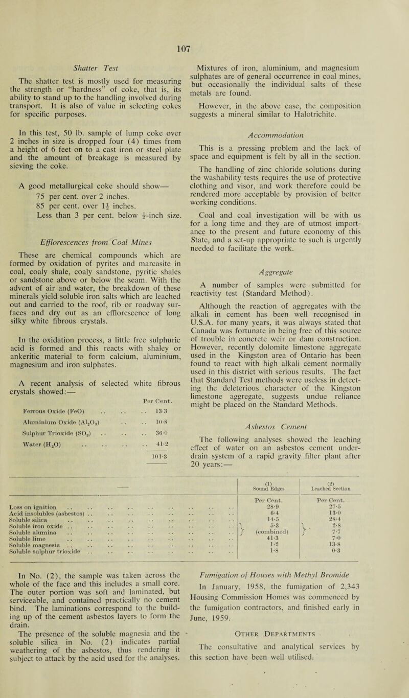 Shatter Test The shatter test is mostly used for measuring the strength or “hardness” of coke, that is, its ability to stand up to the handling involved during transport. It is also of value in selecting cokes for specific purposes. Mixtures of iron, aluminium, and magnesium sulphates are of general occurrence in coal mines, but occasionally the individual salts of these metals are found. However, in the above case, the composition suggests a mineral similar to Halotrichite. In this test, 50 lb. sample of lump coke over 2 inches in size is dropped four (4) times from a height of 6 feet on to a cast iron or steel plate and the amount of breakage is measured by sieving the coke. A good metallurgical coke should show— 75 per cent, over 2 inches. 85 per cent, over 1-| inches. Less than 3 per cent, below i-inch size. Efflorescences from Coal Mines These are chemical compounds which are formed by oxidation of pyrites and marcasite in coal, coaly shale, coaly sandstone, pyritic shales or sandstone above or below the seam. With the advent of air and water, the breakdown of these minerals yield soluble iron salts which are leached out and carried to the roof, rib or roadway sur¬ faces and dry out as an efflorescence of long silky white fibrous crystals. In the oxidation process, a little free sulphuric acid is formed and this reacts with shaley or ankeritic material to form calcium, aluminium, magnesium and iron sulphates. A recent analysis of selected white fibrous crystals showed:— Per Cent. Ferrous Oxide (FeO) . . 13-3 Aluminium Oxide (A1203) . . 10-8 Sulphur Trioxide (S03) . . 36-0 Water (H20) . . . 41-2 101-3 A ccommodation This is a pressing problem and the lack of space and equipment is felt by all in the section. The handling of zinc chloride solutions during the washability tests requires the use of protective clothing and visor, and work therefore could be rendered more acceptable by provision of better working conditions. Coal and coal investigation will be with us for a long time and they are of utmost import¬ ance to the present and future economy of this State, and a set-up appropriate to such is urgently needed to facilitate the work. Aggregate A number of samples were submitted for reactivity test (Standard Method). Although the reaction of aggregates with the alkali in cement has been well recognised in U.S.A. for many years, it was always stated that Canada was fortunate in being free of this source of trouble in concrete weir or dam construction. However, recently dolomite limestone aggregate used in the Kingston area of Ontario has been found to react with high alkali cement normally used in this district with serious results. The fact that Standard Test methods were useless in detect¬ ing the deleterious character of the Kingston limestone aggregate, suggests undue reliance might be placed on the Standard Methods. Asbestos Cement The following analyses showed the leaching effect of water on an asbestos cement under¬ drain system of a rapid gravity filter plant after 20 years: — (1) Sound Edges (2) Leached Section Per Cent. Per Cent. Loss on ignition 28-9 27-5 Acid insolubles (asbestos) . . 6-4 130 Soluble silica 14-5 28-4 Soluble iron oxide . . \ 5-3 \ 2-8 Soluble alumina J (combined) / 7-7 Soluble lime 41-3 7-0 Soluble magnesia 1-2 13-8 Soluble sulphur trioxide 1-8 0-3 In No. (2), the sample was taken across the whole of the face and this includes a small core. The outer portion was soft and laminated, but serviceable, and contained practically no cement bind. The laminations correspond to the build¬ ing up of the cement asbestos layers to form the drain. The presence of the soluble magnesia and the soluble silica in No. (2) indicates partial weathering of the asbestos, thus rendering it subject to attack by the acid used for the analyses. Fumigation of Houses with Methyl Bromide In January, 1958, the fumigation of 2,343 Housing Commission Homes was commenced by the fumigation contractors, and finished early in June, 1959. Other Departments The consultative and analytical services by this section have been well utilised.