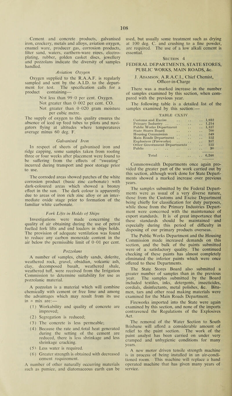 Cement and concrete products, galvanised iron, crockery, metals and alloys, aviation oxygen, enamel ware, producer gas, corrosion products, filter sand, waters, earthern-ware pipes, electro¬ plating, rubber, golden casket discs, jewellery and pozzolans indicate the diversity of samples handled. A viation Oxygen Oxygen supplied to the R.A.A.F. is regularly sampled and sent by the A.I.D. to the depart¬ ment for test. The specification calls for a product containing— Not less than 99-0 per cent. Oxygen. Not greater than 0-002 per cent. CO. Not greater than 0-020 gram moisture per cubic metre. The supply of oxygen to this quality ensures the absence of iced up feed tubes to pilots and navi¬ gators flying at altitudes where temperatures average minus 60 deg. F. Galvanised Iron In respect of sheets of galvanised iron and ridge capping, some samples taken from roofing three or four weeks after placement were found to be suffering from the effects of “sweating” incurred during transport and poor storage prior to use. The corroded areas showed patches of the white corrosion product (basic zinc carbonate) with dark-coloured areas which showed a bronzy effect in the sun. The dark colour is apparently due to areas of iron rich zinc alloy or an inter¬ mediate oxide stage prior to formation of the familiar white carbonate. Fork Lifts in Holds of Ships Investigations were made concerning the quality of air obtaining during the use of petrol fuelled fork lifts and end loaders in ships holds. The provision of adequate ventilation was found to reduce any carbon monoxide content in the air below the permissible limit of 0-01 per cent. Pozzolans A number of samples, chiefly sands, dolerite, weathered rock, gravel, obsidian, volcanic ash, clay, decomposed basalt, weathered shale, weathered tuff, were received from the Irrigation Commission to determine suitability for use as pozzolanic material. A pozzolan is a material which will combine chemically with cement or free lime and among the advantages which may result from its use in a mix are: — (1) Workability and quality of concrete are improved; (2) Segregation is reduced; (3) The concrete is less permeable; (4) Because the rate and total heat generated during the setting of the cement are reduced, there is less shrinkage and less shrinkage cracking. (5) Less water is required. (6) Greater strength is obtained with decreased cement requirement. A number of other naturally occurring materials such as pumice, and diatomaceous earth can be used, but usually some treatment such as drying at 100 deg. C. and crushing to a fine powder, are required. The use of a low alkali cement is essential. Section 4 FEDERAL DEPARTMENTS. STATE STORES, PUBLIC WORKS, MAIN ROADS, &c. J. Adamson, A.R.A.C.I., Chief Chemist, Officer-in-Charge There was a marked increase in the number of samples examined by this section, when com¬ pared with the previous year. The following table is a detailed list of the samples examined by this section:— TABLE CXXIV Customs and Excise .. 1,932 Primary Industry . . .. 1,214 Public Works Department .. 1,157 State Stores Board 700 Housing Commission 549 Main Roads Department . . 152 Explosives (Fireworks) 357 Other Government Departments 155 Public 30 Total . . 6,246 Commonwealth Departments once again pro¬ vided the greater part of the work carried out by this section, although work done for State Depart¬ ments showed a marked increase over previous years. The samples submitted by the Federal Depart¬ ments were as usual of a very diverse nature, those from the Customs and Excise Department being chiefly for classification for duty purposes, while those from the Primary Industries Depart¬ ment were concerned with the maintenance of export standards. It is of great importance that these standards should be maintained and especially during this period of difficulty in disposing of our primary products overseas. The Public Works Department and the Housing Commission made increased demands on this section, and the bulk of the paints submitted were of a satisfactory quality. The continued checking of these paints has almost completely eliminated the inferior paints which were once offered to these Departments. The State Stores Board also submitted a greater number of samples than in the previous yea'r. The samples submitted by the Board included textiles, inks, detergents, insecticides, cordials, disinfectants, metal polishes, &c. Bitu¬ men, tars and other road making materials were examined for the Main Roads Department. Fireworks imported into the State were again examined by this section, and none of the imports contravened the Regulations of the Explosives Act. The removal of the Water Section to South Brisbane will afford a considerable amount of relief to the paint section. The work of the paint analyst has been carried on under very cramped and unhygienic conditions for many years. A new motor driven tensile strength machine is in process of being installed in an air-condi¬ tioned room. This machine will replace a hand operated machine that has given many years of service.